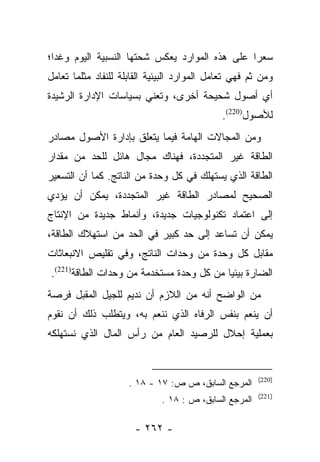 ‫ﺴﻌﺭﺍ ﻋﻠﻰ ﻫﺫﻩ ﺍﻟﻤﻭﺍﺭﺩ ﻴﻌﻜﺱ ﺸﺤﺘﻬﺎ ﺍﻟﻨﺴﺒﻴﺔ ﺍﻟﻴﻭﻡ ﻭﻏﺩﺍ؛‬
  ‫‪‬‬                                             ‫‪‬‬
‫ﻭﻤﻥ ﺜﻡ ﻓﻬﻲ ﺘﻌﺎﻤل ﺍﻟﻤﻭﺍﺭﺩ ﺍﻟﺒﻴﺌﻴﺔ ﺍﻟﻘﺎﺒﻠﺔ ﻟﻠﻨﻔﺎﺩ ﻤﺜﻠﻤﺎ ﺘﻌﺎﻤل‬
‫ﺃﻱ ﺃﺼﻭل ﺸﺤﻴﺤﺔ ﺃﺨﺭﻯ، ﻭﺘﻌﻨﻲ ﺒﺴﻴﺎﺴﺎﺕ ﺍﻹﺩﺍﺭﺓ ﺍﻟﺭﺸﻴﺩﺓ‬
                                             ‫ﻟﻸﺼﻭل)022(.‬
‫ﻭﻤﻥ ﺍﻟﻤﺠﺎﻻﺕ ﺍﻟﻬﺎﻤﺔ ﻓﻴﻤﺎ ﻴﺘﻌﻠﻕ ﺒﺈﺩﺍﺭﺓ ﺍﻷﺼﻭل ﻤﺼﺎﺩﺭ‬
‫ﺍﻟﻁﺎﻗﺔ ﻏﻴﺭ ﺍﻟﻤﺘﺠﺩﺩﺓ، ﻓﻬﻨﺎﻙ ﻤﺠﺎل ﻫﺎﺌل ﻟﻠﺤﺩ ﻤﻥ ﻤﻘﺩﺍﺭ‬
‫ﺍﻟﻁﺎﻗﺔ ﺍﻟﺫﻱ ‪‬ﺴﺘﻬﻠﻙ ﻓﻲ ﻜل ﻭﺤﺩﺓ ﻤﻥ ﺍﻟﻨﺎﺘﺞ. ﻜﻤﺎ ﺃﻥ ﺍﻟﺘﺴﻌﻴﺭ‬
                                          ‫ﻴ‬
‫ﺍﻟﺼﺤﻴﺢ ﻟﻤﺼﺎﺩﺭ ﺍﻟﻁﺎﻗﺔ ﻏﻴﺭ ﺍﻟﻤﺘﺠﺩﺩﺓ، ﻴﻤﻜﻥ ﺃﻥ ﻴﺅﺩﻱ‬
‫ﺇﻟﻰ ﺍﻋﺘﻤﺎﺩ ﺘﻜﻨﻭﻟﻭﺠﻴﺎﺕ ﺠﺩﻴﺩﺓ، ﻭﺃﻨﻤﺎﻁ ﺠﺩﻴﺩﺓ ﻤﻥ ﺍﻹﻨﺘﺎﺝ‬
‫ﻴﻤﻜﻥ ﺃﻥ ﺘﺴﺎﻋﺩ ﺇﻟﻰ ﺤﺩ ﻜﺒﻴﺭ ﻓﻲ ﺍﻟﺤﺩ ﻤﻥ ﺍﺴﺘﻬﻼﻙ ﺍﻟﻁﺎﻗﺔ،‬
‫ﻤﻘﺎﺒل ﻜل ﻭﺤﺩﺓ ﻤﻥ ﻭﺤﺩﺍﺕ ﺍﻟﻨﺎﺘﺞ، ﻭﻓﻲ ﺘﻘﻠﻴﺹ ﺍﻻﻨﺒﻌﺎﺜﺎﺕ‬
‫ﺍﻟﻀﺎﺭﺓ ﺒﻴﺌﻴﺎ ﻤﻥ ﻜل ﻭﺤﺩﺓ ﻤﺴﺘﺨﺩﻤﺔ ﻤﻥ ﻭﺤﺩﺍﺕ ﺍﻟﻁﺎﻗﺔ)122(.‬
                                          ‫‪‬‬
‫ﻤﻥ ﺍﻟﻭﺍﻀﺢ ﺃﻨﻪ ﻤﻥ ﺍﻟﻼﺯﻡ ﺃﻥ ﻨﺩﻴﻡ ﻟﻠﺠﻴل ﺍﻟﻤﻘﺒل ﻓﺭﺼﺔ‬
‫ﺃﻥ ﻴﻨﻌﻡ ﺒﻨﻔﺱ ﺍﻟﺭﻓﺎﻩ ﺍﻟﺫﻱ ﻨﻨﻌﻡ ﺒﻪ، ﻭﻴﺘﻁﻠﺏ ﺫﻟﻙ ﺃﻥ ﻨﻘﻭﻡ‬
‫ﺒﻌﻤﻠﻴﺔ ﺇﺤﻼل ﻟﻠﺭﺼﻴﺩ ﺍﻟﻌﺎﻡ ﻤﻥ ﺭﺃﺱ ﺍﻟﻤﺎل ﺍﻟﺫﻱ ﻨﺴﺘﻬﻠﻜﻪ‬


                                                        ‫)022(‬
                     ‫ﺍﻟﻤﺭﺠﻊ ﺍﻟﺴﺎﺒﻕ، ﺹ ﺹ: ٧١ - ٨١ .‬
                                                        ‫)122(‬
                              ‫ﺍﻟﻤﺭﺠﻊ ﺍﻟﺴﺎﺒﻕ، ﺹ : ٨١ .‬

                      ‫- ٢٦٢ -‬
 