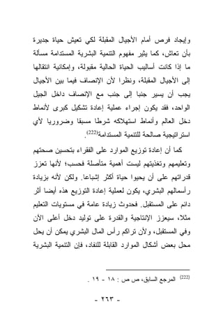 ‫ﻭﺇﻴﺠﺎﺩ ﻓﺭﺹ ﺃﻤﺎﻡ ﺍﻷﺠﻴﺎل ﺍﻟﻤﻘﺒﻠﺔ ﻟﻜﻲ ﺘﻌﻴﺵ ﺤﻴﺎﺓ ﺠﺩﻴﺭﺓ‬
‫ﺒﺄﻥ ﺘﻌﺎﺵ، ﻜﻤﺎ ﻴﺜﻴﺭ ﻤﻔﻬﻭﻡ ﺍﻟﺘﻨﻤﻴﺔ ﺍﻟﺒﺸﺭﻴﺔ ﺍﻟﻤﺴﺘﺩﺍﻤﺔ ﻤﺴﺄﻟﺔ‬
‫ﻤﺎ ﺇﺫﺍ ﻜﺎﻨﺕ ﺃﺴﺎﻟﻴﺏ ﺍﻟﺤﻴﺎﺓ ﺍﻟﺤﺎﻟﻴﺔ ﻤﻘﺒﻭﻟﺔ، ﻭﺇﻤﻜﺎﻨﻴﺔ ﺍﻨﺘﻘﺎﻟﻬﺎ‬
‫ﺇﻟﻰ ﺍﻷﺠﻴﺎل ﺍﻟﻤﻘﺒﻠﺔ، ﻭﻨﻅﺭﺍ ﻷﻥ ﺍﻹﻨﺼﺎﻑ ﻓﻴﻤﺎ ﺒﻴﻥ ﺍﻷﺠﻴﺎل‬
                           ‫‪‬‬
‫ﻴﺠﺏ ﺃﻥ ﻴﺴﻴﺭ ﺠﻨﺒﺎ ﺇﻟﻰ ﺠﻨﺏ ﻤﻊ ﺍﻹﻨﺼﺎﻑ ﺩﺍﺨل ﺍﻟﺠﻴل‬
                              ‫‪‬‬
‫ﺍﻟﻭﺍﺤﺩ، ﻓﻘﺩ ﻴﻜﻭﻥ ﺇﺠﺭﺍﺀ ﻋﻤﻠﻴﺔ ﺇﻋﺎﺩﺓ ﺘﺸﻜﻴل ﻜﺒﺭﻯ ﻷﻨﻤﺎﻁ‬
‫ﺩﺨل ﺍﻟﻌﺎﻟﻡ ﻭﺃﻨﻤﺎﻁ ﺍﺴﺘﻬﻼﻜﻪ ﺸﺭﻁﺎ ﻤﺴﺒﻘﺎ ﻭﻀﺭﻭﺭﻴﺎ ﻷﻱ‬
    ‫‪‬‬       ‫ﹰ‬     ‫ﹰ‬
                   ‫ﺍﺴﺘﺭﺍﺘﻴﺠﻴﺔ ﺼﺎﻟﺤﺔ ﻟﻠﺘﻨﻤﻴﺔ ﺍﻟﻤﺴﺘﺩﺍﻤﺔ)222(.‬
‫ﻜﻤﺎ ﺃﻥ ﺇﻋﺎﺩﺓ ﺘﻭﺯﻴﻊ ﺍﻟﻤﻭﺍﺭﺩ ﻋﻠﻰ ﺍﻟﻔﻘﺭﺍﺀ ﺒﺘﺤﺴﻴﻥ ﺼﺤﺘﻬﻡ‬
‫ﻭﺘﻌﻠﻴﻤﻬﻡ ﻭﺘﻐﺫﻴﺘﻬﻡ ﻟﻴﺴﺕ ﺃﻫﻤﻴﺔ ﻤﺘﺄﺼﻠﺔ ﻓﺤﺴﺏ؛ ﻷﻨﻬﺎ ﺘﻌﺯﺯ‬
‫ﻗﺩﺭﺍﺘﻬﻡ ﻋﻠﻰ ﺃﻥ ﻴﺤﻴﻭﺍ ﺤﻴﺎﺓ ﺃﻜﺜﺭ ﺇﺸﺒﺎﻋﺎ. ﻭﻟﻜﻥ ﻷﻨﻪ ﺒﺯﻴﺎﺩﺓ‬
                  ‫‪‬‬
‫ﺭﺃﺴﻤﺎﻟﻬﻡ ﺍﻟﺒﺸﺭﻱ، ﻴﻜﻭﻥ ﻟﻌﻤﻠﻴﺔ ﺇﻋﺎﺩﺓ ﺍﻟﺘﻭﺯﻴﻊ ﻫﺫﻩ ﺃﻴﻀﺎ ﺃﺜﺭ‬
     ‫‪‬‬
‫ﺩﺍﺌﻡ ﻋﻠﻰ ﺍﻟﻤﺴﺘﻘﺒل. ﻓﺤﺩﻭﺙ ﺯﻴﺎﺩﺓ ﻋﺎﻤﺔ ﻓﻲ ﻤﺴﺘﻭﻴﺎﺕ ﺍﻟﺘﻌﻠﻴﻡ‬
‫ﻤﺜﻼ، ﺴﻴﻌﺯﺯ ﺍﻹﻨﺘﺎﺠﻴﺔ ﻭﺍﻟﻘﺩﺭﺓ ﻋﻠﻰ ﺘﻭﻟﻴﺩ ﺩﺨل ﺃﻋﻠﻰ ﺍﻵﻥ‬
                                               ‫ﹰ‬
‫ﻭﻓﻲ ﺍﻟﻤﺴﺘﻘﺒل، ﻭﻷﻥ ﺘﺭﺍﻜﻡ ﺭﺃﺱ ﺍﻟﻤﺎل ﺍﻟﺒﺸﺭﻱ ﻴﻤﻜﻥ ﺃﻥ ﻴﺤل‬
‫ﻤﺤل ﺒﻌﺽ ﺃﺸﻜﺎل ﺍﻟﻤﻭﺍﺭﺩ ﺍﻟﻘﺎﺒﻠﺔ ﻟﻠﻨﻔﺎﺩ، ﻓﺈﻥ ﺍﻟﺘﻨﻤﻴﺔ ﺍﻟﺒﺸﺭﻴﺔ‬


                                                       ‫)222(‬
                    ‫ﺍﻟﻤﺭﺠﻊ ﺍﻟﺴﺎﺒﻕ، ﺹ ﺹ : ٨١ - ٩١ .‬

                      ‫- ٣٦٢ -‬
 