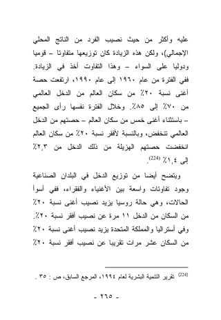 ‫ﻋﻠﻴﻪ ﻭﺃﻜﺜﺭ ﻤﻥ ﺤﻴﺙ ﻨﺼﻴﺏ ﺍﻟﻔﺭﺩ ﻤﻥ ﺍﻟﻨﺎﺘﺞ ﺍﻟﻤﺤﻠﻲ‬
‫ﺍﻹﺠﻤﺎﻟﻲ(، ﻭﻟﻜﻥ ﻫﺫﻩ ﺍﻟﺯﻴﺎﺩﺓ ﻜﺎﻥ ﺘﻭﺯﻴﻌﻬﺎ ﻤﺘﻔﺎﻭﺘﺎ – ﻗﻭﻤﻴﺎ‬
 ‫‪‬‬       ‫ﹰ‬
‫ﻭﺩﻭﻟﻴﺎ ﻋﻠﻰ ﺍﻟﺴﻭﺍﺀ – ﻭﻫﺫﺍ ﺍﻟﺘﻔﺎﻭﺕ ﺃﺨﺫ ﻓﻲ ﺍﻟﺯﻴﺎﺩﺓ.‬
                                           ‫‪‬‬
‫ﻓﻔﻲ ﺍﻟﻔﺘﺭﺓ ﻤﻥ ﻋﺎﻡ ٠٦٩١ ﺇﻟﻰ ﻋﺎﻡ ٠٩٩١، ﺍﺭﺘﻔﻌﺕ ﺤﺼﺔ‬
‫ﺃﻏﻨﻰ ﻨﺴﺒﺔ ٠٢٪ ﻤﻥ ﺴﻜﺎﻥ ﺍﻟﻌﺎﻟﻡ ﻤﻥ ﺍﻟﺩﺨل ﺍﻟﻌﺎﻟﻤﻲ‬
‫ﻤﻥ ٠٧٪ ﺇﻟﻰ ٥٨٪. ﻭﺨﻼل ﺍﻟﻔﺘﺭﺓ ﻨﻔﺴﻬﺎ ﺭﺃﻯ ﺍﻟﺠﻤﻴﻊ‬
‫– ﺒﺎﺴﺘﺜﻨﺎﺀ ﺃﻏﻨﻰ ﺨﻤﺱ ﻤﻥ ﺴﻜﺎﻥ ﺍﻟﻌﺎﻟﻡ – ﺤﺼﺘﻬﻡ ﻤﻥ ﺍﻟﺩﺨل‬
‫ﺍﻟﻌﺎﻟﻤﻲ ﺘﻨﺨﻔﺽ، ﻭﺒﺎﻟﻨﺴﺒﺔ ﻷﻓﻘﺭ ﻨﺴﺒﺔ ٠٢٪ ﻤﻥ ﺴﻜﺎﻥ ﺍﻟﻌﺎﻟﻡ‬
‫ﺍﻨﺨﻔﻀﺕ ﺤﺼﺘﻬﻡ ﺍﻟﻬﺯﻴﻠﺔ ﻤﻥ ﺫﻟﻙ ﺍﻟﺩﺨل ﻤﻥ ٣,٢٪‬
                                            ‫ﺇﻟﻰ ٤,١٪ )422(.‬
‫ﻭﻴﺘﻀﺢ ﺃﻴﻀﺎ ﻤﻥ ﺘﻭﺯﻴﻊ ﺍﻟﺩﺨل ﻓﻲ ﺍﻟﺒﻠﺩﺍﻥ ﺍﻟﺼﻨﺎﻋﻴﺔ‬
                                    ‫‪‬‬
‫ﻭﺠﻭﺩ ﺘﻔﺎﻭﺘﺎﺕ ﻭﺍﺴﻌﺔ ﺒﻴﻥ ﺍﻷﻏﻨﻴﺎﺀ ﻭﺍﻟﻔﻘﺭﺍﺀ، ﻓﻔﻲ ﺃﺴﻭﺃ‬
‫ﺍﻟﺤﺎﻻﺕ، ﻭﻫﻲ ﺤﺎﻟﺔ ﺭﻭﺴﻴﺎ ﻴﺯﻴﺩ ﻨﺼﻴﺏ ﺃﻏﻨﻰ ﻨﺴﺒﺔ ٠٢٪‬
‫ﻤﻥ ﺍﻟﺴﻜﺎﻥ ﻤﻥ ﺍﻟﺩﺨل ١١ ﻤﺭﺓ ﻋﻥ ﻨﺼﻴﺏ ﺃﻓﻘﺭ ﻨﺴﺒﺔ ٠٢٪.‬
‫ﻭﻓﻲ ﺃﺴﺘﺭﺍﻟﻴﺎ ﻭﺍﻟﻤﻤﻠﻜﺔ ﺍﻟﻤﺘﺤﺩﺓ ﻴﺯﻴﺩ ﻨﺼﻴﺏ ﺃﻏﻨﻰ ﻨﺴﺒﺔ ٠٢٪‬
‫ﻤﻥ ﺍﻟﺴﻜﺎﻥ ﻋﺸﺭ ﻤﺭﺍﺕ ﺘﻘﺭﻴﺒﺎ ﻋﻥ ﻨﺼﻴﺏ ﺃﻓﻘﺭ ﻨﺴﺒﺔ ٠٢٪‬
                       ‫‪‬‬


                                                           ‫)422(‬
‫ﺘﻘﺭﻴﺭ ﺍﻟﺘﻨﻤﻴﺔ ﺍﻟﺒﺸﺭﻴﺔ ﻟﻌﺎﻡ ٤٩٩١، ﺍﻟﻤﺭﺠﻊ ﺍﻟﺴﺎﺒﻕ، ﺹ : ٥٣ .‬

                       ‫- ٥٦٢ -‬
 