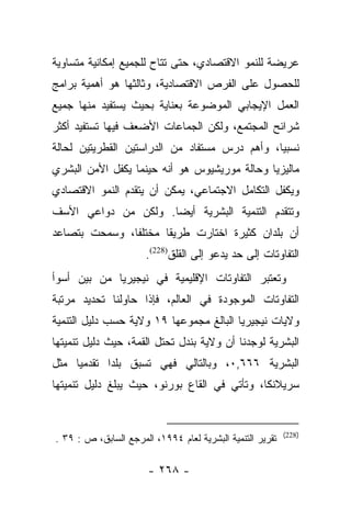 ‫ﻋﺭﻴﻀﺔ ﻟﻠﻨﻤﻭ ﺍﻻﻗﺘﺼﺎﺩﻱ، ﺤﺘﻰ ﺘﺘﺎﺡ ﻟﻠﺠﻤﻴﻊ ﺇﻤﻜﺎﻨﻴﺔ ﻤﺘﺴﺎﻭﻴﺔ‬
‫ﻟﻠﺤﺼﻭل ﻋﻠﻰ ﺍﻟﻔﺭﺹ ﺍﻻﻗﺘﺼﺎﺩﻴﺔ، ﻭﺜﺎﻟﺜﻬﺎ ﻫﻭ ﺃﻫﻤﻴﺔ ﺒﺭﺍﻤﺞ‬
‫ﺍﻟﻌﻤل ﺍﻹﻴﺠﺎﺒﻲ ﺍﻟﻤﻭﻀﻭﻋﺔ ﺒﻌﻨﺎﻴﺔ ﺒﺤﻴﺙ ﻴﺴﺘﻔﻴﺩ ﻤﻨﻬﺎ ﺠﻤﻴﻊ‬
‫ﺸﺭﺍﺌﺢ ﺍﻟﻤﺠﺘﻤﻊ، ﻭﻟﻜﻥ ﺍﻟﺠﻤﺎﻋﺎﺕ ﺍﻷﻀﻌﻑ ﻓﻴﻬﺎ ﺘﺴﺘﻔﻴﺩ ﺃﻜﺜﺭ‬
‫ﻨﺴﺒﻴﺎ، ﻭﺃﻫﻡ ﺩﺭﺱ ﻤﺴﺘﻔﺎﺩ ﻤﻥ ﺍﻟﺩﺭﺍﺴﺘﻴﻥ ﺍﻟﻘﻁﺭﻴﺘﻴﻥ ﻟﺤﺎﻟﺔ‬
                                               ‫‪‬‬
‫ﻤﺎﻟﻴﺯﻴﺎ ﻭﺤﺎﻟﺔ ﻤﻭﺭﻴﺸﻴﻭﺱ ﻫﻭ ﺃﻨﻪ ﺤﻴﻨﻤﺎ ﻴﻜﻔل ﺍﻷﻤﻥ ﺍﻟﺒﺸﺭﻱ‬
‫ﻭﻴﻜﻔل ﺍﻟﺘﻜﺎﻤل ﺍﻻﺠﺘﻤﺎﻋﻲ، ﻴﻤﻜﻥ ﺃﻥ ﻴﺘﻘﺩﻡ ﺍﻟﻨﻤﻭ ﺍﻻﻗﺘﺼﺎﺩﻱ‬
‫ﻭﺘﺘﻘﺩﻡ ﺍﻟﺘﻨﻤﻴﺔ ﺍﻟﺒﺸﺭﻴﺔ ﺃﻴﻀﺎ. ﻭﻟﻜﻥ ﻤﻥ ﺩﻭﺍﻋﻲ ﺍﻷﺴﻑ‬
                     ‫‪‬‬
‫ﺃﻥ ﺒﻠﺩﺍﻥ ﻜﺜﻴﺭﺓ ﺍﺨﺘﺎﺭﺕ ﻁﺭﻴﻘﺎ ﻤﺨﺘﻠﻔﺎ، ﻭﺴﻤﺤﺕ ﺒﺘﺼﺎﻋﺩ‬
               ‫ﹰ‬      ‫ﹰ‬
                      ‫ﺍﻟﺘﻔﺎﻭﺘﺎﺕ ﺇﻟﻰ ﺤﺩ ﻴﺩﻋﻭ ﺇﻟﻰ ﺍﻟﻘﻠﻕ)822(.‬
‫ﻭﺘﻌﺘﺒﺭ ﺍﻟﺘﻔﺎﻭﺘﺎﺕ ﺍﻹﻗﻠﻴﻤﻴﺔ ﻓﻲ ﻨﻴﺠﻴﺭﻴﺎ ﻤﻥ ﺒﻴﻥ ﺃﺴﻭﺃ‬
‫ﺍﻟﺘﻔﺎﻭﺘﺎﺕ ﺍﻟﻤﻭﺠﻭﺩﺓ ﻓﻲ ﺍﻟﻌﺎﻟﻡ، ﻓﺈﺫﺍ ﺤﺎﻭﻟﻨﺎ ﺘﺤﺩﻴﺩ ﻤﺭﺘﺒﺔ‬
‫ﻭﻻﻴﺎﺕ ﻨﻴﺠﻴﺭﻴﺎ ﺍﻟﺒﺎﻟﻎ ﻤﺠﻤﻭﻋﻬﺎ ٩١ ﻭﻻﻴﺔ ﺤﺴﺏ ﺩﻟﻴل ﺍﻟﺘﻨﻤﻴﺔ‬
‫ﺍﻟﺒﺸﺭﻴﺔ ﻟﻭﺠﺩﻨﺎ ﺃﻥ ﻭﻻﻴﺔ ﺒﻨﺩل ﺘﺤﺘل ﺍﻟﻘﻤﺔ، ﺤﻴﺙ ﺩﻟﻴل ﺘﻨﻤﻴﺘﻬﺎ‬
‫ﺍﻟﺒﺸﺭﻴﺔ ٦٦٦,٠، ﻭﺒﺎﻟﺘﺎﻟﻲ ﻓﻬﻲ ﺘﺴﺒﻕ ﺒﻠﺩﺍ ﺘﻘﺩﻤﻴﺎ ﻤﺜل‬
     ‫‪‬‬      ‫‪‬‬
‫ﺴﺭﻴﻼﻨﻜﺎ، ﻭﺘﺄﺘﻲ ﻓﻲ ﺍﻟﻘﺎﻉ ﺒﻭﺭﻨﻭ، ﺤﻴﺙ ﻴﺒﻠﻎ ﺩﻟﻴل ﺘﻨﻤﻴﺘﻬﺎ‬


                                                           ‫)822(‬
‫ﺘﻘﺭﻴﺭ ﺍﻟﺘﻨﻤﻴﺔ ﺍﻟﺒﺸﺭﻴﺔ ﻟﻌﺎﻡ ٤٩٩١، ﺍﻟﻤﺭﺠﻊ ﺍﻟﺴﺎﺒﻕ، ﺹ : ٩٣ .‬

                       ‫- ٨٦٢ -‬
 