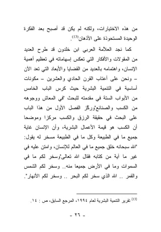 ‫ﻤﻥ ﻫﺫﻩ ﺍﻻﺨﺘﻴﺎﺭﺍﺕ، ﻭﻟﻜﻨﻪ ﻟﻡ ﻴﻜﻥ ﻗﺩ ﺃﺼﺒﺢ ﺒﻌﺩ ﺍﻟﻔﻜﺭﺓ‬
                         ‫ﺍﻟﻭﺤﻴﺩﺓ ﺍﻟﻤﺴﺘﺤﻭﺫﺓ ﻋﻠﻰ ﺍﻷﺫﻫﺎﻥ)31(.‬
‫ﻜﻤﺎ ﻨﺠﺩ ﺍﻟﻌﻼﻤﺔ ﺍﻟﻌﺭﺒﻲ ﺍﺒﻥ ﺨﻠﺩﻭﻥ ﻗﺩ ﻁﺭﺡ ﺍﻟﻌﺩﻴﺩ‬
                                 ‫ﱠ‬
‫ﻤﻥ ﺍﻟﻤﻘﻭﻻﺕ ﻭﺍﻷﻓﻜﺎﺭ ﺍﻟﺘﻲ ﺘﻌﻜﺱ ﺇﺴﻬﺎﻤﺎﺘﻪ ﻓﻲ ﺘﻌﻅﻴﻡ ﺃﻫﻤﻴﺔ‬
‫ﺍﻹﻨﺴﺎﻥ، ﻭﺍﻫﺘﻤﺎﻤﻪ ﺒﺎﻟﻌﺩﻴﺩ ﻤﻥ ﺍﻟﻘﻀﺎﻴﺎ ﻭﺍﻷﺒﻌﺎﺩ ﺍﻟﺘﻲ ﺘﻌﺩ ﺍﻵﻥ‬
‫– ﻭﻨﺤﻥ ﻋﻠﻰ ﺃﻋﺘﺎﺏ ﺍﻟﻘﺭﻥ ﺍﻟﺤﺎﺩﻱ ﻭﺍﻟﻌﺸﺭﻴﻥ – ﻤﻜﻭﻨﺎﺕ‬
‫ﺃﺴﺎﺴﻴﺔ ﻓﻲ ﺍﻟﺘﻨﻤﻴﺔ ﺍﻟﺒﺸﺭﻴﺔ ﺤﻴﺙ ﻜﺭﺱ ﺍﻟﺒﺎﺏ ﺍﻟﺨﺎﻤﺱ‬
              ‫‪‬‬
‫ﻤﻥ ﺍﻷﺒﻭﺍﺏ ﺍﻟﺴﺘﺔ ﻓﻲ ﻤﻘﺩﻤﺘﻪ ﻟﻠﺒﺤﺙ "ﻓﻲ ﺍﻟﻤﻌﺎﺵ ﻭﻭﺠﻭﻫﻪ‬
‫ﻤﻥ ﺍﻟﻜﺴﺏ ﻭﺍﻟﺼﻨﺎﺌﻊ"ﻭﺭﻜﺯ ﺍﻟﻔﺼل ﺍﻷﻭل ﻤﻥ ﻫﺫﺍ ﺍﻟﺒﺎﺏ‬
                         ‫ﱠ‬
‫ﻋﻠﻰ ﺍﻟﺒﺤﺙ ﻓﻲ ﺤﻘﻴﻘﺔ ﺍﻟﺭﺯﻕ ﻭﺍﻟﻜﺴﺏ ﻤﺭﻜﺯﺍ ﻭﻤﻭﻀﺤﺎ‬
 ‫‪‬‬      ‫‪‬‬
‫ﺃﻥ ﺍﻟﻜﺴﺏ ﻫﻭ ﻗﻴﻤﺔ ﺍﻷﻋﻤﺎل ﺍﻟﺒﺸﺭﻴﺔ، ﻭﺃﻥ ﺍﻹﻨﺴﺎﻥ ﻏﺎﻴﺔ‬
‫ﺠﻤﻴﻊ ﻤﺎ ﻓﻲ ﺍﻟﻁﺒﻴﻌﺔ ﻭﻜل ﻤﺎ ﻓﻲ ﺍﻟﻁﺒﻴﻌﺔ ﻤﺴﺨﺭ ﻟﻪ ﻴﻘﻭل:‬
‫"ﺍﷲ ﺴﺒﺤﺎﻨﻪ ﺨﻠﻕ ﺠﻤﻴﻊ ﻤﺎ ﻓﻲ ﺍﻟﻌﺎﻟﻡ ﻟﻺﻨﺴﺎﻥ، ﻭﺍﻤﺘﻥ ﻋﻠﻴﻪ ﻓﻲ‬
‫ﻏﻴﺭ ﻤﺎ ﺁﻴﺔ ﻤﻥ ﻜﺘﺎﺒﻪ ﻓﻘﺎل ﺍﷲ ﺘﻌﺎﻟﻰ"ﻭﺴﺨﺭ ﻟﻜﻡ ﻤﺎ ﻓﻲ‬
‫ﺍﻟﺴﻤﻭﺍﺕ ﻭﻤﺎ ﻓﻲ ﺍﻷﺭﺽ ﺠﻤﻴﻌﺎ ﻤﻨﻪ.. ﻭﺴﺨﺭ ﻟﻜﻡ ﺍﻟﺸﻤﺱ‬
                      ‫‪‬‬
‫ﻭﺍﻟﻘﻤﺭ .. ﺍﷲ ﺍﻟﺫﻱ ﺴﺨﺭ ﻟﻜﻡ ﺍﻟﺒﺤﺭ .. ﻭﺴﺨﺭ ﻟﻜﻡ ﺍﻷﻨﻬﺎﺭ".‬


                                                             ‫)31(‬
   ‫ﺘﻘﺭﻴﺭ ﺍﻟﺘﻨﻤﻴﺔ ﺍﻟﺒﺸﺭﻴﺔ ﻟﻌﺎﻡ ٤٩٩١، ﺍﻟﻤﺭﺠﻊ ﺍﻟﺴﺎﺒﻕ، ﺹ : ٤١.‬

                        ‫- ٦٢ -‬
 