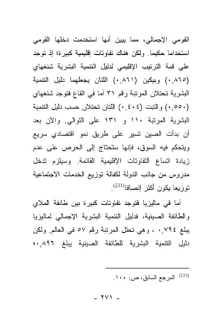 ‫ﺍﻟﻘﻭﻤﻲ ﺍﻹﺠﻤﺎﻟﻲ، ﻤﻤﺎ ﻴﺒﻴﻥ ﺃﻨﻬﺎ ﺍﺴﺘﺨﺩﻤﺕ ﺩﺨﻠﻬﺎ ﺍﻟﻘﻭﻤﻲ‬
‫ﺍﺴﺘﺨﺩﺍﻤﺎ ﺤﻜﻴﻤﺎ. ﻭﻟﻜﻥ ﻫﻨﺎﻙ ﺘﻔﺎﻭﺘﺎﺕ ﺇﻗﻠﻴﻤﻴﺔ ﻜﺒﻴﺭﺓ؛ ﺇﺫ ﺘﻭﺠﺩ‬
                                           ‫‪‬‬     ‫‪‬‬
‫ﻋﻠﻰ ﻗﻤﺔ ﺍﻟﺘﺭﺘﻴﺏ ﺍﻹﻗﻠﻴﻤﻲ ﻟﺩﻟﻴل ﺍﻟﺘﻨﻤﻴﺔ ﺍﻟﺒﺸﺭﻴﺔ ﺸﻨﻐﻬﺎﻱ‬
‫)٥٦٨,٠( ﻭﺒﻴﻜﻴﻥ )١٦٨,٠( ﺍﻟﻠﺘﺎﻥ ﻴﺠﻌﻠﻬﻤﺎ ﺩﻟﻴل ﺍﻟﺘﻨﻤﻴﺔ‬
‫ﺍﻟﺒﺸﺭﻴﺔ ﺘﺤﺘﻼﻥ ﺍﻟﻤﺭﺘﺒﺔ ﺭﻗﻡ ١٣ ﺃﻤﺎ ﻓﻲ ﺍﻟﻘﺎﻉ ﻓﺘﻭﺠﺩ ﺸﻨﻐﻬﺎﻱ‬
                       ‫‪‬‬
‫)٠٥٥,٠( ﻭﺍﻟﺘﺒﺕ )٤٠٤,٠( ﺍﻟﻠﺘﺎﻥ ﺘﺤﺘﻼﻥ ﺤﺴﺏ ﺩﻟﻴل ﺍﻟﺘﻨﻤﻴﺔ‬
‫ﺍﻟﺒﺸﺭﻴﺔ ﺍﻟﻤﺭﺘﺒﺔ ٠١١ ﻭ ١٣١ ﻋﻠﻰ ﺍﻟﺘﻭﺍﻟﻲ. ﻭﺍﻵﻥ ﺒﻌﺩ‬
‫ﺃﻥ ﺒﺩﺃﺕ ﺍﻟﺼﻴﻥ ﺘﺴﻴﺭ ﻋﻠﻰ ﻁﺭﻴﻕ ﻨﻤﻭ ﺍﻗﺘﺼﺎﺩﻱ ﺴﺭﻴﻊ‬
‫ﻭﻴﺘﺤﻜﻡ ﻓﻴﻪ ﺍﻟﺴﻭﻕ، ﻓﺈﻨﻬﺎ ﺴﺘﺤﺘﺎﺝ ﺇﻟﻰ ﺍﻟﺤﺭﺹ ﻋﻠﻰ ﻋﺩﻡ‬
‫ﺯﻴﺎﺩﺓ ﺍﺘﺴﺎﻉ ﺍﻟﺘﻔﺎﻭﺘﺎﺕ ﺍﻹﻗﻠﻴﻤﻴﺔ ﺍﻟﻘﺎﺌﻤﺔ. ﻭﺴﻴﻠﺯﻡ ﺘﺩﺨل‬
‫ﻤﺩﺭﻭﺱ ﻤﻥ ﺠﺎﻨﺏ ﺍﻟﺩﻭﻟﺔ ﻟﻜﻔﺎﻟﺔ ﺘﻭﺯﻴﻊ ﺍﻟﺨﺩﻤﺎﺕ ﺍﻻﺠﺘﻤﺎﻋﻴﺔ‬
                           ‫ﺘﻭﺯﻴﻌﺎ ﻴﻜﻭﻥ ﺃﻜﺜﺭ ﺇﻨﺼﺎﻓﺎ)132(.‬
                                  ‫ﹰ‬                ‫‪‬‬
‫ﺃﻤﺎ ﻓﻲ ﻤﺎﻟﻴﺯﻴﺎ ﻓﺘﻭﺠﺩ ﺘﻔﺎﻭﺘﺎﺕ ﻜﺒﻴﺭﺓ ﺒﻴﻥ ﻁﺎﺌﻔﺔ ﺍﻟﻤﻼﻱ‬
                                                ‫‪‬‬
‫ﻭﺍﻟﻁﺎﺌﻔﺔ ﺍﻟﺼﻴﻨﻴﺔ، ﻓﺩﻟﻴل ﺍﻟﺘﻨﻤﻴﺔ ﺍﻟﺒﺸﺭﻴﺔ ﺍﻹﺠﻤﺎﻟﻲ ﻟﻤﺎﻟﻴﺯﻴﺎ‬
‫ﻴﺒﻠﻎ ٤٩٧,٠ ، ﻭﻫﻲ ﺘﺤﺘل ﺍﻟﻤﺭﺘﺒﺔ ﺭﻗﻡ ٧٥ ﻓﻲ ﺍﻟﻌﺎﻟﻡ. ﻭﻟﻜﻥ‬
‫ﺩﻟﻴل ﺍﻟﺘﻨﻤﻴﺔ ﺍﻟﺒﺸﺭﻴﺔ ﻟﻠﻁﺎﺌﻔﺔ ﺍﻟﺼﻴﻨﻴﺔ ﻴﺒﻠﻎ ٦٩٨,٠؛‬


                                                     ‫)132(‬
                            ‫ﺍﻟﻤﺭﺠﻊ ﺍﻟﺴﺎﺒﻕ، ﺹ: ٠٠١.‬

                     ‫- ١٧٢ -‬
 