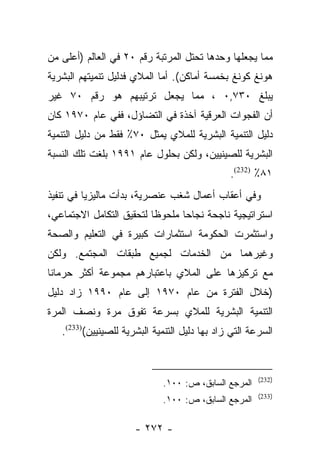 ‫ﻤﻤﺎ ﻴﺠﻌﻠﻬﺎ ﻭﺤﺩﻫﺎ ﺘﺤﺘل ﺍﻟﻤﺭﺘﺒﺔ ﺭﻗﻡ ٠٢ ﻓﻲ ﺍﻟﻌﺎﻟﻡ )ﺃﻋﻠﻰ ﻤﻥ‬
‫ﻫﻭﻨﻎ ﻜﻭﻨﻎ ﺒﺨﻤﺴﺔ ﺃﻤﺎﻜﻥ(. ﺃﻤﺎ ﺍﻟﻤﻼﻱ ﻓﺩﻟﻴل ﺘﻨﻤﻴﺘﻬﻡ ﺍﻟﺒﺸﺭﻴﺔ‬
‫ﻴﺒﻠﻎ ٠٣٧,٠ ، ﻤﻤﺎ ﻴﺠﻌل ﺘﺭﺘﻴﺒﻬﻡ ﻫﻭ ﺭﻗﻡ ٠٧ ﻏﻴﺭ‬
‫ﺃﻥ ﺍﻟﻔﺠﻭﺍﺕ ﺍﻟﻌﺭﻗﻴﺔ ﺁﺨﺫﺓ ﻓﻲ ﺍﻟﺘﻀﺎﺅل، ﻓﻔﻲ ﻋﺎﻡ ٠٧٩١ ﻜﺎﻥ‬
‫ﺩﻟﻴل ﺍﻟﺘﻨﻤﻴﺔ ﺍﻟﺒﺸﺭﻴﺔ ﻟﻠﻤﻼﻱ ﻴﻤﺜل ٠٧٪ ﻓﻘﻁ ﻤﻥ ﺩﻟﻴل ﺍﻟﺘﻨﻤﻴﺔ‬
‫ﺍﻟﺒﺸﺭﻴﺔ ﻟﻠﺼﻴﻨﻴﻴﻥ، ﻭﻟﻜﻥ ﺒﺤﻠﻭل ﻋﺎﻡ ١٩٩١ ﺒﻠﻐﺕ ﺘﻠﻙ ﺍﻟﻨﺴﺒﺔ‬
                                               ‫١٨٪ )232(.‬
‫ﻭﻓﻲ ﺃﻋﻘﺎﺏ ﺃﻋﻤﺎل ﺸﻐﺏ ﻋﻨﺼﺭﻴﺔ، ﺒﺩﺃﺕ ﻤﺎﻟﻴﺯﻴﺎ ﻓﻲ ﺘﻨﻔﻴﺫ‬
‫ﺍﺴﺘﺭﺍﺘﻴﺠﻴﺔ ﻨﺎﺠﺤﺔ ﻨﺠﺎﺤﺎ ﻤﻠﺤﻭﻅﺎ ﻟﺘﺤﻘﻴﻕ ﺍﻟﺘﻜﺎﻤل ﺍﻻﺠﺘﻤﺎﻋﻲ،‬
                          ‫ﹰ‬      ‫‪‬‬
‫ﻭﺍﺴﺘﺜﻤﺭﺕ ﺍﻟﺤﻜﻭﻤﺔ ﺍﺴﺘﺜﻤﺎﺭﺍﺕ ﻜﺒﻴﺭﺓ ﻓﻲ ﺍﻟﺘﻌﻠﻴﻡ ﻭﺍﻟﺼﺤﺔ‬
‫ﻭﻏﻴﺭﻫﻤﺎ ﻤﻥ ﺍﻟﺨﺩﻤﺎﺕ ﻟﺠﻤﻴﻊ ﻁﺒﻘﺎﺕ ﺍﻟﻤﺠﺘﻤﻊ. ﻭﻟﻜﻥ‬
‫ﻤﻊ ﺘﺭﻜﻴﺯﻫﺎ ﻋﻠﻰ ﺍﻟﻤﻼﻱ ﺒﺎﻋﺘﺒﺎﺭﻫﻡ ﻤﺠﻤﻭﻋﺔ ﺃﻜﺜﺭ ﺤﺭﻤﺎﻨﺎ‬
 ‫ﹰ‬
‫)ﺨﻼل ﺍﻟﻔﺘﺭﺓ ﻤﻥ ﻋﺎﻡ ٠٧٩١ ﺇﻟﻰ ﻋﺎﻡ ٠٩٩١ ﺯﺍﺩ ﺩﻟﻴل‬
‫ﺍﻟﺘﻨﻤﻴﺔ ﺍﻟﺒﺸﺭﻴﺔ ﻟﻠﻤﻼﻱ ﺒﺴﺭﻋﺔ ﺘﻔﻭﻕ ﻤﺭﺓ ﻭﻨﺼﻑ ﺍﻟﻤﺭﺓ‬
   ‫ﺍﻟﺴﺭﻋﺔ ﺍﻟﺘﻲ ﺯﺍﺩ ﺒﻬﺎ ﺩﻟﻴل ﺍﻟﺘﻨﻤﻴﺔ ﺍﻟﺒﺸﺭﻴﺔ ﻟﻠﺼﻴﻨﻴﻴﻥ()332(.‬


                                                       ‫)232(‬
                             ‫ﺍﻟﻤﺭﺠﻊ ﺍﻟﺴﺎﺒﻕ، ﺹ: ٠٠١.‬
                                                       ‫)332(‬
                             ‫ﺍﻟﻤﺭﺠﻊ ﺍﻟﺴﺎﺒﻕ، ﺹ: ٠٠١.‬

                      ‫- ٢٧٢ -‬
 