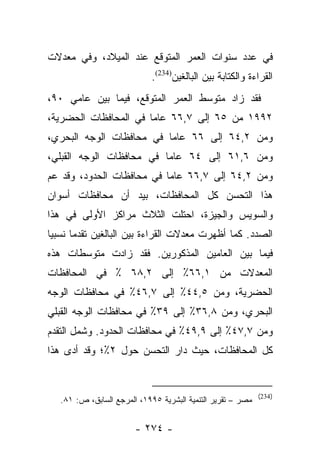 ‫ﻓﻲ ﻋﺩﺩ ﺴﻨﻭﺍﺕ ﺍﻟﻌﻤﺭ ﺍﻟﻤﺘﻭﻗﻊ ﻋﻨﺩ ﺍﻟﻤﻴﻼﺩ، ﻭﻓﻲ ﻤﻌﺩﻻﺕ‬
                             ‫ﺍﻟﻘﺭﺍﺀﺓ ﻭﺍﻟﻜﺘﺎﺒﺔ ﺒﻴﻥ ﺍﻟﺒﺎﻟﻐﻴﻥ)432(.‬
‫ﻓﻘﺩ ﺯﺍﺩ ﻤﺘﻭﺴﻁ ﺍﻟﻌﻤﺭ ﺍﻟﻤﺘﻭﻗﻊ، ﻓﻴﻤﺎ ﺒﻴﻥ ﻋﺎﻤﻲ ٠٩،‬
‫٢٩٩١ ﻤﻥ ٥٦ ﺇﻟﻰ ٧,٦٦ ﻋﺎﻤﺎ ﻓﻲ ﺍﻟﻤﺤﺎﻓﻅﺎﺕ ﺍﻟﺤﻀﺭﻴﺔ،‬
                       ‫‪‬‬
‫ﻭﻤﻥ ٢,٤٦ ﺇﻟﻰ ٦٦ ﻋﺎﻤﺎ ﻓﻲ ﻤﺤﺎﻓﻅﺎﺕ ﺍﻟﻭﺠﻪ ﺍﻟﺒﺤﺭﻱ،‬
                          ‫‪‬‬
‫ﻭﻤﻥ ٦,١٦ ﺇﻟﻰ ٤٦ ﻋﺎﻤﺎ ﻓﻲ ﻤﺤﺎﻓﻅﺎﺕ ﺍﻟﻭﺠﻪ ﺍﻟﻘﺒﻠﻲ،‬
                          ‫‪‬‬
‫ﻭﻤﻥ ٢,٤٦ ﺇﻟﻰ ٧,٦٦ ﻋﺎﻤﺎ ﻓﻲ ﻤﺤﺎﻓﻅﺎﺕ ﺍﻟﺤﺩﻭﺩ، ﻭﻗﺩ ﻋﻡ‬
‫‪‬‬                          ‫‪‬‬
‫ﻫﺫﺍ ﺍﻟﺘﺤﺴﻥ ﻜل ﺍﻟﻤﺤﺎﻓﻅﺎﺕ، ﺒﻴﺩ ﺃﻥ ﻤﺤﺎﻓﻅﺎﺕ ﺃﺴﻭﺍﻥ‬
‫ﻭﺍﻟﺴﻭﻴﺱ ﻭﺍﻟﺠﻴﺯﺓ، ﺍﺤﺘﻠﺕ ﺍﻟﺜﻼﺙ ﻤﺭﺍﻜﺯ ﺍﻷﻭﻟﻰ ﻓﻲ ﻫﺫﺍ‬
‫ﺍﻟﺼﺩﺩ. ﻜﻤﺎ ﺃﻅﻬﺭﺕ ﻤﻌﺩﻻﺕ ﺍﻟﻘﺭﺍﺀﺓ ﺒﻴﻥ ﺍﻟﺒﺎﻟﻐﻴﻥ ﺘﻘﺩﻤﺎ ﻨﺴﺒﻴﺎ‬
 ‫‪‬‬     ‫‪‬‬
‫ﻓﻴﻤﺎ ﺒﻴﻥ ﺍﻟﻌﺎﻤﻴﻥ ﺍﻟﻤﺫﻜﻭﺭﻴﻥ. ﻓﻘﺩ ﺯﺍﺩﺕ ﻤﺘﻭﺴﻁﺎﺕ ﻫﺫﻩ‬
‫ﺍﻟﻤﻌﺩﻻﺕ ﻤﻥ ١,٦٦٪ ﺇﻟﻰ ٢,٨٦ ٪ ﻓﻲ ﺍﻟﻤﺤﺎﻓﻅﺎﺕ‬
‫ﺍﻟﺤﻀﺭﻴﺔ، ﻭﻤﻥ ٥,٤٤٪ ﺇﻟﻰ ٧,٦٤٪ ﻓﻲ ﻤﺤﺎﻓﻅﺎﺕ ﺍﻟﻭﺠﻪ‬
‫ﺍﻟﺒﺤﺭﻱ، ﻭﻤﻥ ٨,٦٣٪ ﺇﻟﻰ ٩٣٪ ﻓﻲ ﻤﺤﺎﻓﻅﺎﺕ ﺍﻟﻭﺠﻪ ﺍﻟﻘﺒﻠﻲ‬
‫ﻭﻤﻥ ٧,٧٤٪ ﺇﻟﻰ ٩,٩٤٪ ﻓﻲ ﻤﺤﺎﻓﻅﺎﺕ ﺍﻟﺤﺩﻭﺩ. ﻭﺸﻤل ﺍﻟﺘﻘﺩﻡ‬
‫ﻜل ﺍﻟﻤﺤﺎﻓﻅﺎﺕ، ﺤﻴﺙ ﺩﺍﺭ ﺍﻟﺘﺤﺴﻥ ﺤﻭل ٢٪؛ ﻭﻗﺩ ﺃﺩﻯ ﻫﺫﺍ‬


                                                             ‫)432(‬
   ‫ﻤﺼﺭ – ﺘﻘﺭﻴﺭ ﺍﻟﺘﻨﻤﻴﺔ ﺍﻟﺒﺸﺭﻴﺔ ٥٩٩١، ﺍﻟﻤﺭﺠﻊ ﺍﻟﺴﺎﺒﻕ، ﺹ: ١٨.‬


                        ‫- ٤٧٢ -‬
 