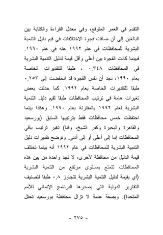 ‫ﺍﻟﺘﻘﺩﻡ ﻓﻲ ﺍﻟﻌﻤﺭ ﺍﻟﻤﺘﻭﻗﻊ، ﻭﻓﻲ ﻤﻌﺩل ﺍﻟﻘﺭﺍﺀﺓ ﻭﺍﻟﻜﺘﺎﺒﺔ ﺒﻴﻥ‬
‫ﺍﻟﺒﺎﻟﻐﻴﻥ ﺇﻟﻰ ﺃﻥ ﻀﺎﻗﺕ ﻓﺠﻭﺓ ﺍﻻﺨﺘﻼﻓﺎﺕ ﻓﻲ ﻗﻴﻡ ﺩﻟﻴل ﺍﻟﺘﻨﻤﻴﺔ‬
‫ﺍﻟﺒﺸﺭﻴﺔ ﻟﻠﻤﺤﺎﻓﻅﺎﺕ ﻓﻲ ﻋﺎﻡ ٢٩٩١ ﻋﻨﻪ ﻓﻲ ﻋﺎﻡ ٠٩٩١.‬
‫ﻓﺒﻴﻨﻤﺎ ﻜﺎﻨﺕ ﺍﻟﻔﺠﻭﺓ ﺒﻴﻥ ﺃﻋﻠﻰ ﻭﺃﻗل ﻗﻴﻤﺔ ﻟﺩﻟﻴل ﺍﻟﺘﻨﻤﻴﺔ ﺍﻟﺒﺸﺭﻴﺔ‬
‫ﻓﻲ ﺍﻟﻤﺤﺎﻓﻅﺎﺕ ٨٤٣,٠ ، ﻁﺒﻘﺎ ﻟﻠﺘﻘﺩﻴﺭﺍﺕ ﺍﻟﺨﺎﺼﺔ‬
                  ‫ﹰ‬
‫ﺒﻌﺎﻡ ٠٩٩١، ﻨﺠﺩ ﺃﻥ ﻨﻔﺱ ﺍﻟﻔﺠﻭﺓ ﻗﺩ ﺍﻨﺨﻔﻀﺕ ﺇﻟﻰ ٣٥٢,٠‬
‫ﻁﺒﻘﺎ ﻟﻠﺘﻘﺩﻴﺭﺍﺕ ﺍﻟﺨﺎﺼﺔ ﺒﻌﺎﻡ ٢٩٩١. ﻜﻤﺎ ﺤﺩﺜﺕ ﺒﻌﺽ‬
                                          ‫ﹰ‬
‫ﺘﻐﻴﺭﺍﺕ ﻫﺎﻤﺔ ﻓﻲ ﺘﺭﺘﻴﺏ ﺍﻟﻤﺤﺎﻓﻅﺎﺕ ﻁﺒﻘﺎ ﻟﻘﻴﻡ ﺩﻟﻴل ﺍﻟﺘﻨﻤﻴﺔ‬
                   ‫ﹰ‬
‫ﺍﻟﺒﺸﺭﻴﺔ ﻟﻌﺎﻡ ٢٩٩١ ﺒﺎﻟﻤﻘﺎﺭﻨﺔ ﺒﻌﺎﻡ ٠٩٩١. ﻭﻫﻜﺫﺍ ﺒﻴﻨﻤﺎ‬
‫ﺍﺤﺘﻔﻅﺕ ﺨﻤﺱ ﻤﺤﺎﻓﻅﺎﺕ ﻓﻘﻁ ﺒﺘﺭﺘﻴﺒﻬﺎ ﺍﻟﺴﺎﺒﻕ )ﺒﻭﺭﺴﻌﻴﺩ‬
‫ﻭﺍﻟﻘﺎﻫﺭﺓ ﻭﺍﻟﺒﺤﻴﺭﺓ ﻭﻜﻔﺭ ﺍﻟﺸﻴﺦ، ﻭﻗﻨﺎ( ﺘﻐﻴﺭ ﺘﺭﺘﻴﺏ ﺒﺎﻗﻲ‬
‫ﺍﻟﻤﺤﺎﻓﻅﺎﺕ ﺇﻤﺎ ﺇﻟﻰ ﺃﻋﻠﻰ ﺃﻭ ﺇﻟﻰ ﺃﺩﻨﻰ. ﻭﺘﻭﻀﺢ ﺘﻘﺩﻴﺭﺍﺕ ﺩﻟﻴل‬
                                          ‫‪‬‬
‫ﺍﻟﺘﻨﻤﻴﺔ ﺍﻟﺒﺸﺭﻴﺔ ﻟﻠﻤﺤﺎﻓﻅﺎﺕ ﻓﻲ ﻋﺎﻡ ٢٩٩١ ﺃﻨﻪ ﺒﻴﻨﻤﺎ ﺘﺨﺘﻠﻑ‬
‫ﻗﻴﻤﺔ ﺍﻟﺩﻟﻴل ﻤﻥ ﻤﺤﺎﻓﻅﺔ ﻷﺨﺭﻯ، ﻻ ﻨﺠﺩ ﻭﺍﺤﺩﺓ ﻤﻥ ﺒﻴﻥ ﻫﺫﻩ‬
‫ﺍﻟﻤﺤﺎﻓﻅﺎﺕ ﺘﺘﻤﺘﻊ ﺒﻤﺴﺘﻭﻯ ﻤﺭﺘﻔﻊ ﻤﻥ ﺍﻟﺘﻨﻤﻴﺔ ﺍﻟﺒﺸﺭﻴﺔ‬
‫)ﺃﻱ ﺒﻘﻴﻤﺔ ﻟﺩﻟﻴل ﺍﻟﺘﻨﻤﻴﺔ ﺍﻟﺒﺸﺭﻴﺔ ﺘﺘﺠﺎﻭﺯ ٨,٠ ﻁﺒﻘﺎ ﻟﺘﺼﻨﻴﻑ‬
        ‫ﹰ‬
‫ﺍﻟﺘﻘﺎﺭﻴﺭ ﺍﻟﺩﻭﻟﻴﺔ ﺍﻟﺘﻲ ﻴﺼﺩﺭﻫﺎ ﺍﻟﺒﺭﻨﺎﻤﺞ ﺍﻹﻨﻤﺎﺌﻲ ﻟﻸﻤﻡ‬
‫ﺍﻟﻤﺘﺤﺩﺓ(. ﻭﺒﺼﻔﺔ ﻋﺎﻤﺔ ﻻ ﺘﺯﺍل ﻤﺤﺎﻓﻅﺔ ﺒﻭﺭﺴﻌﻴﺩ ﺘﺤﺘل‬


                      ‫- ٥٧٢ -‬
 