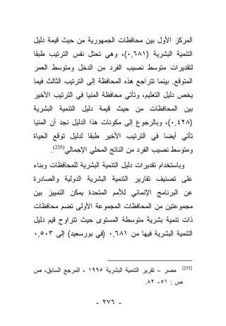 ‫ﺍﻟﻤﺭﻜﺯ ﺍﻷﻭل ﺒﻴﻥ ﻤﺤﺎﻓﻅﺎﺕ ﺍﻟﺠﻤﻬﻭﺭﻴﺔ ﻤﻥ ﺤﻴﺙ ﻗﻴﻤﺔ ﺩﻟﻴل‬
‫ﺍﻟﺘﻨﻤﻴﺔ ﺍﻟﺒﺸﺭﻴﺔ )١٨٦,٠(، ﻭﻫﻲ ﺘﺤﺘل ﻨﻔﺱ ﺍﻟﺘﺭﺘﻴﺏ ﻁﺒﻘﺎ‬
 ‫ﹰ‬
‫ﻟﺘﻘﺩﻴﺭﺍﺕ ﻤﺘﻭﺴﻁ ﻨﺼﻴﺏ ﺍﻟﻔﺭﺩ ﻤﻥ ﺍﻟﺩﺨل ﻭﻤﺘﻭﺴﻁ ﺍﻟﻌﻤﺭ‬
‫ﺍﻟﻤﺘﻭﻗﻊ. ﺒﻴﻨﻤﺎ ﺘﺘﺭﺍﺠﻊ ﻫﺫﻩ ﺍﻟﻤﺤﺎﻓﻅﺔ ﺇﻟﻰ ﺍﻟﺘﺭﺘﻴﺏ ﺍﻟﺜﺎﻟﺙ ﻓﻴﻤﺎ‬
‫ﻴﺨﺹ ﺩﻟﻴل ﺍﻟﺘﻌﻠﻴﻡ، ﻭﺘﺄﺘﻲ ﻤﺤﺎﻓﻅﺔ ﺍﻟﻤﻨﻴﺎ ﻓﻲ ﺍﻟﺘﺭﺘﻴﺏ ﺍﻷﺨﻴﺭ‬
‫ﺒﻴﻥ ﺍﻟﻤﺤﺎﻓﻅﺎﺕ ﻤﻥ ﺤﻴﺙ ﻗﻴﻤﺔ ﺩﻟﻴل ﺍﻟﺘﻨﻤﻴﺔ ﺍﻟﺒﺸﺭﻴﺔ‬
‫)٨٢٤,٠(، ﻭﺒﺎﻟﺭﺠﻭﻉ ﺇﻟﻰ ﻤﻜﻭﻨﺎﺕ ﻫﺫﺍ ﺍﻟﺩﻟﻴل ﻨﺠﺩ ﺃﻥ ﺍﻟﻤﻨﻴﺎ‬
‫ﺘﺄﺘﻲ ﺃﻴﻀﺎ ﻓﻲ ﺍﻟﺘﺭﺘﻴﺏ ﺍﻷﺨﻴﺭ ﻁﺒﻘﺎ ﻟﺩﻟﻴل ﺘﻭﻗﻊ ﺍﻟﺤﻴﺎﺓ‬
                   ‫ﹰ‬                     ‫‪‬‬
      ‫ﻭﻤﺘﻭﺴﻁ ﻨﺼﻴﺏ ﺍﻟﻔﺭﺩ ﻤﻥ ﺍﻟﻨﺎﺘﺞ ﺍﻟﻤﺤﻠﻲ ﺍﻹﺠﻤﺎﻟﻲ)532(.‬
‫ﻭﺒﺎﺴﺘﺨﺩﺍﻡ ﺘﻘﺩﻴﺭﺍﺕ ﺩﻟﻴل ﺍﻟﺘﻨﻤﻴﺔ ﺍﻟﺒﺸﺭﻴﺔ ﻟﻠﻤﺤﺎﻓﻅﺎﺕ ﻭﺒﻨﺎﺀ‬
‫ﻋﻠﻰ ﺘﺼﻨﻴﻑ ﺘﻘﺎﺭﻴﺭ ﺍﻟﺘﻨﻤﻴﺔ ﺍﻟﺒﺸﺭﻴﺔ ﺍﻟﺩﻭﻟﻴﺔ ﻭﺍﻟﺼﺎﺩﺭﺓ‬
‫ﻋﻥ ﺍﻟﺒﺭﻨﺎﻤﺞ ﺍﻹﻨﻤﺎﺌﻲ ﻟﻸﻤﻡ ﺍﻟﻤﺘﺤﺩﺓ ﻴﻤﻜﻥ ﺍﻟﺘﻤﻴﻴﺯ ﺒﻴﻥ‬
‫ﻤﺠﻤﻭﻋﺘﻴﻥ ﻤﻥ ﺍﻟﻤﺤﺎﻓﻅﺎﺕ ﺍﻟﻤﺠﻤﻭﻋﺔ ﺍﻷﻭﻟﻰ ﺘﻀﻡ ﻤﺤﺎﻓﻅﺎﺕ‬
‫ﺫﺍﺕ ﺘﻨﻤﻴﺔ ﺒﺸﺭﻴﺔ ﻤﺘﻭﺴﻁﺔ ﺍﻟﻤﺴﺘﻭﻯ ﺤﻴﺙ ﺘﺘﺭﺍﻭﺡ ﻗﻴﻡ ﺩﻟﻴل‬
‫ﺍﻟﺘﻨﻤﻴﺔ ﺍﻟﺒﺸﺭﻴﺔ ﻓﻴﻬﺎ ﻤﻥ ١٨٦,٠ )ﻓﻲ ﺒﻭﺭﺴﻌﻴﺩ( ﺇﻟﻰ ٣٠٥,٠‬


                                                      ‫) 532(‬
‫ﻤﺼﺭ – ﺘﻘﺭﻴﺭ ﺍﻟﺘﻨﻤﻴﺔ ﺍﻟﺒﺸﺭﻴﺔ ٥٩٩١ ، ﺍﻟﻤﺭﺠﻊ ﺍﻟﺴﺎﺒﻕ، ﺹ‬
                                        ‫ﺹ : ١٥- ٢٨.‬

                      ‫- ٦٧٢ -‬
 