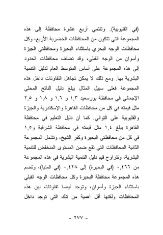 ‫)ﻓﻲ ﺍﻟﻘﻠﻴﻭﺒﻴﺔ(. ﻭﺘﻨﺘﻤﻲ ﺃﺭﺒﻊ ﻋﺸﺭﺓ ﻤﺤﺎﻓﻅﺔ ﺇﻟﻰ ﻫﺫﻩ‬
‫ﺍﻟﻤﺠﻤﻭﻋﺔ ﺍﻟﺘﻲ ﺘﺘﻜﻭﻥ ﻤﻥ ﺍﻟﻤﺤﺎﻓﻅﺎﺕ ﺍﻟﺤﻀﺭﻴﺔ ﺍﻷﺭﺒﻊ، ﻭﻜل‬
‫ﻤﺤﺎﻓﻅﺎﺕ ﺍﻟﻭﺠﻪ ﺍﻟﺒﺤﺭﻱ ﺒﺎﺴﺘﺜﻨﺎﺀ ﺍﻟﺒﺤﻴﺭﺓ ﻭﻤﺤﺎﻓﻅﺘﻲ ﺍﻟﺠﻴﺯﺓ‬
‫ﻭﺃﺴﻭﺍﻥ ﻤﻥ ﺍﻟﻭﺠﻪ ﺍﻟﻘﺒﻠﻲ، ﻭﻗﺩ ﺘﻀﺎﻑ ﻤﺤﺎﻓﻅﺎﺕ ﺍﻟﺤﺩﻭﺩ‬
‫ﺇﻟﻰ ﻫﺫﻩ ﺍﻟﻤﺠﻤﻭﻋﺔ ﻋﻠﻰ ﺃﺴﺎﺱ ﺍﻟﻤﺘﻭﺴﻁ ﺍﻟﻌﺎﻡ ﻟﺩﻟﻴل ﺍﻟﺘﻨﻤﻴﺔ‬
‫ﺍﻟﺒﺸﺭﻴﺔ ﺒﻬﺎ. ﻭﻤﻊ ﺫﻟﻙ ﻻ ﻴﻤﻜﻥ ﺘﺠﺎﻫل ﺍﻟﺘﻔﺎﻭﺘﺎﺕ ﺩﺍﺨل ﻫﺫﻩ‬
‫ﺍﻟﻤﺠﻤﻭﻋﺔ ﻓﻌﻠﻰ ﺴﺒﻴل ﺍﻟﻤﺜﺎل ﻴﺒﻠﻎ ﺩﻟﻴل ﺍﻟﻨﺎﺘﺞ ﺍﻟﻤﺤﻠﻲ‬
‫ﺍﻹﺠﻤﺎﻟﻲ ﻓﻲ ﻤﺤﺎﻓﻅﺔ ﺒﻭﺭﺴﻌﻴﺩ ٣,١ ﻭ ٦,١ ﻭ ٨,١ ﻭ ٥,٢‬
‫ﻤﺜل ﻗﻴﻤﺘﻪ ﻓﻲ ﻜل ﻤﻥ ﻤﺤﺎﻓﻅﺎﺕ ﺍﻟﻘﺎﻫﺭﺓ ﻭﺍﻹﺴﻜﻨﺩﺭﻴﺔ ﻭﺍﻟﺠﻴﺯﺓ‬
‫ﻭﺍﻟﻘﻠﻴﻭﺒﻴﺔ ﻋﻠﻰ ﺍﻟﺘﻭﺍﻟﻲ. ﻜﻤﺎ ﺃﻥ ﺩﻟﻴل ﺍﻟﺘﻌﻠﻴﻡ ﻓﻲ ﻤﺤﺎﻓﻅﺔ‬
‫ﺍﻟﻘﺎﻫﺭﺓ ﻴﺒﻠﻎ ٤,١ ﻤﺜل ﻗﻴﻤﺘﻪ ﻓﻲ ﻤﺤﺎﻓﻅﺔ ﺍﻟﺸﺭﻗﻴﺔ ﻭ٥,١‬
‫ﻓﻲ ﻜل ﻤﻥ ﻤﺤﺎﻓﻅﺘﻲ ﺍﻟﺒﺤﻴﺭﺓ ﻭﻜﻔﺭ ﺍﻟﺸﻴﺦ، ﻭﺘﺸﻤل ﺍﻟﻤﺠﻤﻭﻋﺔ‬
‫ﺍﻟﺜﺎﻨﻴﺔ ﺍﻟﻤﺤﺎﻓﻅﺎﺕ ﺍﻟﺘﻲ ﺘﻘﻊ ﻀﻤﻥ ﺍﻟﻤﺴﺘﻭﻯ ﺍﻟﻤﻨﺨﻔﺽ ﻟﻠﺘﻨﻤﻴﺔ‬
‫ﺍﻟﺒﺸﺭﻴﺔ، ﻭﺘﺘﺭﺍﻭﺡ ﻗﻴﻡ ﺩﻟﻴل ﺍﻟﺘﻨﻤﻴﺔ ﺍﻟﺒﺸﺭﻴﺔ ﻓﻲ ﻫﺫﻩ ﺍﻟﻤﺠﻤﻭﻋﺔ‬
‫ﻤﻥ ٦٦٤,٠ )ﻓﻲ ﺍﻟﺒﺤﻴﺭﺓ( ﺇﻟﻰ ٨٢٤,٠ )ﻓﻲ ﺍﻟﻤﻨﻴﺎ(، ﻭﺘﻀﻡ‬
‫ﻫﺫﻩ ﺍﻟﻤﺠﻤﻭﻋﺔ ﻤﺤﺎﻓﻅﺔ ﺍﻟﺒﺤﻴﺭﺓ ﻭﻜل ﻤﺤﺎﻓﻅﺎﺕ ﺍﻟﻭﺠﻪ ﺍﻟﻘﺒﻠﻲ‬
‫ﺒﺎﺴﺘﺜﻨﺎﺀ ﺍﻟﺠﻴﺯﺓ ﻭﺃﺴﻭﺍﻥ، ﻭﺘﻭﺠﺩ ﺃﻴﻀﺎ ﺘﻔﺎﻭﺘﺎﺕ ﺒﻴﻥ ﻫﺫﻩ‬
                 ‫‪‬‬
‫ﺍﻟﻤﺤﺎﻓﻅﺎﺕ ﻭﻟﻜﻨﻬﺎ ﺃﻗل ﺃﻫﻤﻴﺔ ﻤﻥ ﺘﻠﻙ ﺍﻟﺘﻲ ﺘﻭﺠﺩ ﺩﺍﺨل‬


                      ‫- ٧٧٢ -‬
 