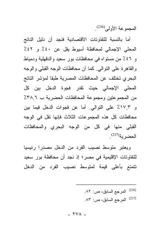 ‫ﺍﻟﻤﺠﻤﻭﻋﺔ ﺍﻷﻭﻟﻰ)632(.‬
‫ﺃﻤﺎ ﺒﺎﻟﻨﺴﺒﺔ ﻟﻠﺘﻔﺎﻭﺘﺎﺕ ﺍﻻﻗﺘﺼﺎﺩﻴﺔ ﻓﻨﺠﺩ ﺃﻥ ﺩﻟﻴل ﺍﻟﻨﺎﺘﺞ‬
                                                 ‫‪‬‬
‫ﺍﻟﻤﺤﻠﻲ ﺍﻹﺠﻤﺎﻟﻲ ﻟﻤﺤﺎﻓﻅﺔ ﺃﺴﻴﻭﻁ ﻴﻘل ﻋﻥ ٠٤٪ ﻭ ٢٤٪‬
‫ﻭ ٦٤٪ ﻤﻥ ﻤﺴﺘﻭﺍﻩ ﻓﻲ ﻤﺤﺎﻓﻅﺎﺕ ﺒﻭﺭ ﺴﻌﻴﺩ ﻭﺍﻟﺩﻗﻬﻠﻴﺔ ﻭﺩﻤﻴﺎﻁ‬
‫ﻭﺍﻟﻘﺎﻫﺭﺓ ﻋﻠﻰ ﺍﻟﺘﻭﺍﻟﻲ. ﻜﻤﺎ ﺃﻥ ﻤﺤﺎﻓﻅﺎﺕ ﺍﻟﻭﺠﻪ ﺍﻟﻘﺒﻠﻲ ﻭﺍﻟﻭﺠﻪ‬
‫ﺍﻟﺒﺤﺭﻱ ﺘﺨﺘﻠﻑ ﻋﻥ ﺍﻟﻤﺤﺎﻓﻅﺎﺕ ﺍﻟﻤﺼﺭﻴﺔ ﻁﺒﻘﺎ ﻟﻤﺅﺸﺭ ﺍﻟﻨﺎﺘﺞ‬
              ‫ﹰ‬
‫ﺍﻟﻤﺤﻠﻲ ﺍﻹﺠﻤﺎﻟﻲ ﺤﻴﺙ ﺘﻘﺩﺭ ﻓﺠﻭﺓ ﺍﻟﺩﺨل ﺒﻴﻥ ﻜل‬
‫ﻤﻥ ﺍﻟﻤﺠﻤﻭﻋﺘﻴﻥ ﻭﻤﺠﻤﻭﻋﺔ ﺍﻟﻤﺤﺎﻓﻅﺎﺕ ﺍﻟﺤﻀﺭﻴﺔ ﺏ ٦,٨٣٪‬
‫ﻭ ٣,٧١٪ ﻋﻠﻰ ﺍﻟﺘﻭﺍﻟﻲ. ﺃﻤﺎ ﻋﻥ ﻓﺠﻭﺍﺕ ﺍﻟﺩﺨل ﻓﻴﻤﺎ ﺒﻴﻥ‬
                         ‫‪‬‬
‫ﻤﺤﺎﻓﻅﺎﺕ ﻜل ﻫﺫﻩ ﺍﻟﻤﺠﻤﻭﻋﺎﺕ ﺍﻟﺜﻼﺙ ﻓﺈﻨﻬﺎ ﺘﻘل ﻓﻲ ﺍﻟﻭﺠﻪ‬
‫ﺍﻟﻘﺒﻠﻲ ﻤﻨﻬﺎ ﻓﻲ ﻜل ﻤﻥ ﺍﻟﻭﺠﻪ ﺍﻟﺒﺤﺭﻱ ﻭﺍﻟﻤﺤﺎﻓﻅﺎﺕ‬
                                          ‫ﺍﻟﺤﻀﺭﻴﺔ)732(.‬
‫ﻭﻴﻌﺘﺒﺭ ﻤﺘﻭﺴﻁ ﻨﺼﻴﺏ ﺍﻟﻔﺭﺩ ﻤﻥ ﺍﻟﺩﺨل ﻤﺼﺩﺭﺍ ﺭﺌﻴﺴﻴﺎ‬
 ‫‪‬‬      ‫‪‬‬
‫ﻟﻠﺘﻔﺎﻭﺘﺎﺕ ﺍﻹﻗﻠﻴﻤﻴﺔ ﻓﻲ ﻤﺼﺭ؛ ﺇﺫ ﻨﺠﺩ ﺃﻥ ﻤﺤﺎﻓﻅﺔ ﺒﻭﺭ ﺴﻌﻴﺩ‬
‫ﺘﺘﻤﺘﻊ ﺒﺄﻋﻠﻰ ﻗﻴﻤﺔ ﻟﻤﺘﻭﺴﻁ ﻨﺼﻴﺏ ﺍﻟﻔﺭﺩ ﻤﻥ ﺍﻟﺩﺨل‬


                                                      ‫)632(‬
                              ‫ﺍﻟﻤﺭﺠﻊ ﺍﻟﺴﺎﺒﻕ، ﺹ: ٢٨.‬
                                                      ‫)732(‬
                              ‫ﺍﻟﻤﺭﺠﻊ ﺍﻟﺴﺎﺒﻕ، ﺹ: ٣٨.‬

                     ‫- ٨٧٢ -‬
 