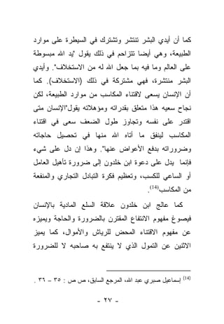 ‫ﻜﻤﺎ ﺃﻥ ﺃﻴﺩﻱ ﺍﻟﺒﺸﺭ ﺘﻨﺘﺸﺭ ﻭﺘﺸﺘﺭﻙ ﻓﻲ ﺍﻟﺴﻴﻁﺭﺓ ﻋﻠﻰ ﻤﻭﺍﺭﺩ‬
‫ﺍﻟﻁﺒﻴﻌﺔ، ﻭﻫﻲ ﺃﻴﻀﺎ ﺘﺘﺯﺍﺤﻡ ﻓﻲ ﺫﻟﻙ ﻴﻘﻭل "ﻴﺩ ﺍﷲ ﻤﺒﺴﻭﻁﺔ‬
                                  ‫‪‬‬
‫ﻋﻠﻰ ﺍﻟﻌﺎﻟﻡ ﻭﻤﺎ ﻓﻴﻪ ﺒﻤﺎ ﺠﻌل ﺍﷲ ﻟﻪ ﻤﻥ ﺍﻻﺴﺘﺨﻼﻑ". ﻭﺃﻴﺩﻱ‬
‫ﺍﻟﺒﺸﺭ ﻤﻨﺘﺸﺭﺓ، ﻓﻬﻲ ﻤﺸﺘﺭﻜﺔ ﻓﻲ ﺫﻟﻙ )ﺍﻻﺴﺘﺨﻼﻑ(. ﻜﻤﺎ‬
‫ﺃﻥ ﺍﻹﻨﺴﺎﻥ ﻴﺴﻌﻰ ﻻﻗﺘﻨﺎﺀ ﺍﻟﻤﻜﺎﺴﺏ ﻤﻥ ﻤﻭﺍﺭﺩ ﺍﻟﻁﺒﻴﻌﺔ، ﻟﻜﻥ‬
‫ﻨﺠﺎﺡ ﺴﻌﻴﻪ ﻫﺫﺍ ﻤﺘﻌﻠﻕ ﺒﻘﺩﺭﺍﺘﻪ ﻭﻤﺅﻫﻼﺘﻪ ﻴﻘﻭل"ﺍﻹﻨﺴﺎﻥ ﻤﺘﻰ‬
‫ﺍﻗﺘﺩﺭ ﻋﻠﻰ ﻨﻔﺴﻪ ﻭﺘﺠﺎﻭﺯ ﻁﻭل ﺍﻟﻀﻌﻑ ﺴﻌﻰ ﻓﻲ ﺍﻗﺘﻨﺎﺀ‬
‫ﺍﻟﻤﻜﺎﺴﺏ ﻟﻴﻨﻔﻕ ﻤﺎ ﺃﺘﺎﻩ ﺍﷲ ﻤﻨﻬﺎ ﻓﻲ ﺘﺤﺼﻴل ﺤﺎﺠﺎﺘﻪ‬
‫ﻭﻀﺭﻭﺭﺍﺘﻪ ﺒﺩﻓﻊ ﺍﻷﻋﻭﺍﺽ ﻋﻨﻬﺎ". ﻭﻫﺫﺍ ﺇﻥ ﺩل ﻋﻠﻰ ﺸﻲﺀ‬
‫ﻓﺈﻨﻤﺎ ﻴﺩل ﻋﻠﻰ ﺩﻋﻭﺓ ﺍﺒﻥ ﺨﻠﺩﻭﻥ ﺇﻟﻰ ﻀﺭﻭﺭﺓ ﺘﺄﻫﻴل ﺍﻟﻌﺎﻤل‬
‫ﺃﻭ ﺍﻟﺴﺎﻋﻲ ﻟﻠﻜﺴﺏ، ﻭﺘﻌﻅﻴﻡ ﻓﻜﺭﺓ ﺍﻟﺘﺒﺎﺩل ﺍﻟﺘﺠﺎﺭﻱ ﻭﺍﻟﻤﻨﻔﻌﺔ‬
                                       ‫ﻤﻥ ﺍﻟﻤﻜﺎﺴﺏ)41(.‬
‫ﻜﻤﺎ ﻋﺎﻟﺞ ﺍﺒﻥ ﺨﻠﺩﻭﻥ ﻋﻼﻗﺔ ﺍﻟﺴﻠﻊ ﺍﻟﻤﺎﺩﻴﺔ ﺒﺎﻹﻨﺴﺎﻥ‬
‫ﻓﻴﺼﻭﻍ ﻤﻔﻬﻭﻡ ﺍﻻﻨﺘﻔﺎﻉ ﺍﻟﻤﻘﺘﺭﻥ ﺒﺎﻟﻀﺭﻭﺭﺓ ﻭﺍﻟﺤﺎﺠﺔ ﻭﻴﻤﻴﺯﻩ‬
‫ﻋﻥ ﻤﻔﻬﻭﻡ ﺍﻻﻗﺘﻨﺎﺀ ﺍﻟﻤﺤﺽ ﻟﻠﺭﻴﺎﺵ ﻭﺍﻷﻤﻭﺍل، ﻜﻤﺎ ﻴﻤﻴﺯ‬
‫ﺍﻻﺜﻨﻴﻥ ﻋﻥ ﺍﻟﺘﻤﻭل ﺍﻟﺫﻱ ﻻ ﻴﻨﺘﻔﻊ ﺒﻪ ﺼﺎﺤﺒﻪ ﻻ ﻟﻠﻀﺭﻭﺭﺓ‬


                                                      ‫)41(‬
‫ﺇﺴﻤﺎﻋﻴل ﺼﺒﺭﻱ ﻋﺒﺩ ﺍﷲ، ﺍﻟﻤﺭﺠﻊ ﺍﻟﺴﺎﺒﻕ، ﺹ ﺹ : ٥٣ – ٦٣ .‬

                     ‫- ٧٢ -‬
 