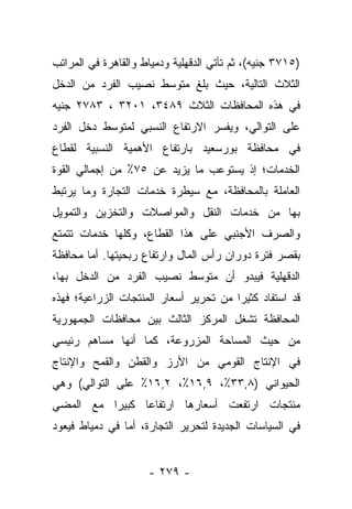 ‫)٥١٧٣ ﺠﻨﻴﻪ(، ﺜﻡ ﺘﺄﺘﻲ ﺍﻟﺩﻗﻬﻠﻴﺔ ﻭﺩﻤﻴﺎﻁ ﻭﺍﻟﻘﺎﻫﺭﺓ ﻓﻲ ﺍﻟﻤﺭﺍﺘﺏ‬
‫ﺍﻟﺜﻼﺙ ﺍﻟﺘﺎﻟﻴﺔ، ﺤﻴﺙ ﺒﻠﻎ ﻤﺘﻭﺴﻁ ﻨﺼﻴﺏ ﺍﻟﻔﺭﺩ ﻤﻥ ﺍﻟﺩﺨل‬
‫ﻓﻲ ﻫﺫﻩ ﺍﻟﻤﺤﺎﻓﻅﺎﺕ ﺍﻟﺜﻼﺙ ٩٨٤٣، ١٠٢٣ ، ٣٨٧٢ ﺠﻨﻴﻪ‬
‫ﻋﻠﻰ ﺍﻟﺘﻭﺍﻟﻲ، ﻭﻴﻔﺴﺭ ﺍﻻﺭﺘﻔﺎﻉ ﺍﻟﻨﺴﺒﻲ ﻟﻤﺘﻭﺴﻁ ﺩﺨل ﺍﻟﻔﺭﺩ‬
‫ﻓﻲ ﻤﺤﺎﻓﻅﺔ ﺒﻭﺭﺴﻌﻴﺩ ﺒﺎﺭﺘﻔﺎﻉ ﺍﻷﻫﻤﻴﺔ ﺍﻟﻨﺴﺒﻴﺔ ﻟﻘﻁﺎﻉ‬
‫ﺍﻟﺨﺩﻤﺎﺕ؛ ﺇﺫ ﻴﺴﺘﻭﻋﺏ ﻤﺎ ﻴﺯﻴﺩ ﻋﻥ ٥٧٪ ﻤﻥ ﺇﺠﻤﺎﻟﻲ ﺍﻟﻘﻭﺓ‬
‫ﺍﻟﻌﺎﻤﻠﺔ ﺒﺎﻟﻤﺤﺎﻓﻅﺔ، ﻤﻊ ﺴﻴﻁﺭﺓ ﺨﺩﻤﺎﺕ ﺍﻟﺘﺠﺎﺭﺓ ﻭﻤﺎ ﻴﺭﺘﺒﻁ‬
‫ﺒﻬﺎ ﻤﻥ ﺨﺩﻤﺎﺕ ﺍﻟﻨﻘل ﻭﺍﻟﻤﻭﺍﺼﻼﺕ ﻭﺍﻟﺘﺨﺯﻴﻥ ﻭﺍﻟﺘﻤﻭﻴل‬
‫ﻭﺍﻟﺼﺭﻑ ﺍﻷﺠﻨﺒﻲ ﻋﻠﻰ ﻫﺫﺍ ﺍﻟﻘﻁﺎﻉ، ﻭﻜﻠﻬﺎ ﺨﺩﻤﺎﺕ ﺘﺘﻤﺘﻊ‬
‫ﺒﻘﺼﺭ ﻓﺘﺭﺓ ﺩﻭﺭﺍﻥ ﺭﺃﺱ ﺍﻟﻤﺎل ﻭﺍﺭﺘﻔﺎﻉ ﺭﺒﺤﻴﺘﻬﺎ. ﺃﻤﺎ ﻤﺤﺎﻓﻅﺔ‬
        ‫‪‬‬
‫ﺍﻟﺩﻗﻬﻠﻴﺔ ﻓﻴﺒﺩﻭ ﺃﻥ ﻤﺘﻭﺴﻁ ﻨﺼﻴﺏ ﺍﻟﻔﺭﺩ ﻤﻥ ﺍﻟﺩﺨل ﺒﻬﺎ،‬
‫ﻗﺩ ﺍﺴﺘﻔﺎﺩ ﻜﺜﻴﺭﺍ ﻤﻥ ﺘﺤﺭﻴﺭ ﺃﺴﻌﺎﺭ ﺍﻟﻤﻨﺘﺠﺎﺕ ﺍﻟﺯﺭﺍﻋﻴﺔ؛ ﻓﻬﺫﻩ‬
                                        ‫‪‬‬
‫ﺍﻟﻤﺤﺎﻓﻅﺔ ﺘﺸﻐل ﺍﻟﻤﺭﻜﺯ ﺍﻟﺜﺎﻟﺙ ﺒﻴﻥ ﻤﺤﺎﻓﻅﺎﺕ ﺍﻟﺠﻤﻬﻭﺭﻴﺔ‬
‫ﻤﻥ ﺤﻴﺙ ﺍﻟﻤﺴﺎﺤﺔ ﺍﻟﻤﺯﺭﻭﻋﺔ، ﻜﻤﺎ ﺃﻨﻬﺎ ﻤﺴﺎﻫﻡ ﺭﺌﻴﺴﻲ‬
‫ﻓﻲ ﺍﻹﻨﺘﺎﺝ ﺍﻟﻘﻭﻤﻲ ﻤﻥ ﺍﻷﺭﺯ ﻭﺍﻟﻘﻁﻥ ﻭﺍﻟﻘﻤﺢ ﻭﺍﻹﻨﺘﺎﺝ‬
‫ﺍﻟﺤﻴﻭﺍﻨﻲ )٨,٣٣٪، ٩,٦١٪، ٢,٦١٪ ﻋﻠﻰ ﺍﻟﺘﻭﺍﻟﻲ( ﻭﻫﻲ‬
‫ﻤﻨﺘﺠﺎﺕ ﺍﺭﺘﻔﻌﺕ ﺃﺴﻌﺎﺭﻫﺎ ﺍﺭﺘﻔﺎﻋﺎ ﻜﺒﻴﺭﺍ ﻤﻊ ﺍﻟﻤﻀﻲ‬
          ‫‪‬‬     ‫‪‬‬
‫ﻓﻲ ﺍﻟﺴﻴﺎﺴﺎﺕ ﺍﻟﺠﺩﻴﺩﺓ ﻟﺘﺤﺭﻴﺭ ﺍﻟﺘﺠﺎﺭﺓ، ﺃﻤﺎ ﻓﻲ ﺩﻤﻴﺎﻁ ﻓﻴﻌﻭﺩ‬
                ‫‪‬‬


                     ‫- ٩٧٢ -‬
 