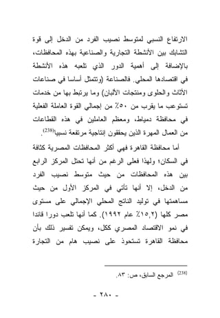 ‫ﺍﻻﺭﺘﻔﺎﻉ ﺍﻟﻨﺴﺒﻲ ﻟﻤﺘﻭﺴﻁ ﻨﺼﻴﺏ ﺍﻟﻔﺭﺩ ﻤﻥ ﺍﻟﺩﺨل ﺇﻟﻰ ﻗﻭﺓ‬
‫ﺍﻟﺘﺸﺎﺒﻙ ﺒﻴﻥ ﺍﻷﻨﺸﻁﺔ ﺍﻟﺘﺠﺎﺭﻴﺔ ﻭﺍﻟﺼﻨﺎﻋﻴﺔ ﺒﻬﺫﻩ ﺍﻟﻤﺤﺎﻓﻅﺎﺕ،‬
‫ﺒﺎﻹﻀﺎﻓﺔ ﺇﻟﻰ ﺃﻫﻤﻴﺔ ﺍﻟﺩﻭﺭ ﺍﻟﺫﻱ ﺘﻠﻌﺒﻪ ﻫﺫﻩ ﺍﻷﻨﺸﻁﺔ‬
‫ﻓﻲ ﺍﻗﺘﺼﺎﺩﻫﺎ ﺍﻟﻤﺤﻠﻲ. ﻓﺎﻟﺼﻨﺎﻋﺔ )ﻭﺘﺘﻤﺜل ﺃﺴﺎﺴﺎ ﻓﻲ ﺼﻨﺎﻋﺎﺕ‬
           ‫‪‬‬
‫ﺍﻷﺜﺎﺙ ﻭﺍﻟﺤﻠﻭﻯ ﻭﻤﻨﺘﺠﺎﺕ ﺍﻷﻟﺒﺎﻥ( ﻭﻤﺎ ﻴﺭﺘﺒﻁ ﺒﻬﺎ ﻤﻥ ﺨﺩﻤﺎﺕ‬
‫ﺘﺴﺘﻭﻋﺏ ﻤﺎ ﻴﻘﺭﺏ ﻤﻥ ٠٥٪ ﻤﻥ ﺇﺠﻤﺎﻟﻲ ﺍﻟﻘﻭﺓ ﺍﻟﻌﺎﻤﻠﺔ ﺍﻟﻔﻌﻠﻴﺔ‬
‫ﻓﻲ ﻤﺤﺎﻓﻅﺔ ﺩﻤﻴﺎﻁ، ﻭﻤﻌﻅﻡ ﺍﻟﻌﺎﻤﻠﻴﻥ ﻓﻲ ﻫﺫﻩ ﺍﻟﻘﻁﺎﻋﺎﺕ‬
  ‫ﻤﻥ ﺍﻟﻌﻤﺎل ﺍﻟﻤﻬﺭﺓ ﺍﻟﺫﻴﻥ ﻴﺤﻘﻘﻭﻥ ﺇﻨﺘﺎﺠﻴﺔ ﻤﺭﺘﻔﻌﺔ ﻨﺴﺒﻴﺎ)832(.‬
        ‫ﹰ‬
‫ﺃﻤﺎ ﻤﺤﺎﻓﻅﺔ ﺍﻟﻘﺎﻫﺭﺓ ﻓﻬﻲ ﺃﻜﺜﺭ ﺍﻟﻤﺤﺎﻓﻅﺎﺕ ﺍﻟﻤﺼﺭﻴﺔ ﻜﺜﺎﻓﺔ‬
                                                 ‫‪‬‬
‫ﻓﻲ ﺍﻟﺴﻜﺎﻥ؛ ﻭﻟﻬﺫﺍ ﻓﻌﻠﻰ ﺍﻟﺭﻏﻡ ﻤﻥ ﺃﻨﻬﺎ ﺘﺤﺘل ﺍﻟﻤﺭﻜﺯ ﺍﻟﺭﺍﺒﻊ‬
‫ﺒﻴﻥ ﻫﺫﻩ ﺍﻟﻤﺤﺎﻓﻅﺎﺕ ﻤﻥ ﺤﻴﺙ ﻤﺘﻭﺴﻁ ﻨﺼﻴﺏ ﺍﻟﻔﺭﺩ‬
‫ﻤﻥ ﺍﻟﺩﺨل، ﺇﻻ ﺃﻨﻬﺎ ﺘﺄﺘﻲ ﻓﻲ ﺍﻟﻤﺭﻜﺯ ﺍﻷﻭل ﻤﻥ ﺤﻴﺙ‬
‫ﻤﺴﺎﻫﻤﺘﻬﺎ ﻓﻲ ﺘﻭﻟﻴﺩ ﺍﻟﻨﺎﺘﺞ ﺍﻟﻤﺤﻠﻲ ﺍﻹﺠﻤﺎﻟﻲ ﻋﻠﻰ ﻤﺴﺘﻭﻯ‬
‫ﻤﺼﺭ ﻜﻠﻬﺎ )٢,٥١٪ ﻋﺎﻡ ٢٩٩١(. ﻜﻤﺎ ﺃﻨﻬﺎ ﺘﻠﻌﺏ ﺩﻭﺭﺍ ﻗﺎﺌﺩﺍ‬
 ‫‪ ‬‬
‫ﻓﻲ ﻨﻤﻭ ﺍﻻﻗﺘﺼﺎﺩ ﺍﻟﻤﺼﺭﻱ ﻜﻜل، ﻭﻴﻤﻜﻥ ﺘﻔﺴﻴﺭ ﺫﻟﻙ ﺒﺄﻥ‬
‫ﻤﺤﺎﻓﻅﺔ ﺍﻟﻘﺎﻫﺭﺓ ﺘﺴﺘﺤﻭﺫ ﻋﻠﻰ ﻨﺼﻴﺏ ﻫﺎﻡ ﻤﻥ ﺍﻟﺘﺠﺎﺭﺓ‬


                                                      ‫)832(‬
                              ‫ﺍﻟﻤﺭﺠﻊ ﺍﻟﺴﺎﺒﻕ، ﺹ: ٣٨.‬

                     ‫- ٠٨٢ -‬
 