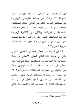 ‫ﻓﻲ ﺍﻟﻤﺤﺎﻓﻅﺘﻴﻥ ﻋﻠﻰ ﺍﻟﺘﻭﺍﻟﻲ. ﻜﻤﺎ ﺘﺒﻠﻎ ﺍﻷﺭﺍﻀﻲ ﻋﺎﻟﻴﺔ‬
‫ﺍﻟﻤﻠﻭﺤﺔ ٧٪ ﻭ٧٢٪ ﻤﻥ ﻤﺴﺎﺤﺔ ﺍﻷﺭﺍﻀﻲ ﺍﻟﻤﺯﺭﻭﻋﺔ‬
‫ﻓﻲ ﻤﺤﺎﻓﻅﺘﻲ ﺃﺴﻴﻭﻁ ﻭﺍﻟﻤﻨﻴﺎ ﻋﻠﻰ ﺍﻟﺘﻭﺍﻟﻲ. ﻭﺘﻜﺎﺩ ﺍﻟﻤﺤﺎﻓﻅﺘﺎﻥ‬
‫ﺘﻔﺘﻘﺩﺍﻥ ﺍﻟﻤﺸﺭﻭﻋﺎﺕ ﺍﻟﺯﺭﺍﻋﻴﺔ ﺍﻟﺤﺩﻴﺜﺔ، ﻭﺍﺴﺘﺨﺩﺍﻡ ﺍﻟﻤﺩﺨﻼﺕ‬
‫ﺍﻟﻤﺼﻨﻌﺔ ﻓﻲ ﺍﻟﺯﺭﺍﻋﺔ؛ ﻭﺒﺎﻟﺘﺎﻟﻲ ﻓﺈﻥ ﺍﻹﻨﺘﺎﺠﻴﺔ ﺍﻟﺯﺭﺍﻋﻴﺔ‬
‫ﻓﻲ ﻜﻠﺘﺎ ﺍﻟﻤﺤﺎﻓﻅﺘﻴﻥ ﺘﻘﺼﺭ ﺤﺘﻰ ﻋﻥ ﺘﺄﻤﻴﻥ ﻤﺘﻭﺴﻁ ﻟﻨﺼﻴﺏ‬
‫ﺍﻟﻔﺭﺩ ﻤﻥ ﺍﻟﺩﺨل ﻴﺘﺴﺎﻭﻯ ﻤﻊ ﺫﻟﻙ ﺍﻟﺫﻱ ﺘﻨﻔﻘﻪ ﺍﻟﻤﺤﺎﻓﻅﺎﺕ‬
                                     ‫ﺍﻟﺭﻴﻔﻴﺔ ﺍﻷﺨﺭﻯ)042(.‬
‫ﺃﻤﺎ ﻋﻥ ﺍﻟﺘﻔﺎﻭﺘﺎﺕ ﻓﻲ ﺍﻟﺘﻌﻠﻴﻡ، ﻓﻨﺠﺩ ﺃﻥ ﺍﻟﺘﺤﺼﻴل ﺍﻟﺘﻌﻠﻴﻤﻲ‬
                                                   ‫‪‬‬
‫ﻴﺄﺘﻲ ﻓﻲ ﻤﺭﺘﺒﺔ ﺘﺎﻟﻴﺔ ﻟﻠﻨﺎﺘﺞ ﺍﻟﻤﺤﻠﻲ ﺍﻹﺠﻤﺎﻟﻲ ﻤﻥ ﺤﻴﺙ‬
‫ﺍﻟﻤﺴﺌﻭﻟﻴﺔ ﻋﻥ ﺍﻟﺘﻔﺎﻭﺘﺎﺕ ﺒﻴﻥ ﺍﻟﻤﺤﺎﻓﻅﺎﺕ. ﻓﻤﺜﻼ ﺘﺒﻠﻎ ﻗﻴﻤﺔ ﺩﻟﻴل‬
               ‫ﹰ‬
‫ﺍﻟﺘﻌﻠﻴﻡ ﻓﻲ ﻤﺠﻤﻭﻋﺔ ﻤﺤﺎﻓﻅﺎﺕ ﺍﻟﻭﺠﻪ ﺍﻟﺒﺤﺭﻱ ٨٧٪‬
‫ﻤﻥ ﻤﺴﺘﻭﺍﻩ ﻓﻲ ﻤﺠﻤﻭﻋﺔ ﺍﻟﻤﺤﺎﻓﻅﺎﺕ ﺍﻟﺤﻀﺭﻴﺔ ﻭ٦١١٪‬
‫ﻤﻥ ﻤﺴﺘﻭﺍﻩ ﻓﻲ ﻤﺠﻤﻭﻋﺔ ﻤﺤﺎﻓﻅﺎﺕ ﺍﻟﻭﺠﻪ ﺍﻟﻘﺒﻠﻲ. ﻭﻴﻼﺤﻅ‬
‫ﺃﻥ ﺍﻟﺨﻼﻓﺎﺕ ﻓﻲ ﻤﺴﺘﻭﻯ ﺍﻟﺘﻌﻠﻴﻡ ﺩﺍﺨل ﻜل ﻤﻥ ﻫﺫﻩ‬
‫ﺍﻟﻤﺠﻤﻭﻋﺎﺕ ﺍﻟﺜﻼﺙ ﺃﻗل ﺃﻫﻤﻴﺔ ﻤﻥ ﺘﻠﻙ ﺍﻟﺨﺎﺼﺔ ﺒﺩﻟﻴل ﺍﻟﻨﺎﺘﺞ‬


                                                      ‫)042(‬
                              ‫ﺍﻟﻤﺭﺠﻊ ﺍﻟﺴﺎﺒﻕ، ﺹ: ٤٨.‬

                      ‫- ٢٨٢ -‬
 