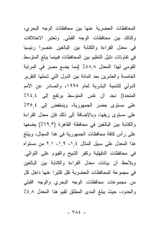 ‫ﺍﻟﻤﺤﺎﻓﻅﺎﺕ ﺍﻟﺤﻀﺭﻴﺔ ﻋﻨﻬﺎ ﺒﻴﻥ ﻤﺤﺎﻓﻅﺎﺕ ﺍﻟﻭﺠﻪ ﺍﻟﺒﺤﺭﻱ،‬
‫ﻭﻜﺫﻟﻙ ﺒﻴﻥ ﻤﺤﺎﻓﻅﺎﺕ ﺍﻟﻭﺠﻪ ﺍﻟﻘﺒﻠﻲ. ﻭﺘﻌﺘﺒﺭ ﺍﻻﺨﺘﻼﻓﺎﺕ‬
‫ﻓﻲ ﻤﻌﺩل ﺍﻟﻘﺭﺍﺀﺓ ﻭﺍﻟﻜﺘﺎﺒﺔ ﺒﻴﻥ ﺍﻟﺒﺎﻟﻐﻴﻥ ﻋﻨﺼﺭﺍ ﺭﺌﻴﺴﻴﺎ‬
 ‫‪‬‬      ‫‪‬‬
‫ﻓﻲ ﺘﻔﺎﻭﺘﺎﺕ ﺩﻟﻴل ﺍﻟﺘﻌﻠﻴﻡ ﺒﻴﻥ ﺍﻟﻤﺤﺎﻓﻅﺎﺕ ﻓﺒﻴﻨﻤﺎ ﻴﺒﻠﻎ ﺍﻟﻤﺘﻭﺴﻁ‬
‫ﺍﻟﻘﻭﻤﻲ ﻟﻬﺫﺍ ﺍﻟﻤﻌﺩل ٨,٨٤٪ )ﻤﻤﺎ ﻴﻀﻊ ﻤﺼﺭ ﻓﻲ ﺍﻟﻤﺭﺘﺒﺔ‬
‫ﺍﻟﺨﺎﻤﺴﺔ ﻭﺍﻟﻌﺸﺭﻴﻥ ﺒﻌﺩ ﺍﻟﻤﺎﺌﺔ ﺒﻴﻥ ﺍﻟﺩﻭل ﺍﻟﺘﻲ ﺸﻤﻠﻬﺎ ﺍﻟﺘﻘﺭﻴﺭ‬
‫ﺍﻟﺩﻭﻟﻲ ﻟﻠﺘﻨﻤﻴﺔ ﺍﻟﺒﺸﺭﻴﺔ ﻟﻌﺎﻡ ٥٩٩١، ﻭﺍﻟﺼﺎﺩﺭ ﻋﻥ ﺍﻷﻤﻡ‬
‫ﺍﻟﻤﺘﺤﺩﺓ( ﻨﺠﺩ ﺃﻥ ﻨﻔﺱ ﺍﻟﻤﺘﻭﺴﻁ ﻴﺭﺘﻔﻊ ﺇﻟﻰ ٤,٤٦٪‬
‫ﻋﻠﻰ ﻤﺴﺘﻭﻯ ﺤﻀﺭ ﺍﻟﺠﻤﻬﻭﺭﻴﺔ، ﻭﻴﻨﺨﻔﺽ ﺇﻟﻰ ٤,٥٣٪‬
‫ﻋﻠﻰ ﻤﺴﺘﻭﻯ ﺭﻴﻔﻬﺎ، ﻭﺒﺎﻹﻀﺎﻓﺔ ﺇﻟﻰ ﺫﻟﻙ ﻓﺈﻥ ﻤﻌﺩل ﺍﻟﻘﺭﺍﺀﺓ‬
‫ﻭﺍﻟﻜﺘﺎﺒﺔ ﺒﻴﻥ ﺍﻟﺒﺎﻟﻐﻴﻥ ﻓﻲ ﻤﺤﺎﻓﻅﺔ ﺍﻟﻘﺎﻫﺭﺓ )٣,٩٦٪( ﻴﻀﻌﻬﺎ‬
‫ﻋﻠﻰ ﺭﺃﺱ ﻜﺎﻓﺔ ﻤﺤﺎﻓﻅﺎﺕ ﺍﻟﺠﻤﻬﻭﺭﻴﺔ ﻓﻲ ﻫﺫﺍ ﺍﻟﻤﺠﺎل، ﻭﻴﺒﻠﻎ‬
‫ﻫﺫﺍ ﺍﻟﻤﻌﺩل ﻋﻠﻰ ﺴﺒﻴل ﺍﻟﻤﺜﺎل ٤,١، ٩,١، ١,٢ ﻤﻥ ﻤﺴﺘﻭﺍﻩ‬
‫ﻓﻲ ﻤﺤﺎﻓﻅﺎﺕ ﺍﻟﺩﻗﻬﻠﻴﺔ ﻭﻜﻔﺭ ﺍﻟﺸﻴﺦ ﻭﺍﻟﻔﻴﻭﻡ ﻋﻠﻰ ﺍﻟﺘﻭﺍﻟﻲ.‬
‫ﻭﻴﻼﺤﻅ ﺃﻥ ﺒﻴﺎﻨﺎﺕ ﻤﻌﺩل ﺍﻟﻘﺭﺍﺀﺓ ﻭﺍﻟﻜﺘﺎﺒﺔ ﺒﻴﻥ ﺍﻟﺒﺎﻟﻐﻴﻥ‬
‫ﻓﻲ ﻤﺠﻤﻭﻋﺔ ﺍﻟﻤﺤﺎﻓﻅﺎﺕ ﺍﻟﺤﻀﺭﻴﺔ ﺘﻘل ﻜﺜﻴﺭﺍ ﻋﻨﻬﺎ ﺩﺍﺨل ﻜل‬
              ‫‪‬‬
‫ﻤﻥ ﻤﺠﻤﻭﻋﺎﺕ ﻤﺤﺎﻓﻅﺎﺕ ﺍﻟﻭﺠﻪ ﺍﻟﺒﺤﺭﻱ ﻭﺍﻟﻭﺠﻪ ﺍﻟﻘﺒﻠﻲ‬
‫ﻭﺍﻟﺤﺩﻭﺩ، ﺤﻴﺙ ﻴﺒﻠﻎ ﺍﻟﻤﺩﻯ ﺍﻟﻤﻁﻠﻕ ﻟﻘﻴﻡ ﻫﺫﺍ ﺍﻟﻤﻌﺩل ٨,٤٪‬


                      ‫- ٤٨٢ -‬
 