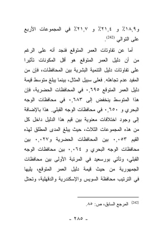 ‫ﻭ٩,٨١٪ ﻭ ٤,١٢٪ ﻭ ٧,١٢٪ ﻓﻲ ﺍﻟﻤﺠﻤﻭﻋﺎﺕ ﺍﻷﺭﺒﻊ‬
                                        ‫ﻋﻠﻰ ﺍﻟﺘﻭﺍﻟﻲ )242(.‬
‫ﺃﻤﺎ ﻋﻥ ﺘﻔﺎﻭﺘﺎﺕ ﺍﻟﻌﻤﺭ ﺍﻟﻤﺘﻭﻗﻊ ﻓﻨﺠﺩ ﺃﻨﻪ ﻋﻠﻰ ﺍﻟﺭﻏﻡ‬
                                             ‫‪‬‬
‫ﻤﻥ ﺃﻥ ﺩﻟﻴل ﺍﻟﻌﻤﺭ ﺍﻟﻤﺘﻭﻗﻊ ﻫﻭ ﺃﻗل ﺍﻟﻤﻜﻭﻨﺎﺕ ﺘﺄﺜﻴﺭﺍ‬
 ‫‪‬‬
‫ﻋﻠﻰ ﺘﻔﺎﻭﺘﺎﺕ ﺩﻟﻴل ﺍﻟﺘﻨﻤﻴﺔ ﺍﻟﺒﺸﺭﻴﺔ ﺒﻴﻥ ﺍﻟﻤﺤﺎﻓﻅﺎﺕ، ﻓﺈﻥ ﻤﻥ‬
‫ﺍﻟﻤﻔﻴﺩ ﻋﺩﻡ ﺘﺠﺎﻫﻠﻪ. ﻓﻌﻠﻰ ﺴﺒﻴل ﺍﻟﻤﺜﺎل، ﺒﻴﻨﻤﺎ ﻴﺒﻠﻎ ﻤﺘﻭﺴﻁ ﻗﻴﻤﺔ‬
‫ﺩﻟﻴل ﺍﻟﻌﻤﺭ ﺍﻟﻤﺘﻭﻗﻊ ٥٩٦,٠ ﻓﻲ ﺍﻟﻤﺤﺎﻓﻅﺎﺕ ﺍﻟﺤﻀﺭﻴﺔ، ﻓﺈﻥ‬
‫ﻫﺫﺍ ﺍﻟﻤﺘﻭﺴﻁ ﻴﻨﺨﻔﺽ ﺇﻟﻰ ٣٨٦,٠ ﻓﻲ ﻤﺤﺎﻓﻅﺎﺕ ﺍﻟﻭﺠﻪ‬
‫ﺍﻟﺒﺤﺭﻱ ﻭ ٠٥٦,٠ ﻓﻲ ﻤﺤﺎﻓﻅﺎﺕ ﺍﻟﻭﺠﻪ ﺍﻟﻘﺒﻠﻲ. ﻫﺫﺍ ﺒﺎﻹﻀﺎﻓﺔ‬
‫ﺇﻟﻰ ﻭﺠﻭﺩ ﺍﺨﺘﻼﻓﺎﺕ ﻤﻌﻨﻭﻴﺔ ﺒﻴﻥ ﻗﻴﻡ ﻫﺫﺍ ﺍﻟﺩﻟﻴل ﺩﺍﺨل ﻜل‬
‫ﻤﻥ ﻫﺫﻩ ﺍﻟﻤﺠﻤﻭﻋﺎﺕ ﺍﻟﺜﻼﺙ، ﺤﻴﺙ ﻴﺒﻠﻎ ﺍﻟﻤﺩﻯ ﺍﻟﻤﻁﻠﻕ ﻟﻬﺫﻩ‬
‫ﺍﻟﻘﻴﻡ ٣٥٠,٠ ﺒﻴﻥ ﺍﻟﻤﺤﺎﻓﻅﺎﺕ ﺍﻟﺤﻀﺭﻴﺔ ﻭ٧٢٠,٠ ﺒﻴﻥ‬
‫ﻤﺤﺎﻓﻅﺎﺕ ﺍﻟﻭﺠﻪ ﺍﻟﺒﺤﺭﻱ ﻭ ٤٦٠,٠ ﺒﻴﻥ ﻤﺤﺎﻓﻅﺎﺕ ﺍﻟﻭﺠﻪ‬
‫ﺍﻟﻘﺒﻠﻲ، ﻭﺘﺄﺘﻲ ﺒﻭﺭﺴﻌﻴﺩ ﻓﻲ ﺍﻟﻤﺭﺘﺒﺔ ﺍﻷﻭﻟﻰ ﺒﻴﻥ ﻤﺤﺎﻓﻅﺎﺕ‬
‫ﺍﻟﺠﻤﻬﻭﺭﻴﺔ ﻤﻥ ﺤﻴﺙ ﻗﻴﻤﺔ ﺩﻟﻴل ﺍﻟﻌﻤﺭ ﺍﻟﻤﺘﻭﻗﻊ، ﻴﻠﻴﻬﺎ‬
‫ﻓﻲ ﺍﻟﺘﺭﺘﻴﺏ ﻤﺤﺎﻓﻅﺔ ﺍﻟﺴﻭﻴﺱ ﻭﺍﻹﺴﻜﻨﺩﺭﻴﺔ ﻭﺍﻟﺩﻗﻬﻠﻴﺔ، ﻭﺘﺤﺘل‬


                                                       ‫)242(‬
                               ‫ﺍﻟﻤﺭﺠﻊ ﺍﻟﺴﺎﺒﻕ، ﺹ: ٥٨.‬

                      ‫- ٥٨٢ -‬
 