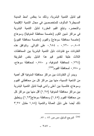 ‫ﻗﻴﻡ ﻟﺩﻟﻴل ﺍﻟﺘﻨﻤﻴﺔ ﺍﻟﺒﺸﺭﻴﺔ، ﻭﺫﻟﻙ ﻤﺎ ﻴﻌﻜﺱ "ﻨﻤﻁ ﺍﻟﻤﺩﻴﻨﺔ‬
‫ﺍﻟﻤﺴﻴﻁﺭﺓ" ﺍﻟﻤﺄﻟﻭﻑ ﻟﻠﻤﺘﺨﺼﺼﻴﻥ ﻓﻲ ﻤﺠﺎل ﺍﻟﺘﻨﻤﻴﺔ ﺍﻹﻗﻠﻴﻤﻴﺔ‬
‫ﻭﺍﻟﺘﺤﻀﺭ، ﻭﺘﺒﻠﻎ ﺍﻟﻘﻴﻡ ﺍﻟﻤﻘﺭﺭﺓ ﻟﺩﻟﻴل ﺍﻟﺘﻨﻤﻴﺔ ﺍﻟﺒﺸﺭﻴﺔ‬
‫ﻓﻲ ﻤﺭﺍﻜﺯ ﺸﺒﻴﻥ ﺍﻟﻜﻭﻡ )ﻋﺎﺼﻤﺔ ﻤﺤﺎﻓﻅﺔ ﺍﻟﻤﻨﻭﻓﻴﺔ( ﻭﺴﻭﻫﺎﺝ‬
‫)ﻋﺎﺼﻤﺔ ﻤﺤﺎﻓﻅﺔ ﺴﻭﻫﺎﺝ( ﻭﺍﻟﻔﻴﻭﻡ )ﻋﺎﺼﻤﺔ ﻤﺤﺎﻓﻅﺔ ﺍﻟﻔﻴﻭﻡ(‬
‫٥٠٨,٠، ٠٢٧,٠ ، ٤٨٦,٠ ﻋﻠﻰ ﺍﻟﺘﻭﺍﻟﻲ. ﻭﺘﺘﻭﺍﻓﻕ ﻫﺫﻩ‬
‫ﺍﻟﺘﻔﺎﻭﺘﺎﺕ ﻤﻊ ﺘﻔﺎﻭﺘﺎﺕ ﺩﻟﻴل ﺍﻟﺘﻨﻤﻴﺔ ﺍﻟﺒﺸﺭﻴﺔ ﺒﻴﻥ ﺍﻟﻤﺤﺎﻓﻅﺎﺕ‬
‫ﺍﻟﺜﻼﺙ ﻁﺒﻘﺎ ﻟﺘﻘﺩﻴﺭ ﻗﻴﻡ ﻫﺫﺍ ﺍﻟﺩﻟﻴل ﺒﻨﻔﺱ ﺍﻟﻁﺭﻴﻘﺔ‬
                                    ‫ﹰ‬
‫)٤٢٧,٠ ﻟﻤﺤﺎﻓﻅﺔ ﺍﻟﻤﻨﻭﻓﻴﺔ، ﻭ ٠٨٥,٠ ﻟﻤﺤﺎﻓﻅﺔ ﺴﻭﻫﺎﺝ،‬
                             ‫ﻭ٠٨٥,٠ ﻟﻤﺤﺎﻓﻅﺔ ﺍﻟﻔﻴﻭﻡ)442(.‬
‫ﻭﻴﺒﺩﻭ ﺃﻥ ﺍﻟﺘﻔﺎﻭﺘﺎﺕ ﺒﻴﻥ ﻤﺭﺍﻜﺯ ﻤﺤﺎﻓﻅﺔ ﺍﻟﻤﻨﻭﻓﻴﺔ ﺃﻗل ﺃﻫﻤﻴﺔ‬
‫ﻤﻥ ﺍﻟﻨﺎﺤﻴﺔ ﺍﻟﻨﺴﺒﻴﺔ، ﻤﻨﻬﺎ ﺒﻴﻥ ﻤﺭﺍﻜﺯ ﻜل ﻤﻥ ﻤﺤﺎﻓﻅﺘﻲ ﺍﻟﻔﻴﻭﻡ‬
‫ﻭﺴﻭﻫﺎﺝ، ﻓﺎﻟﻨﺴﺒﺔ ﺒﻴﻥ ﺃﻋﻠﻰ ﻭﺃﺩﻨﻰ ﻗﻴﻤﺔ ﻟﺩﻟﻴل ﺍﻟﺘﻨﻤﻴﺔ ﺍﻟﺒﺸﺭﻴﺔ‬
‫ﺒﻴﻥ ﻤﺭﺍﻜﺯ ﻤﺤﺎﻓﻅﺔ ﺍﻟﻤﻨﻭﻓﻴﺔ )٥٢,١( ﺃﻗل ﻤﻨﻬﺎ ﺒﻴﻥ ﻤﺭﺍﻜﺯ ﻜل‬
‫ﻤﻥ ﻤﺤﺎﻓﻅﺔ ﺍﻟﻔﻴﻭﻡ )٥٤,١( ﻭﻤﺤﺎﻓﻅﺔ ﺴﻭﻫﺎﺝ)٣٦,١( ﻭﻴﻨﻁﺒﻕ‬
‫ﺫﻟﻙ ﺃﻴﻀﺎ ﻋﻠﻰ ﺩﻟﻴل ﺍﻟﻌﻤﺎﻟﺔ ﻭﺍﻟﺘﻨﻤﻴﺔ )٨٨,١ ﻤﻘﺎﺒل ٧٢,٣‬
                                            ‫‪‬‬


                                                     ‫)442(‬
                      ‫ﺍﻟﻤﺭﺠﻊ ﺍﻟﺴﺎﺒﻕ، ﺹ ﺹ ٦٨ – ٧٨.‬

                      ‫- ٧٨٢ -‬
 