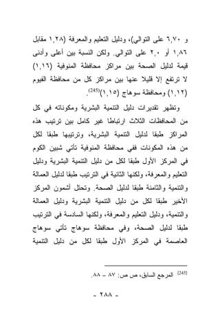 ‫ﻭ ٠٧,٦ ﻋﻠﻰ ﺍﻟﺘﻭﺍﻟﻲ(، ﻭﺩﻟﻴل ﺍﻟﺘﻌﻠﻴﻡ ﻭﺍﻟﻤﻌﺭﻓﺔ )٨٢,١ ﻤﻘﺎﺒل‬
‫٦٨,١ ﺃﻭ ٠,٢ ﻋﻠﻰ ﺍﻟﺘﻭﺍﻟﻲ. ﻭﻟﻜﻥ ﺍﻟﻨﺴﺒﺔ ﺒﻴﻥ ﺃﻋﻠﻰ ﻭﺃﺩﻨﻰ‬
‫ﻗﻴﻤﺔ ﻟﺩﻟﻴل ﺍﻟﺼﺤﺔ ﺒﻴﻥ ﻤﺭﺍﻜﺯ ﻤﺤﺎﻓﻅﺔ ﺍﻟﻤﻨﻭﻓﻴﺔ )٦١,١(‬
‫ﻻ ﺘﺭﺘﻔﻊ ﺇﻻ ﻗﻠﻴﻼ ﻋﻨﻬﺎ ﺒﻴﻥ ﻤﺭﺍﻜﺯ ﻜل ﻤﻥ ﻤﺤﺎﻓﻅﺔ ﺍﻟﻔﻴﻭﻡ‬
                                   ‫ﹰ‬
                     ‫)٢١,١( ﻭﻤﺤﺎﻓﻅﺔ ﺴﻭﻫﺎﺝ )٥١,١()542(.‬
‫ﻭﺘﻅﻬﺭ ﺘﻘﺩﻴﺭﺍﺕ ﺩﻟﻴل ﺍﻟﺘﻨﻤﻴﺔ ﺍﻟﺒﺸﺭﻴﺔ ﻭﻤﻜﻭﻨﺎﺘﻪ ﻓﻲ ﻜل‬
‫ﻤﻥ ﺍﻟﻤﺤﺎﻓﻅﺎﺕ ﺍﻟﺜﻼﺙ ﺍﺭﺘﺒﺎﻁﺎ ﻏﻴﺭ ﻜﺎﻤل ﺒﻴﻥ ﺘﺭﺘﻴﺏ ﻫﺫﻩ‬
                        ‫ﹰ‬
‫ﺍﻟﻤﺭﺍﻜﺯ ﻁﺒﻘﺎ ﻟﺩﻟﻴل ﺍﻟﺘﻨﻤﻴﺔ ﺍﻟﺒﺸﺭﻴﺔ، ﻭﺘﺭﺘﻴﺒﻬﺎ ﻁﺒﻘﺎ ﻟﻜل‬
     ‫ﹰ‬                                    ‫ﹰ‬
‫ﻤﻥ ﻫﺫﻩ ﺍﻟﻤﻜﻭﻨﺎﺕ ﻓﻔﻲ ﻤﺤﺎﻓﻅﺔ ﺍﻟﻤﻨﻭﻓﻴﺔ ﺘﺄﺘﻲ ﺸﺒﻴﻥ ﺍﻟﻜﻭﻡ‬
‫ﻓﻲ ﺍﻟﻤﺭﻜﺯ ﺍﻷﻭل ﻁﺒﻘﺎ ﻟﻜل ﻤﻥ ﺩﻟﻴل ﺍﻟﺘﻨﻤﻴﺔ ﺍﻟﺒﺸﺭﻴﺔ ﻭﺩﻟﻴل‬
                                   ‫ﹰ‬
‫ﺍﻟﺘﻌﻠﻴﻡ ﻭﺍﻟﻤﻌﺭﻓﺔ، ﻭﻟﻜﻨﻬﺎ ﺍﻟﺜﺎﻨﻴﺔ ﻓﻲ ﺍﻟﺘﺭﺘﻴﺏ ﻁﺒﻘﺎ ﻟﺩﻟﻴل ﺍﻟﻌﻤﺎﻟﺔ‬
               ‫ﹰ‬
‫ﻭﺍﻟﺘﻨﻤﻴﺔ ﻭﺍﻟﺜﺎﻤﻨﺔ ﻁﺒﻘﺎ ﻟﺩﻟﻴل ﺍﻟﺼﺤﺔ. ﻭﺘﺤﺘل ﺃﺸﻤﻭﻥ ﺍﻟﻤﺭﻜﺯ‬
                                 ‫ﹰ‬
‫ﺍﻷﺨﻴﺭ ﻁﺒﻘﺎ ﻟﻜل ﻤﻥ ﺩﻟﻴل ﺍﻟﺘﻨﻤﻴﺔ ﺍﻟﺒﺸﺭﻴﺔ ﻭﺩﻟﻴل ﺍﻟﻌﻤﺎﻟﺔ‬
                                           ‫ﹰ‬
‫ﻭﺍﻟﺘﻨﻤﻴﺔ، ﻭﺩﻟﻴل ﺍﻟﺘﻌﻠﻴﻡ ﻭﺍﻟﻤﻌﺭﻓﺔ، ﻭﻟﻜﻨﻬﺎ ﺍﻟﺴﺎﺩﺴﺔ ﻓﻲ ﺍﻟﺘﺭﺘﻴﺏ‬
‫ﻁﺒﻘﺎ ﻟﺩﻟﻴل ﺍﻟﺼﺤﺔ، ﻭﻓﻲ ﻤﺤﺎﻓﻅﺔ ﺴﻭﻫﺎﺝ ﺘﺄﺘﻲ ﺴﻭﻫﺎﺝ‬
                                          ‫ﹰ‬
‫ﺍﻟﻌﺎﺼﻤﺔ ﻓﻲ ﺍﻟﻤﺭﻜﺯ ﺍﻷﻭل ﻁﺒﻘﺎ ﻟﻜل ﻤﻥ ﺩﻟﻴل ﺍﻟﺘﻨﻤﻴﺔ‬
                     ‫ﹰ‬


                                                          ‫)542(‬
                       ‫ﺍﻟﻤﺭﺠﻊ ﺍﻟﺴﺎﺒﻕ، ﺹ ﺹ: ٧٨ – ٨٨.‬

                        ‫- ٨٨٢ -‬
 