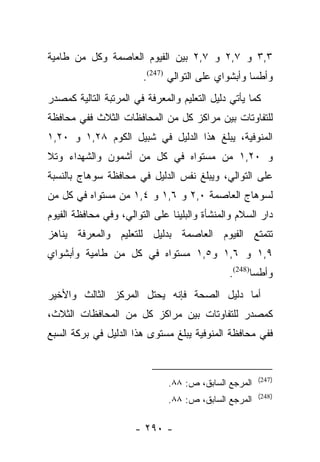 ‫٣,٣ ﻭ ٧,٢ ﻭ ٧,٢ ﺒﻴﻥ ﺍﻟﻔﻴﻭﻡ ﺍﻟﻌﺎﺼﻤﺔ ﻭﻜل ﻤﻥ ﻁﺎﻤﻴﺔ‬
                        ‫ﻭﺃﻁﺴﺎ ﻭﺃﺒﺸﻭﺍﻱ ﻋﻠﻰ ﺍﻟﺘﻭﺍﻟﻲ )742(.‬
‫ﻜﻤﺎ ﻴﺄﺘﻲ ﺩﻟﻴل ﺍﻟﺘﻌﻠﻴﻡ ﻭﺍﻟﻤﻌﺭﻓﺔ ﻓﻲ ﺍﻟﻤﺭﺘﺒﺔ ﺍﻟﺘﺎﻟﻴﺔ ﻜﻤﺼﺩﺭ‬
‫ﻟﻠﺘﻔﺎﻭﺘﺎﺕ ﺒﻴﻥ ﻤﺭﺍﻜﺯ ﻜل ﻤﻥ ﺍﻟﻤﺤﺎﻓﻅﺎﺕ ﺍﻟﺜﻼﺙ ﻓﻔﻲ ﻤﺤﺎﻓﻅﺔ‬
‫ﺍﻟﻤﻨﻭﻓﻴﺔ، ﻴﺒﻠﻎ ﻫﺫﺍ ﺍﻟﺩﻟﻴل ﻓﻲ ﺸﺒﻴل ﺍﻟﻜﻭﻡ ٨٢,١ ﻭ ٠٢,١‬
‫ﻭ ٠٢,١ ﻤﻥ ﻤﺴﺘﻭﺍﻩ ﻓﻲ ﻜل ﻤﻥ ﺃﺸﻤﻭﻥ ﻭﺍﻟﺸﻬﺩﺍﺀ ﻭﺘﻼ‬
‫ﻋﻠﻰ ﺍﻟﺘﻭﺍﻟﻲ، ﻭﻴﺒﻠﻎ ﻨﻔﺱ ﺍﻟﺩﻟﻴل ﻓﻲ ﻤﺤﺎﻓﻅﺔ ﺴﻭﻫﺎﺝ ﺒﺎﻟﻨﺴﺒﺔ‬
‫ﻟﺴﻭﻫﺎﺝ ﺍﻟﻌﺎﺼﻤﺔ ٠,٢ ﻭ ٦,١ ﻭ ٤,١ ﻤﻥ ﻤﺴﺘﻭﺍﻩ ﻓﻲ ﻜل ﻤﻥ‬
‫ﺩﺍﺭ ﺍﻟﺴﻼﻡ ﻭﺍﻟﻤﻨﺸﺄﺓ ﻭﺍﻟﺒﻠﻴﻨﺎ ﻋﻠﻰ ﺍﻟﺘﻭﺍﻟﻲ، ﻭﻓﻲ ﻤﺤﺎﻓﻅﺔ ﺍﻟﻔﻴﻭﻡ‬
‫ﺘﺘﻤﺘﻊ ﺍﻟﻔﻴﻭﻡ ﺍﻟﻌﺎﺼﻤﺔ ﺒﺩﻟﻴل ﻟﻠﺘﻌﻠﻴﻡ ﻭﺍﻟﻤﻌﺭﻓﺔ ﻴﻨﺎﻫﺯ‬
‫٩,١ ﻭ ٦,١ ﻭ٥,١ ﻤﺴﺘﻭﺍﻩ ﻓﻲ ﻜل ﻤﻥ ﻁﺎﻤﻴﺔ ﻭﺃﺒﺸﻭﺍﻱ‬
                                              ‫ﻭﺃﻁﺴﺎ)842(.‬
‫ﺃﻤﺎ ﺩﻟﻴل ﺍﻟﺼﺤﺔ ﻓﺈﻨﻪ ﻴﺤﺘل ﺍﻟﻤﺭﻜﺯ ﺍﻟﺜﺎﻟﺙ ﻭﺍﻷﺨﻴﺭ‬
                                           ‫‪‬‬
‫ﻜﻤﺼﺩﺭ ﻟﻠﺘﻔﺎﻭﺘﺎﺕ ﺒﻴﻥ ﻤﺭﺍﻜﺯ ﻜل ﻤﻥ ﺍﻟﻤﺤﺎﻓﻅﺎﺕ ﺍﻟﺜﻼﺙ،‬
‫ﻓﻔﻲ ﻤﺤﺎﻓﻅﺔ ﺍﻟﻤﻨﻭﻓﻴﺔ ﻴﺒﻠﻎ ﻤﺴﺘﻭﻯ ﻫﺫﺍ ﺍﻟﺩﻟﻴل ﻓﻲ ﺒﺭﻜﺔ ﺍﻟﺴﺒﻊ‬


                                                       ‫)742(‬
                               ‫ﺍﻟﻤﺭﺠﻊ ﺍﻟﺴﺎﺒﻕ، ﺹ: ٨٨.‬
                                                       ‫)842(‬
                               ‫ﺍﻟﻤﺭﺠﻊ ﺍﻟﺴﺎﺒﻕ، ﺹ: ٨٨.‬

                      ‫- ٠٩٢ -‬
 