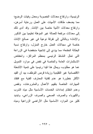 ‫ﺍﻟﺭﺌﻴﺴﻴﺔ، ﻭﺍﺭﺘﻔﺎﻉ ﻤﻌﺩﻻﺕ ﺍﻟﺨﺼﻭﺒﺔ ﻭﻤﻌﺩل ﻭﻓﻴﺎﺕ ﺍﻟﺭﻀﻊ؛‬
‫ﻤﻤﺎ ﻴﻀﻌﻑ ﻁﺎﻗﺎﺕ ﺍﻷﻤﻬﺎﺕ ﻋﻠﻰ ﺍﻟﻌﻤل ﻭﺭﻋﺎﻴﺔ ﺃﺴﺭﻫﻥ،‬
‫ﻭﺍﺭﺘﻔﺎﻉ ﻤﻌﺩﻻﺕ ﺍﻷﻤﻴﺔ ﺨﺎﺼﺔ ﺒﻴﻥ ﺍﻹﻨﺎﺙ. ﻭﻗﺩ ﺃﺩﻯ ﺫﻟﻙ‬
‫ٍﺇﻟﻰ ﻤﻌﺩﻻﺕ ﻤﺭﺘﻔﻌﺔ ﻟﻠﻌﻤﺎﻟﺔ ﻏﻴﺭ ﺍﻟﻤﺅﻫﻠﺔ ﺘﻌﻠﻴﻤﻴﺎ ﺒﻴﻥ ﺍﻟﺫﻜﻭﺭ‬
            ‫‪‬‬
‫ﻭﺍﻹﻨﺎﺙ؛ ﻭﺒﺎﻟﺘﺎﻟﻲ ﺇﻟﻰ ﺘﻔﺭﻗﺔ ﻨﻭﻋﻴﺔ ﻓﻲ ﻏﻴﺭ ﺼﺎﻟﺢ ﺍﻹﻨﺎﺙ‬
‫ﺨﺎﺼﺔ ﻓﻲ ﻤﺠﺎﻻﺕ ﺍﻟﻌﻤل ﺨﺎﺭﺝ ﺍﻟﻤﻨﺯل، ﻭﺍﺭﺘﻔﺎﻉ ﻨﺴﺒﺔ‬
‫ﺍﻟﺒﻁﺎﻟﺔ ﺍﻟﻤﻘﻨﻌﺔ؛ ﻤﻤﺎ ﻴﺅﺩﻱ ﺇﻟﻰ ﺇﻨﺘﺎﺠﻴﺔ ﻤﻨﺨﻔﻀﺔ ﻓﻲ ﺍﻟﺯﺭﺍﻋﺔ‬
‫ﺍﻟﺘﻲ ﺘﻤﺜل ﺍﻟﻨﺸﺎﻁ ﺍﻟﺭﺌﻴﺴﻲ ﺒﻤﻌﻅﻡ ﺍﻟﻤﺭﺍﻜﺯ، ﻭﺍﻨﺨﻔﺎﺽ‬
‫ﺍﻻﺴﺘﺜﻤﺎﺭﺍﺕ ﺍﻟﻌﺎﻤﺔ ﻭﺍﻟﺨﺎﺼﺔ ﻓﻲ ﻨﻘﺽ ﻓﻲ ﻤﻭﺍﺭﺩ ﺍﻟﺘﻤﻭﻴل‬
‫ﻋﻤﺎ ﻫﻭ ﻤﻁﻠﻭﺏ، ﻭﻴﻤﺜل ﻫﺫﺍ ﻗﻴﺩﺍ ﺭﺌﻴﺴﻴﺎ ﻋﻠﻰ ﺘﻨﻤﻴﺔ ﺍﻷﻨﺸﻁﺔ‬
                  ‫‪‬‬      ‫‪‬‬
‫ﺍﻻﻗﺘﺼﺎﺩﻴﺔ ﻏﻴﺭ ﺍﻟﺘﻘﻠﻴﺩﻴﺔ ﻭﺯﻴﺎﺩﺓ ﻗﺭﺹ ﺍﻟﺘﻭﻅﻑ، ﺒﻴﺩ ﺃﻥ ﺍﻟﻘﻴﺩ‬
‫ﺍﻷﻜﺜﺭ ﺨﻁﻭﺭﺓ ﻫﻭ ﻋﺩﻡ ﻜﻔﺎﻴﺔ ﺍﻟﻤﻌﺎﺭﻑ ﺍﻟﻔﻨﻴﺔ ﻤﻊ ﺍﻓﺘﻘﺎﺩ‬
‫ﺍﻟﻤﻬﺎﺭﺍﺕ ﺍﻟﺨﺎﺼﺔ ﺒﺘﻘﻴﻴﻡ ﺍﻷﻋﻤﺎل ﻭﺍﻟﻤﺸﺭﻭﻋﺎﺕ، ﻭﻨﻘﺹ‬
‫ﻭﻋﺩﻡ ﺍﻨﺘﻅﺎﻡ ﺇﻤﺩﺍﺩﺍﺕ ﺍﻟﺨﺩﻤﺎﺕ ﺍﻷﺴﺎﺴﻴﺔ ﻤﺜل ﻤﻴﺎﻩ ﺍﻟﺸﺭﺏ‬
‫ﻭﺍﻟﻜﻬﺭﺒﺎﺀ ﻭﺍﻟﺼﺭﻑ ﺍﻟﺼﺤﻲ ﻭﺍﻟﺼﺭﻑ ﺍﻟﺯﺭﺍﻋﻲ، ﻭﺘﺒﺩﻴﺩ‬
‫ﻜﺜﻴﺭ ﻤﻥ ﺍﻟﻤﻭﺍﺭﺩ ﺍﻷﺴﺎﺴﻴﺔ ﻤﺜل ﺍﻷﺭﺍﻀﻲ ﺍﻟﺯﺭﺍﻋﻴﺔ ﻭﻤﻴﺎﻩ‬




                     ‫- ٢٩٢ -‬
 