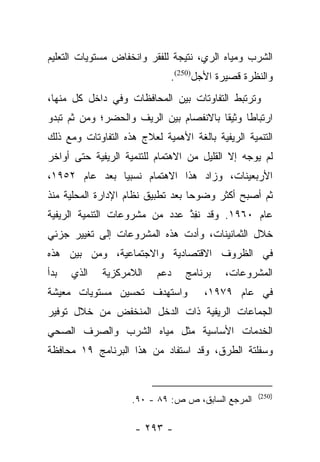 ‫ﺍﻟﺸﺭﺏ ﻭﻤﻴﺎﻩ ﺍﻟﺭﻱ، ﻨﺘﻴﺠﺔ ﻟﻠﻔﻘﺭ ﻭﺍﻨﺨﻔﺎﺽ ﻤﺴﺘﻭﻴﺎﺕ ﺍﻟﺘﻌﻠﻴﻡ‬
                              ‫ﻭﺍﻟﻨﻅﺭﺓ ﻗﺼﻴﺭﺓ ﺍﻷﺠل)052(.‬
‫ﻭﺘﺭﺘﺒﻁ ﺍﻟﺘﻔﺎﻭﺘﺎﺕ ﺒﻴﻥ ﺍﻟﻤﺤﺎﻓﻅﺎﺕ ﻭﻓﻲ ﺩﺍﺨل ﻜل ﻤﻨﻬﺎ،‬
‫ﺍﺭﺘﺒﺎﻁﺎ ﻭﺜﻴﻘﺎ ﺒﺎﻻﻨﻔﺼﺎﻡ ﺒﻴﻥ ﺍﻟﺭﻴﻑ ﻭﺍﻟﺤﻀﺭ؛ ﻭﻤﻥ ﺜﻡ ﺘﺒﺩﻭ‬
     ‫‪‬‬                                  ‫ﹰ‬     ‫ﹰ‬
‫ﺍﻟﺘﻨﻤﻴﺔ ﺍﻟﺭﻴﻔﻴﺔ ﺒﺎﻟﻐﺔ ﺍﻷﻫﻤﻴﺔ ﻟﻌﻼﺝ ﻫﺫﻩ ﺍﻟﺘﻔﺎﻭﺘﺎﺕ ﻭﻤﻊ ﺫﻟﻙ‬
‫ﻟﻡ ﻴﻭﺠﻪ ﺇﻻ ﺍﻟﻘﻠﻴل ﻤﻥ ﺍﻻﻫﺘﻤﺎﻡ ﻟﻠﺘﻨﻤﻴﺔ ﺍﻟﺭﻴﻔﻴﺔ ﺤﺘﻰ ﺃﻭﺍﺨﺭ‬
‫ﺍﻷﺭﺒﻌﻴﻨﺎﺕ، ﻭﺯﺍﺩ ﻫﺫﺍ ﺍﻻﻫﺘﻤﺎﻡ ﻨﺴﺒﻴﺎ ﺒﻌﺩ ﻋﺎﻡ ٢٥٩١،‬
               ‫‪‬‬
‫ﺜﻡ ﺃﺼﺒﺢ ﺃﻜﺜﺭ ﻭﻀﻭﺤﺎ ﺒﻌﺩ ﺘﻁﺒﻴﻕ ﻨﻅﺎﻡ ﺍﻹﺩﺍﺭﺓ ﺍﻟﻤﺤﻠﻴﺔ ﻤﻨﺫ‬
                                   ‫‪‬‬
‫ﻋﺎﻡ ٠٦٩١. ﻭﻗﺩ ﻨﻔﺫ ﻋﺩﺩ ﻤﻥ ﻤﺸﺭﻭﻋﺎﺕ ﺍﻟﺘﻨﻤﻴﺔ ﺍﻟﺭﻴﻔﻴﺔ‬
                               ‫ﹸِ ﱠ‬
‫ﺨﻼل ﺍﻟﺜﻤﺎﻨﻴﻨﺎﺕ، ﻭﺃﺩﺕ ﻫﺫﻩ ﺍﻟﻤﺸﺭﻭﻋﺎﺕ ﺇﻟﻰ ﺘﻐﻴﻴﺭ ﺠﺯﺌﻲ‬
‫ﻓﻲ ﺍﻟﻅﺭﻭﻑ ﺍﻻﻗﺘﺼﺎﺩﻴﺔ ﻭﺍﻻﺠﺘﻤﺎﻋﻴﺔ، ﻭﻤﻥ ﺒﻴﻥ ﻫﺫﻩ‬
‫ﺒﺩﺃ‬   ‫ﺍﻟﺫﻱ‬   ‫ﺍﻟﻼﻤﺭﻜﺯﻴﺔ‬    ‫ﺩﻋﻡ‬    ‫ﺒﺭﻨﺎﻤﺞ‬    ‫ﺍﻟﻤﺸﺭﻭﻋﺎﺕ،‬
‫ﻭﺍﺴﺘﻬﺩﻑ ﺘﺤﺴﻴﻥ ﻤﺴﺘﻭﻴﺎﺕ ﻤﻌﻴﺸﺔ‬           ‫ﻓﻲ ﻋﺎﻡ ٩٧٩١،‬
‫ﺍﻟﺠﻤﺎﻋﺎﺕ ﺍﻟﺭﻴﻔﻴﺔ ﺫﺍﺕ ﺍﻟﺩﺨل ﺍﻟﻤﻨﺨﻔﺽ ﻤﻥ ﺨﻼل ﺘﻭﻓﻴﺭ‬
‫ﺍﻟﺨﺩﻤﺎﺕ ﺍﻷﺴﺎﺴﻴﺔ ﻤﺜل ﻤﻴﺎﻩ ﺍﻟﺸﺭﺏ ﻭﺍﻟﺼﺭﻑ ﺍﻟﺼﺤﻲ‬
‫ﻭﺴﻔﻠﺘﺔ ﺍﻟﻁﺭﻕ، ﻭﻗﺩ ﺍﺴﺘﻔﺎﺩ ﻤﻥ ﻫﺫﺍ ﺍﻟﺒﺭﻨﺎﻤﺞ ٩١ ﻤﺤﺎﻓﻅﺔ‬


                                                   ‫)052(‬
                    ‫ﺍﻟﻤﺭﺠﻊ ﺍﻟﺴﺎﺒﻕ، ﺹ ﺹ: ٩٨ - ٠٩.‬

                     ‫- ٣٩٢ -‬
 