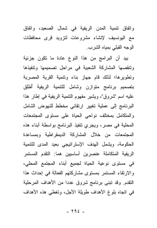 ‫ﻭﺍﺘﻔﺎﻕ ﺘﻨﻤﻴﺔ ﺍﻟﻤﺩﻥ ﺍﻟﺭﻴﻔﻴﺔ ﻓﻲ ﺸﻤﺎل ﺍﻟﺼﻌﻴﺩ، ﻭﺍﺘﻔﺎﻕ‬
‫ﻤﻊ ﺍﻟﻴﻭﻨﺴﻴﻑ ﻹﻨﺸﺎﺀ ﻤﺸﺭﻭﻋﺎﺕ ﻟﺘﺯﻭﻴﺩ ﻗﺭﻯ ﻤﺤﺎﻓﻅﺎﺕ‬
                               ‫ﺍﻟﻭﺠﻪ ﺍﻟﻘﺒﻠﻲ ﺒﻤﻴﺎﻩ ﺍﻟﺸﺭﺏ.‬
‫ﺒﻴﺩ ﺃﻥ ﺍﻟﺒﺭﺍﻤﺞ ﻤﻥ ﻫﺫﺍ ﺍﻟﻨﻭﻉ ﻋﺎﺩﺓ ﻤﺎ ﺘﻜﻭﻥ ﺠﺯﺌﻴﺔ‬
‫ﻭﺘﻨﻘﺼﻬﺎ ﺍﻟﻤﺸﺎﺭﻜﺔ ﺍﻟﺸﻌﺒﻴﺔ ﻓﻲ ﻤﺭﺍﺤل ﺘﺼﻤﻴﻤﻬﺎ ﻭﺘﻨﻔﻴﺫﻫﺎ‬
‫ﻭﺘﻁﻭﻴﺭﻫﺎ؛ ﻟﺫﻟﻙ ﻗﺎﻡ ﺠﻬﺎﺯ ﺒﻨﺎﺀ ﻭﺘﻨﻤﻴﺔ ﺍﻟﻘﺭﻴﺔ ﺍﻟﻤﺼﺭﻴﺔ‬
‫ﺒﺘﺼﻤﻴﻡ ﺒﺭﻨﺎﻤﺞ ﻤﺘﻭﺍﺯﻥ ﻭﺸﺎﻤل ﻟﻠﺘﻨﻤﻴﺔ ﺍﻟﺭﻴﻔﻴﺔ ﺃﻁﻠﻕ‬
‫ُ ِﹶ‬
‫ﻋﻠﻴﻪ ﺍﺴﻡ "ﺸﺭﻭﻕ"، ﻭﻴﺸﻴﺭ ﻤﻔﻬﻭﻡ ﺍﻟﺘﻨﻤﻴﺔ ﺍﻟﺭﻴﻔﻴﺔ ﻓﻲ ﺇﻁﺎﺭ ﻫﺫﺍ‬
‫ﺍﻟﺒﺭﻨﺎﻤﺞ ﺇﻟﻰ ﻋﻤﻠﻴﺔ ﺘﻐﻴﻴﺭ ﺍﺭﺘﻘﺎﺌﻲ ﻤﺨﻁﻁ ﻟﻠﻨﻬﻭﺽ ﺍﻟﺸﺎﻤل‬
‫ﻭﺍﻟﻤﺘﻜﺎﻤل ﺒﻤﺨﺘﻠﻑ ﻨﻭﺍﺤﻲ ﺍﻟﺤﻴﺎﺓ ﻋﻠﻰ ﻤﺴﺘﻭﻯ ﺍﻟﻤﺠﺘﻤﻌﺎﺕ‬
‫ﺍﻟﻤﺤﻠﻴﺔ ﻓﻲ ﻤﺼﺭ، ﻭﻴﺠﺭﻱ ﺘﻨﻔﻴﺫ ﺍﻟﺒﺭﻨﺎﻤﺞ ﺒﻭﺍﺴﻁﺔ ﺃﺒﻨﺎﺀ ﻫﺫﻩ‬
‫ﺍﻟﻤﺠﺘﻤﻌﺎﺕ ﻤﻥ ﺨﻼل ﺍﻟﻤﺸﺎﺭﻜﺔ ﺍﻟﺩﻴﻤﻘﺭﺍﻁﻴﺔ ﻭﺒﻤﺴﺎﻋﺩﺓ‬
‫ﺍﻟﺤﻜﻭﻤﺔ، ﻭﻴﺸﻤل ﺍﻟﻬﺩﻑ ﺍﻹﺴﺘﺭﺍﺘﻴﺠﻲ ﺒﻌﻴﺩ ﺍﻟﻤﺩﻯ ﻟﻠﺘﻨﻤﻴﺔ‬
‫ﺍﻟﺭﻴﻔﻴﺔ ﺍﻟﻤﺘﻜﺎﻤﻠﺔ ﻋﻨﺼﺭﻴﻥ ﺃﺴﺎﺴﻴﻴﻥ ﻫﻤﺎ: ﺍﻟﺘﻘﺩﻡ ﺍﻟﻤﺴﺘﻤﺭ‬
‫ﻓﻲ ﻤﺴﺘﻭﻯ ﻨﻭﻋﻴﺔ ﺍﻟﺤﻴﺎﺓ ﻟﺠﻤﻴﻊ ﺃﺒﻨﺎﺀ ﺍﻟﻤﺠﺘﻤﻊ ﺍﻟﻤﺤﻠﻲ،‬
‫ﻭﺍﻻﺭﺘﻘﺎﺀ ﺍﻟﻤﺴﺘﻤﺭ ﺒﻤﺴﺘﻭﻯ ﻤﺸﺎﺭﻜﺘﻬﻡ ﺍﻟﻔﻌﺎﻟﺔ ﻓﻲ ﺇﺤﺩﺍﺙ ﻫﺫﺍ‬
‫ﺍﻟﺘﻘﺩﻡ. ﻭﻗﺩ ﺘﺒﻨﻰ ﺒﺭﻨﺎﻤﺞ ﺸﺭﻭﻕ ﻋﺩﺩﺍ ﻤﻥ ﺍﻷﻫﺩﺍﻑ ﺍﻟﻤﺭﺤﻠﻴﺔ‬
                    ‫‪‬‬
‫ﻓﻲ ﺍﺘﺠﺎﻩ ﺒﻠﻭﻍ ﺍﻷﻫﺩﺍﻑ ﻁﻭﻴﻠﺔ ﺍﻷﺠل، ﻭﺘﻐﻁﻲ ﻫﺫﻩ ﺍﻷﻫﺩﺍﻑ‬


                     ‫- ٤٩٢ -‬
 