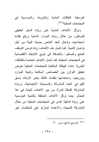 ‫ﺍﻟﻤﺭﺤﻠﻴﺔ ﺍﻟﻁﺎﻗﺎﺕ ﺍﻟﻤﺎﺩﻴﺔ ﻭﺍﻟﺒﺸﺭﻴﺔ، ﻭﺍﻟﻤﺅﺴﺴﻴﺔ ﻓﻲ‬
                                ‫ﺍﻟﻤﺠﺘﻤﻌﺎﺕ ﺍﻟﻤﺤﻠﻴﺔ)152(.‬
‫ﻭﺘﺭﻜﺯ ﺍﻷﻫﺩﺍﻑ ﺍﻟﻤﺎﺩﻴﺔ ﻋﻠﻰ ﺯﻴﺎﺩﺓ ﺍﻟﺩﺨل ﺍﻟﺤﻘﻴﻘﻲ‬
                                        ‫ﱢ‬
‫ﻟﻠﻤﻭﺍﻁﻥ، ﻤﻥ ﺨﻼل ﺯﻴﺎﺩﺓ ﺍﻟﻤﻭﺍﺭﺩ ﺍﻟﻤﺎﺩﻴﺔ ﻭﺭﻓﻊ ﻜﻔﺎﺀﺓ‬
‫ﺍﺴﺘﺨﺩﺍﻤﻬﺎ، ﻭﺇﺩﺨﺎل ﺍﻟﺒﻌﺩ ﺍﻟﺨﺎﺹ ﺒﺤﻤﺎﻴﺔ ﺍﻟﺒﻴﺌﺔ ﻤﻥ ﺃﺠل‬
‫ﺘﻭﺍﺼل ﺍﻟﺘﻨﻤﻴﺔ. ﻜﻤﺎ ﺘﺸﻤل ﻫﺫﻩ ﺍﻷﻫﺩﺍﻑ ﺯﻴﺎﺩﺓ ﻓﺭﺹ ﺍﻟﺘﻭﻅﻑ‬
‫ﺍﻟﻤﻨﺘﺞ ﻭﺍﻟﻤﺴﺘﻘﺭ، ﺒﺎﻹﻀﺎﻓﺔ ﺇﻟﻰ ﺘﻨﻭﻴﻊ ﺍﻷﻨﺸﻁﺔ ﺍﻻﻗﺘﺼﺎﺩﻴﺔ‬
‫ﻓﻲ ﺍﻟﻤﺠﺘﻤﻌﺎﺕ ﺍﻟﻤﺤﻠﻴﺔ، ﻜﻤﺎ ﺘﺸﻤل ﺍﻷﻫﺩﺍﻑ ﺍﻟﺨﺎﺼﺔ ﺒﺎﻟﻁﺎﻗﺎﺕ‬
‫ﺍﻟﺒﺸﺭﻴﺔ ﺇﻋﺎﺩﺓ ﺍﻟﻬﻴﻜﻠﺔ ﺍﻟﺴﻜﺎﻨﻴﺔ ﻟﻠﻤﺠﺘﻤﻌﺎﺕ ﺍﻟﻤﺤﻠﻴﺔ ﺒﻐﺭﺽ‬
‫ﺘﺤﻘﻴﻕ ﺍﻟﺘﻭﺍﺯﻥ ﺒﻴﻥ ﺍﻟﺨﺼﺎﺌﺹ ﺍﻟﺴﻜﺎﻨﻴﺔ ﻭﺘﻨﻤﻴﺔ ﺍﻟﻤﻭﺍﺭﺩ‬
‫ﻭﺘﻭﺯﻴﻌﻬﺎ، ﻭﺍﺴﺘﺨﺩﺍﻤﻬﺎ ﺒﻜﻔﺎﺀﺓ. ﻜﺫﻟﻙ ﻴﻌﺘﺒﺭ ﺍﻻﺭﺘﻘﺎﺀ ﺒﻨﺴﻕ‬
‫ﺍﻟﻘﻴﻡ ﻓﻲ ﺍﺘﺠﺎﻩ ﺍﻟﻤﺸﺎﺭﻜﺔ ﻭﺍﻟﻤﺴﺌﻭﻟﻴﺔ ﺍﻻﺠﺘﻤﺎﻋﻴﺔ، ﻭﺯﻴﺎﺩﺓ‬
‫ﺍﻟﻤﺸﺎﺭﻜﺔ ﺍﻟﻔﻌﺎﻟﺔ ﻟﻠﻤﺭﺃﺓ ﻤﻥ ﺒﻴﻥ ﺍﻷﻫﺩﺍﻑ ﺍﻟﻬﺎﻤﺔ ﻓﻲ ﻫﺫﺍ‬
‫ﺍﻟﻤﺠﺎل. ﺒﻴﻨﻤﺎ ﺘﺭﻜﺯ ﺍﻷﻫﺩﺍﻑ ﺍﻟﻤﺘﻌﻠﻘﺔ ﺒﺎﻟﺘﻨﻤﻴﺔ ﺍﻟﻤﺅﺴﺴﻴﺔ‬
                                   ‫ﱢ‬
‫ﻋﻠﻰ ﺯﻴﺎﺩﺓ ﻓﺎﻋﻠﻴﺔ ﺍﻟﻨﺎﺱ ﻓﻲ ﺍﻟﻤﺠﺘﻤﻌﺎﺕ ﺍﻟﻤﺤﻠﻴﺔ ﻤﻥ ﺨﻼل‬
‫ﺍﻟﻤﺸﺎﺭﻜﺔ ﺍﻟﺸﻌﺒﻴﺔ، ﻭﺍﻻﻋﺘﻤﺎﺩ ﺍﻟﻤﺘﺯﺍﻴﺩ ﻋﻠﻰ ﺍﻟﻤﻨﻅﻤﺎﺕ ﻏﻴﺭ‬


                                                    ‫)152(‬
                            ‫ﺍﻟﻤﺭﺠﻊ ﺍﻟﺴﺎﺒﻕ، ﺹ: ٠٩.‬

                    ‫- ٥٩٢ -‬
 