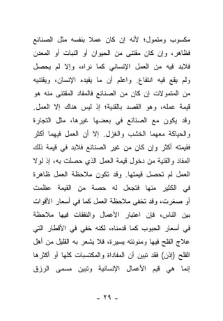 ‫ﻤﻜﺴﻭﺏ ﻭﻤﺘﻤﻭل؛ ﻷﻨﻪ ﺇﻥ ﻜﺎﻥ ﻋﻤﻼ ﺒﻨﻔﺴﻪ ﻤﺜل ﺍﻟﺼﻨﺎﺌﻊ‬
                  ‫ﹰ‬
‫ﻓﻅﺎﻫﺭ، ﻭﺇﻥ ﻜﺎﻥ ﻤﻘﺘﻨﻰ ﻤﻥ ﺍﻟﺤﻴﻭﺍﻥ ﺃﻭ ﺍﻟﻨﺒﺎﺕ ﺃﻭ ﺍﻟﻤﻌﺩﻥ‬
‫ﻓﻼﺒﺩ ﻓﻴﻪ ﻤﻥ ﺍﻟﻌﻤل ﺍﻹﻨﺴﺎﻨﻲ ﻜﻤﺎ ﻨﺭﺍﻩ، ﻭﺇﻻ ﻟﻡ ﻴﺤﺼل‬
‫ﻭﻟﻡ ﻴﻘﻊ ﻓﻴﻪ ﺍﻨﺘﻔﺎﻉ. ﻭﺍﻋﻠﻡ ﺃﻥ ﻤﺎ ﻴﻔﻴﺩﻩ ﺍﻹﻨﺴﺎﻥ، ﻭﻴﻘﺘﻨﻴﻪ‬
‫ﻤﻥ ﺍﻟﻤﺘﻤﻭﻻﺕ ﺇﻥ ﻜﺎﻥ ﻤﻥ ﺍﻟﺼﻨﺎﺌﻊ ﻓﺎﻟﻤﻔﺎﺩ ﺍﻟﻤﻘﺘﻨﻰ ﻤﻨﻪ ﻫﻭ‬
‫ﻗﻴﻤﺔ ﻋﻤﻠﻪ، ﻭﻫﻭ ﺍﻟﻘﺼﺩ ﺒﺎﻟﻘﻨﻴﺔ؛ ﺇﺫ ﻟﻴﺱ ﻫﻨﺎﻙ ﺇﻻ ﺍﻟﻌﻤل.‬
‫ﻭﻗﺩ ﻴﻜﻭﻥ ﻤﻊ ﺍﻟﺼﻨﺎﺌﻊ ﻓﻲ ﺒﻌﻀﻬﺎ ﻏﻴﺭﻫﺎ، ﻤﺜل ﺍﻟﺘﺠﺎﺭﺓ‬
‫ﻭﺍﻟﺤﻴﺎﻜﺔ ﻤﻌﻬﻤﺎ ﺍﻟﺨﺸﺏ ﻭﺍﻟﻐﺯل. ﺇﻻ ﺃﻥ ﺍﻟﻌﻤل ﻓﻴﻬﻤﺎ ﺃﻜﺜﺭ‬
‫ﻓﻘﻴﻤﺘﻪ ﺃﻜﺜﺭ ﻭﺇﻥ ﻜﺎﻥ ﻤﻥ ﻏﻴﺭ ﺍﻟﺼﻨﺎﺌﻊ ﻓﻼﺒﺩ ﻓﻲ ﻗﻴﻤﺔ ﺫﻟﻙ‬
‫ﺍﻟﻤﻔﺎﺩ ﻭﺍﻟﻘﻨﻴﺔ ﻤﻥ ﺩﺨﻭل ﻗﻴﻤﺔ ﺍﻟﻌﻤل ﺍﻟﺫﻱ ﺤﺼﻠﺕ ﺒﻪ، ﺇﺫ ﻟﻭﻻ‬
‫ﺍﻟﻌﻤل ﻟﻡ ﺘﺤﺼل ﻗﻴﻤﺘﻬﺎ. ﻭﻗﺩ ﺘﻜﻭﻥ ﻤﻼﺤﻅﺔ ﺍﻟﻌﻤل ﻅﺎﻫﺭﺓ‬
‫ﻓﻲ ﺍﻟﻜﺜﻴﺭ ﻤﻨﻬﺎ ﻓﺘﺠﻌل ﻟﻪ ﺤﺼﺔ ﻤﻥ ﺍﻟﻘﻴﻤﺔ ﻋﻅﻤﺕ‬
‫ﺃﻭ ﺼﻐﺭﺕ، ﻭﻗﺩ ﺘﺨﻔﻰ ﻤﻼﺤﻅﺔ ﺍﻟﻌﻤل ﻜﻤﺎ ﻓﻲ ﺃﺴﻌﺎﺭ ﺍﻷﻗﻭﺍﺕ‬
‫ﺒﻴﻥ ﺍﻟﻨﺎﺱ، ﻓﺈﻥ ﺍﻋﺘﺒﺎﺭ ﺍﻷﻋﻤﺎل ﻭﺍﻟﻨﻔﻘﺎﺕ ﻓﻴﻬﺎ ﻤﻼﺤﻅﺔ‬
‫ﻓﻲ ﺃﺴﻌﺎﺭ ﺍﻟﺤﺒﻭﺏ ﻜﻤﺎ ﻗﺩﻤﻨﺎﻩ، ﻟﻜﻨﻪ ﺨﻔﻲ ﻓﻲ ﺍﻷﻗﻁﺎﺭ ﺍﻟﺘﻲ‬
‫ﻋﻼﺝ ﺍﻟﻔﻠﺢ ﻓﻴﻬﺎ ﻭﻤﺌﻭﻨﺘﻪ ﻴﺴﻴﺭﺓ، ﻓﻼ ﻴﺸﻌﺭ ﺒﻪ ﺍﻟﻘﻠﻴل ﻤﻥ ﺃﻫل‬
‫ﺍﻟﻔﻠﺢ )ﺇﺫﻥ( ﻓﻘﺩ ﺘﺒﻴﻥ ﺃﻥ ﺍﻟﻤﻔﺎﺩﺍﺓ ﻭﺍﻟﻤﻜﺘﺴﺒﺎﺕ ﻜﻠﻬﺎ ﺃﻭ ﺃﻜﺜﺭﻫﺎ‬
‫ﺇﻨﻤﺎ ﻫﻲ ﻗﻴﻡ ﺍﻷﻋﻤﺎل ﺍﻹﻨﺴﺎﻨﻴﺔ ﻭﺘﺒﻴﻥ ﻤﺴﻤﻰ ﺍﻟﺭﺯﻕ‬


                       ‫- ٩٢ -‬
 