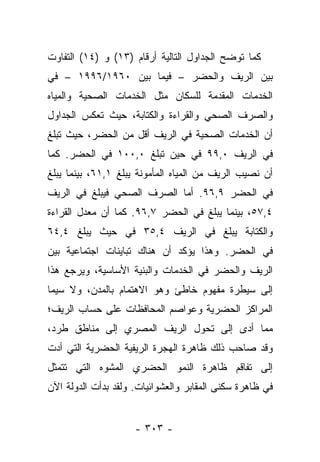 ‫ﻜﻤﺎ ﺘﻭﻀﺢ ﺍﻟﺠﺩﺍﻭل ﺍﻟﺘﺎﻟﻴﺔ ﺃﺭﻗﺎﻡ )٣١( ﻭ )٤١( ﺍﻟﺘﻔﺎﻭﺕ‬
‫ﺒﻴﻥ ﺍﻟﺭﻴﻑ ﻭﺍﻟﺤﻀﺭ – ﻓﻴﻤﺎ ﺒﻴﻥ ٠٦٩١/٦٩٩١ – ﻓﻲ‬
‫ﺍﻟﺨﺩﻤﺎﺕ ﺍﻟﻤﻘﺩﻤﺔ ﻟﻠﺴﻜﺎﻥ ﻤﺜل ﺍﻟﺨﺩﻤﺎﺕ ﺍﻟﺼﺤﻴﺔ ﻭﺍﻟﻤﻴﺎﻩ‬
‫ﻭﺍﻟﺼﺭﻑ ﺍﻟﺼﺤﻲ ﻭﺍﻟﻘﺭﺍﺀﺓ ﻭﺍﻟﻜﺘﺎﺒﺔ، ﺤﻴﺙ ﺘﻌﻜﺱ ﺍﻟﺠﺩﺍﻭل‬
‫ﺃﻥ ﺍﻟﺨﺩﻤﺎﺕ ﺍﻟﺼﺤﻴﺔ ﻓﻲ ﺍﻟﺭﻴﻑ ﺃﻗل ﻤﻥ ﺍﻟﺤﻀﺭ، ﺤﻴﺙ ﺘﺒﻠﻎ‬
‫ﻓﻲ ﺍﻟﺭﻴﻑ ٠,٩٩ ﻓﻲ ﺤﻴﻥ ﺘﺒﻠﻎ ٠,٠٠١ ﻓﻲ ﺍﻟﺤﻀﺭ. ﻜﻤﺎ‬
‫ﺃﻥ ﻨﺼﻴﺏ ﺍﻟﺭﻴﻑ ﻤﻥ ﺍﻟﻤﻴﺎﻩ ﺍﻟﻤﺄﻤﻭﻨﺔ ﻴﺒﻠﻎ ١,١٦، ﺒﻴﻨﻤﺎ ﻴﺒﻠﻎ‬
‫ﻓﻲ ﺍﻟﺤﻀﺭ ٩,٦٩. ﺃﻤﺎ ﺍﻟﺼﺭﻑ ﺍﻟﺼﺤﻲ ﻓﻴﺒﻠﻎ ﻓﻲ ﺍﻟﺭﻴﻑ‬
                            ‫‪‬‬
‫٤,٧٥، ﺒﻴﻨﻤﺎ ﻴﺒﻠﻎ ﻓﻲ ﺍﻟﺤﻀﺭ ٧,٦٩. ﻜﻤﺎ ﺃﻥ ﻤﻌﺩل ﺍﻟﻘﺭﺍﺀﺓ‬
‫ﻭﺍﻟﻜﺘﺎﺒﺔ ﻴﺒﻠﻎ ﻓﻲ ﺍﻟﺭﻴﻑ ٤,٥٣ ﻓﻲ ﺤﻴﺙ ﻴﺒﻠﻎ ٤,٤٦‬
‫ﻓﻲ ﺍﻟﺤﻀﺭ. ﻭﻫﺫﺍ ﻴﺅﻜﺩ ﺃﻥ ﻫﻨﺎﻙ ﺘﺒﺎﻴﻨﺎﺕ ﺍﺠﺘﻤﺎﻋﻴﺔ ﺒﻴﻥ‬
‫ﺍﻟﺭﻴﻑ ﻭﺍﻟﺤﻀﺭ ﻓﻲ ﺍﻟﺨﺩﻤﺎﺕ ﻭﺍﻟﺒﻨﻴﺔ ﺍﻷﺴﺎﺴﻴﺔ، ﻭﻴﺭﺠﻊ ﻫﺫﺍ‬
‫ﺇﻟﻰ ﺴﻴﻁﺭﺓ ﻤﻔﻬﻭﻡ ﺨﺎﻁﺊ ﻭﻫﻭ ﺍﻻﻫﺘﻤﺎﻡ ﺒﺎﻟﻤﺩﻥ، ﻭﻻ ﺴﻴﻤﺎ‬
‫ﺍﻟﻤﺭﺍﻜﺯ ﺍﻟﺤﻀﺭﻴﺔ ﻭﻋﻭﺍﺼﻡ ﺍﻟﻤﺤﺎﻓﻅﺎﺕ ﻋﻠﻰ ﺤﺴﺎﺏ ﺍﻟﺭﻴﻑ؛‬
‫ﻤﻤﺎ ﺃﺩﻯ ﺇﻟﻰ ﺘﺤﻭل ﺍﻟﺭﻴﻑ ﺍﻟﻤﺼﺭﻱ ﺇﻟﻰ ﻤﻨﺎﻁﻕ ﻁﺭﺩ،‬
‫ﻭﻗﺩ ﺼﺎﺤﺏ ﺫﻟﻙ ﻅﺎﻫﺭﺓ ﺍﻟﻬﺠﺭﺓ ﺍﻟﺭﻴﻔﻴﺔ ﺍﻟﺤﻀﺭﻴﺔ ﺍﻟﺘﻲ ﺃﺩﺕ‬
‫ﺇﻟﻰ ﺘﻔﺎﻗﻡ ﻅﺎﻫﺭﺓ ﺍﻟﻨﻤﻭ ﺍﻟﺤﻀﺭﻱ ﺍﻟﻤﺸﻭﻩ ﺍﻟﺘﻲ ﺘﺘﻤﺜل‬
‫ﻓﻲ ﻅﺎﻫﺭﺓ ﺴﻜﻨﻰ ﺍﻟﻤﻘﺎﺒﺭ ﻭﺍﻟﻌﺸﻭﺍﺌﻴﺎﺕ. ﻭﻟﻘﺩ ﺒﺩﺃﺕ ﺍﻟﺩﻭﻟﺔ ﺍﻵﻥ‬


                     ‫- ٣٠٣ -‬
 