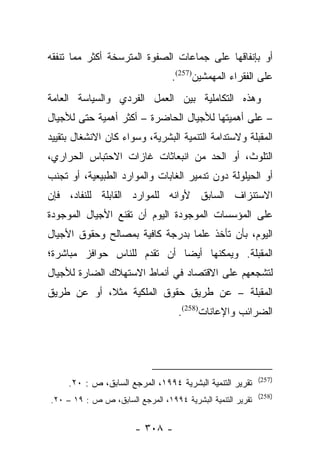 ‫ﺃﻭ ﺒﺈﻨﻔﺎﻗﻬﺎ ﻋﻠﻰ ﺠﻤﺎﻋﺎﺕ ﺍﻟﺼﻔﻭﺓ ﺍﻟﻤﺘﺭﺴﺨﺔ ﺃﻜﺜﺭ ﻤﻤﺎ ﺘﻨﻔﻘﻪ‬
                                  ‫ﻋﻠﻰ ﺍﻟﻔﻘﺭﺍﺀ ﺍﻟﻤﻬﻤﺸﻴﻥ)752(.‬
‫ﻭﻫﺫﻩ ﺍﻟﺘﻜﺎﻤﻠﻴﺔ ﺒﻴﻥ ﺍﻟﻌﻤل ﺍﻟﻔﺭﺩﻱ ﻭﺍﻟﺴﻴﺎﺴﺔ ﺍﻟﻌﺎﻤﺔ‬
‫– ﻋﻠﻰ ﺃﻫﻤﻴﺘﻬﺎ ﻟﻸﺠﻴﺎل ﺍﻟﺤﺎﻀﺭﺓ – ﺃﻜﺜﺭ ﺃﻫﻤﻴﺔ ﺤﺘﻰ ﻟﻸﺠﻴﺎل‬
‫ﺍﻟﻤﻘﺒﻠﺔ ﻭﻻﺴﺘﺩﺍﻤﺔ ﺍﻟﺘﻨﻤﻴﺔ ﺍﻟﺒﺸﺭﻴﺔ، ﻭﺴﻭﺍﺀ ﻜﺎﻥ ﺍﻻﻨﺸﻐﺎل ﺒﺘﻘﻴﻴﺩ‬
‫ﺍﻟﺘﻠﻭﺙ، ﺃﻭ ﺍﻟﺤﺩ ﻤﻥ ﺍﻨﺒﻌﺎﺜﺎﺕ ﻏﺎﺯﺍﺕ ﺍﻻﺤﺘﺒﺎﺱ ﺍﻟﺤﺭﺍﺭﻱ،‬
‫ﺃﻭ ﺍﻟﺤﻴﻠﻭﻟﺔ ﺩﻭﻥ ﺘﺩﻤﻴﺭ ﺍﻟﻐﺎﺒﺎﺕ ﻭﺍﻟﻤﻭﺍﺭﺩ ﺍﻟﻁﺒﻴﻌﻴﺔ، ﺃﻭ ﺘﺠﻨﺏ‬
‫ﺍﻻﺴﺘﻨﺯﺍﻑ ﺍﻟﺴﺎﺒﻕ ﻷﻭﺍﻨﻪ ﻟﻠﻤﻭﺍﺭﺩ ﺍﻟﻘﺎﺒﻠﺔ ﻟﻠﻨﻔﺎﺩ، ﻓﺈﻥ‬
‫ﻋﻠﻰ ﺍﻟﻤﺅﺴﺴﺎﺕ ﺍﻟﻤﻭﺠﻭﺩﺓ ﺍﻟﻴﻭﻡ ﺃﻥ ﺘﻘﻨﻊ ﺍﻷﺠﻴﺎل ﺍﻟﻤﻭﺠﻭﺩﺓ‬
‫ﺍﻟﻴﻭﻡ، ﺒﺄﻥ ﺘﺄﺨﺫ ﻋﻠﻤﺎ ﺒﺩﺭﺠﺔ ﻜﺎﻓﻴﺔ ﺒﻤﺼﺎﻟﺢ ﻭﺤﻘﻭﻕ ﺍﻷﺠﻴﺎل‬
                                 ‫‪‬‬
‫ﺍﻟﻤﻘﺒﻠﺔ. ﻭﻴﻤﻜﻨﻬﺎ ﺃﻴﻀﺎ ﺃﻥ ﺘﻘﺩﻡ ﻟﻠﻨﺎﺱ ﺤﻭﺍﻓﺯ ﻤﺒﺎﺸﺭﺓ؛‬
                             ‫‪‬‬
‫ﻟﺘﺸﺠﻌﻬﻡ ﻋﻠﻰ ﺍﻻﻗﺘﺼﺎﺩ ﻓﻲ ﺃﻨﻤﺎﻁ ﺍﻻﺴﺘﻬﻼﻙ ﺍﻟﻀﺎﺭﺓ ﻟﻸﺠﻴﺎل‬
‫ﺍﻟﻤﻘﺒﻠﺔ – ﻋﻥ ﻁﺭﻴﻕ ﺤﻘﻭﻕ ﺍﻟﻤﻠﻜﻴﺔ ﻤﺜﻼ، ﺃﻭ ﻋﻥ ﻁﺭﻴﻕ‬
            ‫ﹰ‬
                                    ‫ﺍﻟﻀﺭﺍﺌﺏ ﻭﺍﻹﻋﺎﻨﺎﺕ)852(.‬




                                                            ‫)752(‬
     ‫ﺘﻘﺭﻴﺭ ﺍﻟﺘﻨﻤﻴﺔ ﺍﻟﺒﺸﺭﻴﺔ ٤٩٩١، ﺍﻟﻤﺭﺠﻊ ﺍﻟﺴﺎﺒﻕ، ﺹ : ٠٢.‬
                                                            ‫)852(‬
‫ﺘﻘﺭﻴﺭ ﺍﻟﺘﻨﻤﻴﺔ ﺍﻟﺒﺸﺭﻴﺔ ٤٩٩١، ﺍﻟﻤﺭﺠﻊ ﺍﻟﺴﺎﺒﻕ، ﺹ ﺹ : ٩١ – ٠٢.‬


                       ‫- ٨٠٣ -‬
 