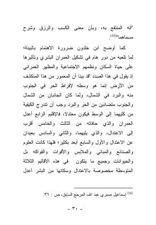 ‫"ﺃﻨﻪ ﺍﻟﻤﻨﺘﻔﻊ ﺒﻪ، ﻭﺒﺄﻥ ﻤﻌﻨﻰ ﺍﻟﻜﺴﺏ ﻭﺍﻟﺭﺯﻕ ﻭﺸﺭﺡ‬
                                           ‫ﻤﺴﻤﺎﻫﻤﺎ")61(.‬
‫ﻜﻤﺎ ﺃﻭﻀﺢ ﺍﺒﻥ ﺨﻠﺩﻭﻥ ﻀﺭﻭﺭﺓ ﺍﻻﻫﺘﻤﺎﻡ ﺒﺎﻟﺒﻴﺌﺔ؛‬
‫ﻟﻤﺎ ﺘﻠﻌﺒﻪ ﻤﻥ ﺩﻭﺭ ﻫﺎﻡ ﻓﻲ ﺘﺸﻜﻴل ﺍﻟﻌﻤﺭﺍﻥ ﺍﻟﺒﺸﺭﻱ ﻭﺘﺄﺜﻴﺭﻫﺎ‬
‫ﻋﻠﻰ ﺤﻴﺎﺓ ﺍﻟﺴﻜﺎﻥ ﻭﻨﻅﻤﻬﻡ ﺍﻻﺠﺘﻤﺎﻋﻴﺔ ﻭﺍﻟﻤﻅﻬﺭ ﺍﻟﻌﻤﺭﺍﻨﻲ‬
‫ﺇﺫ ﻴﻘﻭل ﻓﻲ ﻫﺫﺍ ﺍﻟﺼﺩﺩ "ﻗﺩ ﺒﻴﻨﺎ ﺃﻥ ﺍﻟﻤﻌﻤﻭﺭ ﻤﻥ ﻫﺫﺍ ﺍﻟﻤﻨﻜﺸﻑ‬
‫ﻤﻥ ﺍﻷﺭﺽ ﺇﻨﻤﺎ ﻫﻭ ﻭﺴﻁﻪ ﻹﻓﺭﺍﻁ ﺍﻟﺤﺭ ﻓﻲ ﺍﻟﺠﻨﻭﺏ‬
‫ﻤﻨﻪ ﻭﺍﻟﺒﺭﺩ ﻓﻲ ﺍﻟﺸﻤﺎل، ﻭﻟﻤﺎ ﻜﺎﻥ ﺍﻟﺠﺎﻨﺒﺎﻥ ﻤﻥ ﺍﻟﺸﻤﺎل‬
‫ﻭﺍﻟﺠﻨﻭﺏ ﻤﺘﻀﺎﺩﻴﻥ ﻤﻥ ﺍﻟﺤﺭ ﻭﺍﻟﺒﺭﺩ ﻭﺠﺏ ﺃﻥ ﺘﻨﺩﺭﺝ ﺍﻟﻜﻴﻔﻴﺔ‬
‫ﻤﻥ ﻜﻠﻴﻬﻤﺎ ﺇﻟﻰ ﺍﻟﻭﺴﻁ ﻓﻴﻜﻭﻥ ﻤﻌﺘﺩﻻ، ﻓﺎﻹﻗﻠﻴﻡ ﺍﻟﺭﺍﺒﻊ ﺃﻋﺩل‬
                     ‫ﹰ‬
‫ﺍﻟﻌﻤﺭﺍﻥ ﻭﺍﻟﺫﻱ ﺤﺎﻓﺎﺘﻪ ﻤﻥ ﺍﻟﺜﺎﻟﺙ ﻭﺍﻟﺨﺎﻤﺱ ﺃﻗﺭﺏ‬
‫ﺇﻟﻰ ﺍﻻﻋﺘﺩﺍل، ﻭﺍﻟﺫﻱ ﻴﻠﻴﻬﻤﺎ، ﻭﺍﻟﺜﺎﻨﻲ ﻭﺍﻟﺴﺎﺩﺱ ﺒﻌﻴﺩﺍﻥ‬
‫ﻋﻥ ﺍﻻﻋﺘﺩﺍل ﻭﺍﻷﻭل ﻭﺍﻟﺴﺎﺒﻊ ﺃﺒﻌﺩ ﺒﻜﺜﻴﺭ؛ ﻓﻠﻬﺫﺍ ﻜﺎﻨﺕ ﺍﻟﻌﻠﻭﻡ‬
‫ﻭﺍﻟﺼﻨﺎﺌﻊ ﻭﺍﻟﻤﺒﺎﻨﻲ ﻭﺍﻟﻤﻼﺒﺱ ﻭﺍﻷﻗﻭﺍﺕ ﻭﺍﻟﻔﻭﺍﻜﻪ ﺒل‬
‫ﻓﻲ ﻫﺫﻩ ﺍﻷﻗﺎﻟﻴﻡ ﺍﻟﺜﻼﺜﺔ‬     ‫ﻭﺍﻟﺤﻴﻭﺍﻨﺎﺕ ﻭﺠﻤﻴﻊ ﻤﺎ ﻴﺘﻜﻭﻥ‬
‫ﺍﻟﻤﺘﻭﺴﻁﺔ ﻤﺨﺼﻭﺼﺔ ﺒﺎﻻﻋﺘﺩﺍل ﻭﺴﻜﺎﻨﻬﺎ ﻤﻥ ﺍﻟﺒﺸﺭ ﺃﻋﺩل‬


                                                       ‫)61(‬
         ‫ﺇﺴﻤﺎﻋﻴل ﺼﺒﺭﻱ ﻋﺒﺩ ﺍﷲ، ﺍﻟﻤﺭﺠﻊ ﺍﻟﺴﺎﺒﻕ، ﺹ : ٦٣.‬

                      ‫- ٠٣ -‬
 