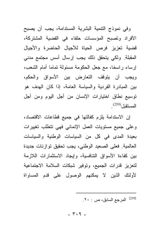 ‫ﻭﻓﻲ ﻨﻤﻭﺫﺝ ﺍﻟﺘﻨﻤﻴﺔ ﺍﻟﺒﺸﺭﻴﺔ ﺍﻟﻤﺴﺘﺩﺍﻤﺔ، ﻴﺠﺏ ﺃﻥ ﻴﺼﺒﺢ‬
‫ﺍﻷﻓﺭﺍﺩ ﻭﺘﺼﺒﺢ ﺍﻟﻤﺅﺴﺴﺎﺕ ﺤﻠﻔﺎﺀ ﻓﻲ ﺍﻟﻘﻀﻴﺔ ﺍﻟﻤﺸﺘﺭﻜﺔ،‬
‫ﻗﻀﻴﺔ ﺘﻌﺯﻴﺯ ﻓﺭﺹ ﺍﻟﺤﻴﺎﺓ ﻟﻸﺠﻴﺎل ﺍﻟﺤﺎﻀﺭﺓ ﻭﺍﻷﺠﻴﺎل‬
‫ﺍﻟﻤﻘﺒﻠﺔ. ﻭﻟﻜﻲ ﻴﺘﺤﻘﻕ ﺫﻟﻙ ﻴﺠﺏ ﺇﺭﺴﺎل ﺃﺴﺱ ﻤﺠﺘﻤﻊ ﻤﺩﻨﻲ‬
‫ﺇﺭﺴﺎﺀ ﺭﺍﺴﺨﺎ، ﻤﻊ ﺠﻌل ﺍﻟﺤﻜﻭﻤﺔ ﻤﺴﺌﻭﻟﺔ ﺘﻤﺎﻤﺎ ﺃﻤﺎﻡ ﺍﻟﺸﻌﺏ،‬
             ‫‪‬‬                            ‫ﹰ‬    ‫‪‬‬
‫ﻭﻴﺠﺏ ﺃﻥ ﻴﺘﻭﻗﻑ ﺍﻟﺘﻌﺎﺭﺽ ﺒﻴﻥ ﺍﻷﺴﻭﺍﻕ ﻭﺍﻟﺤﻜﻡ،‬
‫ﺒﻴﻥ ﺍﻟﻤﺒﺎﺩﺭﺓ ﺍﻟﻔﺭﺩﻴﺔ ﻭﺍﻟﺴﻴﺎﺴﺔ ﺍﻟﻌﺎﻤﺔ، ﺇﺫﺍ ﻜﺎﻥ ﺍﻟﻬﺩﻑ ﻫﻭ‬
‫ﺘﻭﺴﻴﻊ ﻨﻁﺎﻕ ﺍﺨﺘﻴﺎﺭﺍﺕ ﺍﻹﻨﺴﺎﻥ ﻤﻥ ﺃﺠل ﺍﻟﻴﻭﻡ ﻭﻤﻥ ﺃﺠل‬
                                          ‫ﺍﻟﻤﺴﺘﻘﺒل)952(.‬
‫ﺇﻥ ﺍﻻﺴﺘﺩﺍﻤﺔ ﻴﻠﺯﻡ ﻜﻔﺎﻟﺘﻬﺎ ﻓﻲ ﺠﻤﻴﻊ ﻗﻁﺎﻋﺎﺕ ﺍﻻﻗﺘﺼﺎﺩ،‬
‫ﻭﻋﻠﻰ ﺠﻤﻴﻊ ﻤﺴﺘﻭﻴﺎﺕ ﺍﻟﻌﻤل ﺍﻹﻨﻤﺎﺌﻲ ﻓﻬﻲ ﺘﺘﻁﻠﺏ ﺘﻐﻴﻴﺭﺍﺕ‬
‫ﺒﻌﻴﺩﺓ ﺍﻟﻤﺩﻯ ﻓﻲ ﻜل ﻤﻥ ﺍﻟﺴﻴﺎﺴﺎﺕ ﺍﻟﻭﻁﻨﻴﺔ ﻭﺍﻟﺴﻴﺎﺴﺎﺕ‬
‫ﺍﻟﻌﺎﻟﻤﻴﺔ. ﻓﻌﻠﻰ ﺍﻟﺼﻌﻴﺩ ﺍﻟﻭﻁﻨﻲ، ﻴﺠﺏ ﺘﺤﻘﻴﻕ ﺘﻭﺍﺯﻨﺎﺕ ﺠﺩﻴﺩﺓ‬
‫ﺒﻴﻥ ﻜﻔﺎﺀﺓ ﺍﻷﺴﻭﺍﻕ ﺍﻟﺘﻨﺎﻓﺴﻴﺔ، ﻭﺇﻴﺠﺎﺩ ﺍﻻﺴﺘﺜﻤﺎﺭﺍﺕ ﺍﻟﻼﺯﻤﺔ‬
‫ﻟﺘﻌﺯﻴﺯ ﻗﺩﺭﺍﺕ ﺍﻟﺠﻤﻴﻊ، ﻭﺘﻭﻓﻴﺭ ﺸﺒﻜﺎﺕ ﺍﻟﺴﻼﻤﺔ ﺍﻻﺠﺘﻤﺎﻋﻴﺔ‬
‫ﻷﻭﻟﺌﻙ ﺍﻟﺫﻴﻥ ﻻ ﻴﻤﻜﻨﻬﻡ ﺍﻟﻭﺼﻭل ﻋﻠﻰ ﻗﺩﻡ ﺍﻟﻤﺴﺎﻭﺍﺓ‬


                                                     ‫)952(‬
                            ‫ﺍﻟﻤﺭﺠﻊ ﺍﻟﺴﺎﺒﻕ، ﺹ : ٠٢.‬

                    ‫- ٩٠٣ -‬
 