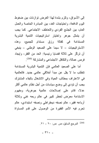 ‫ﺇﻟﻰ ﺍﻷﺴﻭﺍﻕ، ﻭﺘﻠﺯﻡ ﺒﺸﺩﺓ ﻟﻬﺫﺍ ﺍﻟﻐﺭﺽ ﺘﻭﺍﺯﻨﺎﺕ ﺒﻴﻥ ﻀﻐﻭﻁ‬
‫ﺍﻟﻴﻭﻡ ﺍﻟﺩﺍﻓﻌﺔ، ﻭﺍﺤﺘﻴﺎﺠﺎﺕ ﺍﻟﻐﺩ، ﺒﻴﻥ ﺍﻟﻤﺒﺎﺩﺭﺓ ﺍﻟﺨﺎﺼﺔ ﻭﺍﻟﻌﻤل‬
‫ﺍﻟﻌﺎﻡ، ﺒﻴﻥ ﺍﻟﺠﺸﻊ ﺍﻟﻔﺭﺩﻱ ﻭﺍﻟﺘﻌﺎﻁﻑ ﺍﻻﺠﺘﻤﺎﻋﻲ. ﻜﻤﺎ ﻴﺠﺏ‬
‫ﺃﻥ ﻴﺘﻤﺜل ﺠﻭﻫﺭ ﻭﺍﺨﺘﻴﺎﺭ ﺍﺴﺘﺭﺍﺘﻴﺠﻴﺎﺕ ﺍﻟﺘﻨﻤﻴﺔ ﺍﻟﺒﺸﺭﻴﺔ‬
‫ﻭﻫﺫﻩ‬   ‫ﻟﻠﺠﻤﻴﻊ،‬   ‫ﻤﺴﺘﺩﺍﻡ‬    ‫ﺭﺯﻕ‬     ‫ﻜﻔﺎﻟﺔ‬   ‫ﻓﻲ‬   ‫ﺍﻟﻤﺴﺘﺩﺍﻤﺔ‬
‫ﺍﻻﺴﺘﺭﺍﺘﻴﺠﻴﺎﺕ – ﻻ ﺴﻴﻤﺎ ﻋﻠﻰ ﺍﻟﺼﻌﻴﺩ ﺍﻟﻭﻁﻨﻲ – ﻴﻨﺒﻐﻲ‬
‫ﺃﻥ ﺘﺭﻜﺯ ﻋﻠﻰ ﺜﻼﺜﺔ ﻗﻀﺎﻴﺎ ﺭﺌﻴﺴﻴﺔ: ﺍﻟﺤﺩ ﻤﻥ ﺍﻟﻔﻘﺭ، ﻭﺇﻴﺠﺎﺩ‬
                                              ‫ﱢ‬
        ‫ﻓﺭﺹ ﻋﻤﺎﻟﺔ، ﻭﺍﻟﺘﻜﺎﻓل ﺍﻻﺠﺘﻤﺎﻋﻲ ﻭﺍﻟﻤﺸﺎﺭﻜﺔ )062(.‬
‫ﺃﻤﺎ ﻋﻠﻰ ﺍﻟﺼﻌﻴﺩ ﺍﻟﻌﺎﻟﻤﻲ ﻓﺈﻥ ﺍﻟﺘﻨﻤﻴﺔ ﺍﻟﺒﺸﺭﻴﺔ ﺍﻟﻤﺴﺘﺩﺍﻤﺔ‬
                                                  ‫‪‬‬
‫ﺘﺘﻁﻠﺏ ﻤﺎ ﻻ ﻴﻘل ﻋﻥ ﻤﺒﺩﺃ ﺃﺨﻼﻗﻲ ﻋﺎﻟﻤﻲ ﺠﺩﻴﺩ. ﻓﺎﻟﻌﺎﻟﻤﻴﺔ‬
‫ﻓﻲ ﺍﻻﻋﺘﺭﺍﻑ ﺒﻤﻁﺎﻟﺏ ﺍﻟﺤﻴﺎﺓ ﻭﻓﻲ ﺍﻻﻨﺸﻐﺎل ﺒﺎﻟﺒﻘﺎﺀ ﺍﻟﻤﺸﺘﺭﻙ‬
‫ﻴﺠﺏ ﺃﻥ ﺘﺅﺩﻱ ﺇﻟﻰ ﻭﻀﻊ ﺴﻴﺎﺴﺎﺕ ﻤﻥ ﺃﺠل ﻨﻅﺎﻡ ﻋﺎﻟﻤﻲ ﺃﻜﺜﺭ‬
‫ﻋﺩﻻ، ﻗﺎﺌﻡ ﻋﻠﻰ ﺇﺼﻼﺤﺎﺕ ﻋﺎﻟﻤﻴﺔ ﺠﻭﻫﺭﻴﺔ، ﻭﻤﻔﻬﻭﻡ‬
                                       ‫ﹰ‬
‫ﺍﻻﺴﺘﺩﺍﻤﺔ ﻤﻌﺭﺽ ﻟﺨﻁﺭ ﻜﺒﻴﺭ ﻓﻲ ﻋﺎﻟﻡ ﺭﺒﻌﻪ ﻏﻨﻲ ﻭﺜﻼﺜﺔ‬
                                  ‫‪‬‬
                                  ‫َ‬
‫ﺃﺭﺒﺎﻋﻪ ﻓﻘﻴﺭ، ﻋﺎﻟﻡ ﻨﺼﻔﻪ ﺩﻴﻤﻘﺭﺍﻁﻲ ﻭﻨﺼﻔﻪ ﺍﺴﺘﺒﺩﺍﺩﻱ، ﻋﺎﻟﻡ‬
‫ﺘﺤﺭﻡ ﻓﻴﻪ ﺍﻷﻤﻡ ﺍﻟﻔﻘﻴﺭﺓ ﻤﻥ ﺍﻟﻭﺼﻭل ﻋﻠﻰ ﻗﺩﻡ ﺍﻟﻤﺴﺎﻭﺍﺓ‬


                                                     ‫)062(‬
                    ‫ﺍﻟﻤﺭﺠﻊ ﺍﻟﺴﺎﺒﻕ، ﺹ ﺹ: ٠٢ - ١٢.‬

                      ‫- ٠١٣ -‬
 