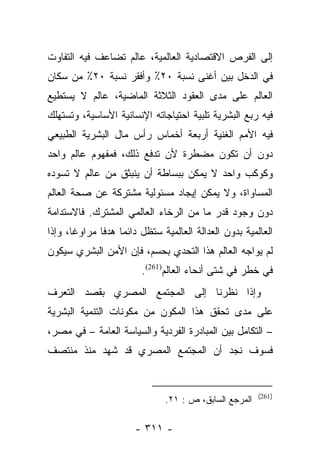 ‫ﺇﻟﻰ ﺍﻟﻔﺭﺹ ﺍﻻﻗﺘﺼﺎﺩﻴﺔ ﺍﻟﻌﺎﻟﻤﻴﺔ، ﻋﺎﻟﻡ ﺘﻀﺎﻋﻑ ﻓﻴﻪ ﺍﻟﺘﻔﺎﻭﺕ‬
‫ﻓﻲ ﺍﻟﺩﺨل ﺒﻴﻥ ﺃﻏﻨﻰ ﻨﺴﺒﺔ ٠٢٪ ﻭﺃﻓﻘﺭ ﻨﺴﺒﺔ ٠٢٪ ﻤﻥ ﺴﻜﺎﻥ‬
‫ﺍﻟﻌﺎﻟﻡ ﻋﻠﻰ ﻤﺩﻯ ﺍﻟﻌﻘﻭﺩ ﺍﻟﺜﻼﺜﺔ ﺍﻟﻤﺎﻀﻴﺔ، ﻋﺎﻟﻡ ﻻ ﻴﺴﺘﻁﻴﻊ‬
‫ﻓﻴﻪ ﺭﺒﻊ ﺍﻟﺒﺸﺭﻴﺔ ﺘﻠﺒﻴﺔ ﺍﺤﺘﻴﺎﺠﺎﺘﻪ ﺍﻹﻨﺴﺎﻨﻴﺔ ﺍﻷﺴﺎﺴﻴﺔ، ﻭﺘﺴﺘﻬﻠﻙ‬
‫ﻓﻴﻪ ﺍﻷﻤﻡ ﺍﻟﻐﻨﻴﺔ ﺃﺭﺒﻌﺔ ﺃﺨﻤﺎﺱ ﺭﺃﺱ ﻤﺎل ﺍﻟﺒﺸﺭﻴﺔ ﺍﻟﻁﺒﻴﻌﻲ‬
‫ﺩﻭﻥ ﺃﻥ ﺘﻜﻭﻥ ﻤﻀﻁﺭﺓ ﻷﻥ ﺘﺩﻓﻊ ﺫﻟﻙ، ﻓﻤﻔﻬﻭﻡ ﻋﺎﻟﻡ ﻭﺍﺤﺩ‬
‫ﻭﻜﻭﻜﺏ ﻭﺍﺤﺩ ﻻ ﻴﻤﻜﻥ ﺒﺒﺴﺎﻁﺔ ﺃﻥ ﻴﻨﺒﺜﻕ ﻤﻥ ﻋﺎﻟﻡ ﻻ ﺘﺴﻭﺩﻩ‬
‫ﺍﻟﻤﺴﺎﻭﺍﺓ، ﻭﻻ ﻴﻤﻜﻥ ﺇﻴﺠﺎﺩ ﻤﺴﺌﻭﻟﻴﺔ ﻤﺸﺘﺭﻜﺔ ﻋﻥ ﺼﺤﺔ ﺍﻟﻌﺎﻟﻡ‬
‫ﺩﻭﻥ ﻭﺠﻭﺩ ﻗﺩﺭ ﻤﺎ ﻤﻥ ﺍﻟﺭﺨﺎﺀ ﺍﻟﻌﺎﻟﻤﻲ ﺍﻟﻤﺸﺘﺭﻙ. ﻓﺎﻻﺴﺘﺩﺍﻤﺔ‬
‫ﺍﻟﻌﺎﻟﻤﻴﺔ ﺒﺩﻭﻥ ﺍﻟﻌﺩﺍﻟﺔ ﺍﻟﻌﺎﻟﻤﻴﺔ ﺴﺘﻅل ﺩﺍﺌﻤﺎ ﻫﺩﻓﺎ ﻤﺭﺍﻭﻏﺎ، ﻭﺇﺫﺍ‬
       ‫ﹰ‬      ‫‪ ‬ﹰ‬
‫ﻟﻡ ﻴﻭﺍﺠﻪ ﺍﻟﻌﺎﻟﻡ ﻫﺫﺍ ﺍﻟﺘﺤﺩﻱ ﺒﺤﺴﻡ، ﻓﺈﻥ ﺍﻷﻤﻥ ﺍﻟﺒﺸﺭﻱ ﺴﻴﻜﻭﻥ‬
                        ‫ﻓﻲ ﺨﻁﺭ ﻓﻲ ﺸﺘﻰ ﺃﻨﺤﺎﺀ ﺍﻟﻌﺎﻟﻡ)162(.‬
‫ﻭﺇﺫﺍ ﻨﻅﺭﻨﺎ ﺇﻟﻰ ﺍﻟﻤﺠﺘﻤﻊ ﺍﻟﻤﺼﺭﻱ ﺒﻘﺼﺩ ﺍﻟﺘﻌﺭﻑ‬
‫ﻋﻠﻰ ﻤﺩﻯ ﺘﺤﻘﻕ ﻫﺫﺍ ﺍﻟﻤﻜﻭﻥ ﻤﻥ ﻤﻜﻭﻨﺎﺕ ﺍﻟﺘﻨﻤﻴﺔ ﺍﻟﺒﺸﺭﻴﺔ‬
‫– ﺍﻟﺘﻜﺎﻤل ﺒﻴﻥ ﺍﻟﻤﺒﺎﺩﺭﺓ ﺍﻟﻔﺭﺩﻴﺔ ﻭﺍﻟﺴﻴﺎﺴﺔ ﺍﻟﻌﺎﻤﺔ – ﻓﻲ ﻤﺼﺭ،‬
‫ﻓﺴﻭﻑ ﻨﺠﺩ ﺃﻥ ﺍﻟﻤﺠﺘﻤﻊ ﺍﻟﻤﺼﺭﻱ ﻗﺩ ﺸﻬﺩ ﻤﻨﺫ ﻤﻨﺘﺼﻑ‬


                                                       ‫)162(‬
                              ‫ﺍﻟﻤﺭﺠﻊ ﺍﻟﺴﺎﺒﻕ، ﺹ : ١٢.‬

                      ‫- ١١٣ -‬
 