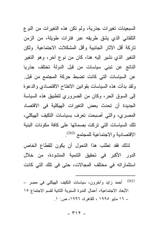 ‫ﺍﻟﺴﺒﻌﻴﻨﺎﺕ ﺘﻐﻴﺭﺍﺕ ﺠﺫﺭﻴﺔ، ﻭﻟﻡ ﺘﻜﻥ ﻫﺫﻩ ﺍﻟﺘﻐﻴﺭﺍﺕ ﻤﻥ ﺍﻟﻨﻭﻉ‬
‫ﺍﻟﺘﻠﻘﺎﺌﻲ ﺍﻟﺫﻱ ﻴﺸﻕ ﻁﺭﻴﻘﻪ ﻋﺒﺭ ﻓﺘﺭﺍﺕ ﻁﻭﻴﻠﺔ، ﻤﻥ ﺍﻟﺯﻤﻥ‬
‫ﺘﺎﺭﻜﺔ ﺃﻗل ﺍﻵﺜﺎﺭ ﺍﻟﺠﺎﻨﺒﻴﺔ ﻭﺃﻗل ﺍﻟﻤﺸﻜﻼﺕ ﺍﻻﺠﺘﻤﺎﻋﻴﺔ. ﻭﻟﻜﻥ‬
‫ﺍﻟﺘﻐﻴﺭ ﺍﻟﺫﻱ ﻨﺸﻴﺭ ﺇﻟﻴﻪ ﻫﻨﺎ، ﻜﺎﻥ ﻤﻥ ﻨﻭﻉ ﺁﺨﺭ، ﻭﻫﻭ ﺍﻟﺘﻐﻴﺭ‬
‫ﺍﻟﻨﺎﺘﺞ ﻋﻥ ﺘﺒﻨﻲ ﺴﻴﺎﺴﺎﺕ ﻤﻥ ﻗﺒل ﺍﻟﺩﻭﻟﺔ ﺘﺨﺘﻠﻑ ﺠﺫﺭﻴﺎ‬
 ‫‪‬‬
‫ﻋﻥ ﺍﻟﺴﻴﺎﺴﺎﺕ ﺍﻟﺘﻲ ﻜﺎﻨﺕ ﺘﻀﺒﻁ ﺤﺭﻜﺔ ﺍﻟﻤﺠﺘﻤﻊ ﻤﻥ ﻗﺒل.‬
‫ﻭﻟﻘﺩ ﺒﺩﺃﺕ ﻫﺫﻩ ﺍﻟﺴﻴﺎﺴﺎﺕ ﺒﻘﻭﺍﻨﻴﻥ ﺍﻻﻨﻔﺘﺎﺡ ﺍﻻﻗﺘﺼﺎﺩﻱ ﻭﺍﻟﺩﻋﻭﺓ‬
‫ﺇﻟﻰ ﺍﻟﺴﻭﻕ ﺍﻟﺤﺭ، ﻭﻜﺎﻥ ﻤﻥ ﺍﻟﻀﺭﻭﺭﻱ ﻟﺘﻁﺒﻴﻕ ﻫﺫﻩ ﺍﻟﺴﻴﺎﺴﺔ‬
‫ﺍﻟﺠﺩﻴﺩﺓ ﺃﻥ ﺘﺤﺩﺙ ﺒﻌﺽ ﺍﻟﺘﻐﻴﺭﺍﺕ ﺍﻟﻬﻴﻜﻠﻴﺔ ﻓﻲ ﺍﻻﻗﺘﺼﺎﺩ‬
‫ﺍﻟﻤﺼﺭﻱ، ﻭﺍﻟﺘﻲ ﺃﺼﺒﺤﺕ ﺘﻌﺭﻑ ﺒﺴﻴﺎﺴﺎﺕ ﺍﻟﺘﻜﻴﻑ ﺍﻟﻬﻴﻜﻠﻲ،‬
‫ﺘﻠﻙ ﺍﻟﺴﻴﺎﺴﺎﺕ ﺍﻟﺘﻲ ﺘﺭﻜﺕ ﺒﺼﻤﺎﺘﻬﺎ ﻋﻠﻰ ﻜﺎﻓﺔ ﻤﻜﻭﻨﺎﺕ ﺍﻟﺒﻨﻴﺔ‬
                        ‫ﺍﻻﻗﺘﺼﺎﺩﻴﺔ ﻭﺍﻻﺠﺘﻤﺎﻋﻴﺔ ﻟﻠﻤﺠﺘﻤﻊ )262(.‬
‫ﻟﺫﻟﻙ ﻓﻘﺩ ﺘﻁﻠﺏ ﻫﺫﺍ ﺍﻟﺘﺤﻭل ﺃﻥ ﻴﻜﻭﻥ ﻟﻠﻘﻁﺎﻉ ﺍﻟﺨﺎﺹ‬
‫ﺍﻟﺩﻭﺭ ﺍﻷﻜﺒﺭ ﻓﻲ ﺘﺤﻘﻴﻕ ﺍﻟﺘﻨﻤﻴﺔ ﺍﻟﻤﻨﺸﻭﺩﺓ، ﻤﻥ ﺨﻼل‬
‫ﺍﺴﺘﺜﻤﺎﺭﺍﺘﻪ ﻓﻲ ﻤﺨﺘﻠﻑ ﺍﻟﻤﺠﺎﻻﺕ، ﺤﺘﻰ ﻓﻲ ﺘﻠﻙ ﺍﻟﺘﻲ ﻜﺎﻨﺕ‬

                                                             ‫) 262(‬
‫ﺃﺤﻤﺩ ﺯﺍﻴﺩ ﻭﺁﺨﺭﻭﻥ، ﺴﻴﺎﺴﺎﺕ ﺍﻟﺘﻜﻴﻑ ﺍﻟﻬﻴﻜﻠﻲ ﻓﻲ ﻤﺼﺭ –‬
‫ﺍﻷﺒﻌﺎﺩ ﺍﻻﺠﺘﻤﺎﻋﻴﺔ، ﺃﻋﻤﺎل ﺍﻟﻨﺩﻭﺓ ﺍﻟﺴﻨﻭﻴﺔ ﺍﻟﺜﺎﻨﻴﺔ ﻟﻘﺴﻡ ﺍﻻﺠﺘﻤﺎﻉ ٥١‬
                 ‫– ٦١ ﻤﺎﻴﻭ ٥٩٩١ ، ﺍﻟﻘﺎﻫﺭﺓ، ٦٩٩١، ﺹ: ١.‬

                         ‫- ٢١٣ -‬
 