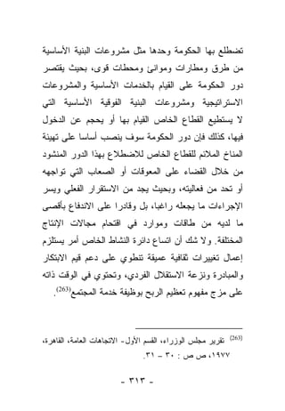 ‫ﺘﻀﻁﻠﻊ ﺒﻬﺎ ﺍﻟﺤﻜﻭﻤﺔ ﻭﺤﺩﻫﺎ ﻤﺜل ﻤﺸﺭﻭﻋﺎﺕ ﺍﻟﺒﻨﻴﺔ ﺍﻷﺴﺎﺴﻴﺔ‬
‫ﻤﻥ ﻁﺭﻕ ﻭﻤﻁﺎﺭﺍﺕ ﻭﻤﻭﺍﻨﺊ ﻭﻤﺤﻁﺎﺕ ﻗﻭﻯ، ﺒﺤﻴﺙ ﻴﻘﺘﺼﺭ‬
‫ﺩﻭﺭ ﺍﻟﺤﻜﻭﻤﺔ ﻋﻠﻰ ﺍﻟﻘﻴﺎﻡ ﺒﺎﻟﺨﺩﻤﺎﺕ ﺍﻷﺴﺎﺴﻴﺔ ﻭﺍﻟﻤﺸﺭﻭﻋﺎﺕ‬
‫ﺍﻻﺴﺘﺭﺍﺘﻴﺠﻴﺔ ﻭﻤﺸﺭﻭﻋﺎﺕ ﺍﻟﺒﻨﻴﺔ ﺍﻟﻔﻭﻗﻴﺔ ﺍﻷﺴﺎﺴﻴﺔ ﺍﻟﺘﻲ‬
‫ﻻ ﻴﺴﺘﻁﻴﻊ ﺍﻟﻘﻁﺎﻉ ﺍﻟﺨﺎﺹ ﺍﻟﻘﻴﺎﻡ ﺒﻬﺎ ﺃﻭ ﻴﺤﺠﻡ ﻋﻥ ﺍﻟﺩﺨﻭل‬
‫ﻓﻴﻬﺎ، ﻜﺫﻟﻙ ﻓﺈﻥ ﺩﻭﺭ ﺍﻟﺤﻜﻭﻤﺔ ﺴﻭﻑ ﻴﻨﺼﺏ ﺃﺴﺎﺴﺎ ﻋﻠﻰ ﺘﻬﻴﺌﺔ‬
           ‫‪‬‬
‫ﺍﻟﻤﻨﺎﺥ ﺍﻟﻤﻼﺌﻡ ﻟﻠﻘﻁﺎﻉ ﺍﻟﺨﺎﺹ ﻟﻼﻀﻁﻼﻉ ﺒﻬﺫﺍ ﺍﻟﺩﻭﺭ ﺍﻟﻤﻨﺸﻭﺩ‬
‫ﻤﻥ ﺨﻼل ﺍﻟﻘﻀﺎﺀ ﻋﻠﻰ ﺍﻟﻤﻌﻭﻗﺎﺕ ﺃﻭ ﺍﻟﺼﻌﺎﺏ ﺍﻟﺘﻲ ﺘﻭﺍﺠﻬﻪ‬
‫ﺃﻭ ﺘﺤﺩ ﻤﻥ ﻓﻌﺎﻟﻴﺘﻪ، ﻭﺒﺤﻴﺙ ﻴﺠﺩ ﻤﻥ ﺍﻻﺴﺘﻘﺭﺍﺭ ﺍﻟﻔﻌﻠﻲ ﻭﻴﺴﺭ‬
‫ﺍﻹﺠﺭﺍﺀﺍﺕ ﻤﺎ ﻴﺠﻌﻠﻪ ﺭﺍﻏﺒﺎ، ﺒل ﻭﻗﺎﺩﺭﺍ ﻋﻠﻰ ﺍﻻﻨﺩﻓﺎﻉ ﺒﺄﻗﺼﻰ‬
                   ‫‪‬‬          ‫‪‬‬
‫ﻤﺎ ﻟﺩﻴﻪ ﻤﻥ ﻁﺎﻗﺎﺕ ﻭﻤﻭﺍﺭﺩ ﻓﻲ ﺍﻗﺘﺤﺎﻡ ﻤﺠﺎﻻﺕ ﺍﻹﻨﺘﺎﺝ‬
‫ﺍﻟﻤﺨﺘﻠﻔﺔ. ﻭﻻ ﺸﻙ ﺃﻥ ﺍﺘﺴﺎﻉ ﺩﺍﺌﺭﺓ ﺍﻟﻨﺸﺎﻁ ﺍﻟﺨﺎﺹ ﺃﻤﺭ ﻴﺴﺘﻠﺯﻡ‬
‫ﺇﻋﻤﺎل ﺘﻐﻴﻴﺭﺍﺕ ﺜﻘﺎﻓﻴﺔ ﻋﻤﻴﻘﺔ ﺘﻨﻁﻭﻱ ﻋﻠﻰ ﺩﻋﻡ ﻗﻴﻡ ﺍﻻﺒﺘﻜﺎﺭ‬
‫ﻭﺍﻟﻤﺒﺎﺩﺭﺓ ﻭﻨﺯﻋﺔ ﺍﻻﺴﺘﻘﻼل ﺍﻟﻔﺭﺩﻱ، ﻭﺘﺤﺘﻭﻱ ﻓﻲ ﺍﻟﻭﻗﺕ ﺫﺍﺘﻪ‬
   ‫ﻋﻠﻰ ﻤﺯﺝ ﻤﻔﻬﻭﻡ ﺘﻌﻅﻴﻡ ﺍﻟﺭﺒﺢ ﺒﻭﻅﻴﻔﺔ ﺨﺩﻤﺔ ﺍﻟﻤﺠﺘﻤﻊ)362(.‬



                                                            ‫)362(‬
‫ﺘﻘﺭﻴﺭ ﻤﺠﻠﺱ ﺍﻟﻭﺯﺭﺍﺀ، ﺍﻟﻘﺴﻡ ﺍﻷﻭل- ﺍﻻﺘﺠﺎﻫﺎﺕ ﺍﻟﻌﺎﻤﺔ، ﺍﻟﻘﺎﻫﺭﺓ،‬
                               ‫٧٧٩١، ﺹ ﺹ : ٠٣ – ١٣.‬

                        ‫- ٣١٣ -‬
 