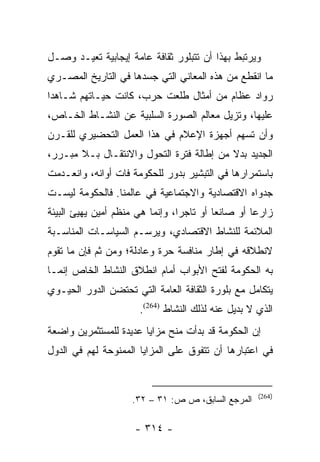 ‫ﻭﻴﺭﺘﺒﻁ ﺒﻬﺫﺍ ﺃﻥ ﺘﺘﺒﻠﻭﺭ ﺜﻘﺎﻓﺔ ﻋﺎﻤﺔ ﺇﻴﺠﺎﺒﻴﺔ ﺘﻌﻴـﺩ ﻭﺼـل‬
‫ﻤﺎ ﺍﻨﻘﻁﻊ ﻤﻥ ﻫﺫﻩ ﺍﻟﻤﻌﺎﻨﻲ ﺍﻟﺘﻲ ﺠﺴﺩﻫﺎ ﻓﻲ ﺍﻟﺘﺎﺭﻴﺦ ﺍﻟﻤﺼـﺭﻱ‬
‫ﺭﻭﺍﺩ ﻋﻅﺎﻡ ﻤﻥ ﺃﻤﺜﺎل ﻁﻠﻌﺕ ﺤﺭﺏ، ﻜﺎﻨﺕ ﺤﻴـﺎﺘﻬﻡ ﺸـﺎﻫﺩﺍ‬
 ‫‪‬‬
‫ﻋﻠﻴﻬﺎ، ﻭﺘﺯﻴل ﻤﻌﺎﻟﻡ ﺍﻟﺼﻭﺭﺓ ﺍﻟﺴﻠﺒﻴﺔ ﻋﻥ ﺍﻟﻨﺸـﺎﻁ ﺍﻟﺨـﺎﺹ،‬
‫ﻭﺃﻥ ﺘﺴﻬﻡ ﺃﺠﻬﺯﺓ ﺍﻹﻋﻼﻡ ﻓﻲ ﻫﺫﺍ ﺍﻟﻌﻤل ﺍﻟﺘﺤﻀﻴﺭﻱ ﻟﻠﻘـﺭﻥ‬
‫ﺍﻟﺠﺩﻴﺩ ﺒﺩﻻ ﻤﻥ ﺇﻁﺎﻟﺔ ﻓﺘﺭﺓ ﺍﻟﺘﺤﻭل ﻭﺍﻻﻨﺘﻘـﺎل ﺒـﻼ ﻤﺒـﺭﺭ،‬
                                          ‫ﹰ‬
‫ﺒﺎﺴﺘﻤﺭﺍﺭﻫﺎ ﻓﻲ ﺍﻟﺘﺒﺸﻴﺭ ﺒﺩﻭﺭ ﻟﻠﺤﻜﻭﻤﺔ ﻓﺎﺕ ﺃﻭﺍﻨﻪ، ﻭﺍﻨﻌـﺩﻤﺕ‬
‫ﺠﺩﻭﺍﻩ ﺍﻻﻗﺘﺼﺎﺩﻴﺔ ﻭﺍﻻﺠﺘﻤﺎﻋﻴﺔ ﻓﻲ ﻋﺎﻟﻤﻨﺎ. ﻓﺎﻟﺤﻜﻭﻤﺔ ﻟﻴﺴـﺕ‬
‫ﺯﺍﺭﻋﺎ ﺃﻭ ﺼﺎﻨﻌﺎ ﺃﻭ ﺘﺎﺠﺭﺍ، ﻭﺇﻨﻤﺎ ﻫﻲ ﻤﻨﻅﻡ ﺃﻤﻴﻥ ﻴﻬﻴﺊ ﺍﻟﺒﻴﺌﺔ‬
                                 ‫‪‬‬        ‫‪‬‬        ‫‪‬‬
‫ﺍﻟﻤﻼﺌﻤﺔ ﻟﻠﻨﺸﺎﻁ ﺍﻻﻗﺘﺼﺎﺩﻱ، ﻭﻴﺭﺴـﻡ ﺍﻟﺴﻴﺎﺴـﺎﺕ ﺍﻟﻤﻨﺎﺴـﺒﺔ‬
‫ﻻﻨﻁﻼﻗﻪ ﻓﻲ ﺇﻁﺎﺭ ﻤﻨﺎﻓﺴﺔ ﺤﺭﺓ ﻭﻋﺎﺩﻟﺔ؛ ﻭﻤﻥ ﺜﻡ ﻓﺈﻥ ﻤﺎ ﺘﻘﻭﻡ‬
‫ﺒﻪ ﺍﻟﺤﻜﻭﻤﺔ ﻟﻔﺘﺢ ﺍﻷﺒﻭﺍﺏ ﺃﻤﺎﻡ ﺍﻨﻁﻼﻕ ﺍﻟﻨﺸﺎﻁ ﺍﻟﺨﺎﺹ ﺇﻨﻤـﺎ‬
‫ﻴﺘﻜﺎﻤل ﻤﻊ ﺒﻠﻭﺭﺓ ﺍﻟﺜﻘﺎﻓﺔ ﺍﻟﻌﺎﻤﺔ ﺍﻟﺘﻲ ﺘﺤﺘﻀﻥ ﺍﻟﺩﻭﺭ ﺍﻟﺤﻴـﻭﻱ‬
                      ‫ﺍﻟﺫﻱ ﻻ ﺒﺩﻴل ﻋﻨﻪ ﻟﺫﻟﻙ ﺍﻟﻨﺸﺎﻁ )462(.‬
‫ﺇﻥ ﺍﻟﺤﻜﻭﻤﺔ ﻗﺩ ﺒﺩﺃﺕ ﻤﻨﺢ ﻤﺯﺍﻴﺎ ﻋﺩﻴﺩﺓ ﻟﻠﻤﺴﺘﺜﻤﺭﻴﻥ ﻭﺍﻀﻌﺔ‬
‫ﻓﻲ ﺍﻋﺘﺒﺎﺭﻫﺎ ﺃﻥ ﺘﺘﻔﻭﻕ ﻋﻠﻰ ﺍﻟﻤﺯﺍﻴﺎ ﺍﻟﻤﻤﻨﻭﺤﺔ ﻟﻬﻡ ﻓﻲ ﺍﻟﺩﻭل‬


                                                    ‫)462(‬
                    ‫ﺍﻟﻤﺭﺠﻊ ﺍﻟﺴﺎﺒﻕ، ﺹ ﺹ: ١٣ – ٢٣.‬

                     ‫- ٤١٣ -‬
 