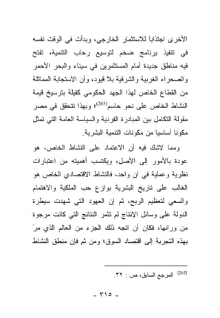 ‫ﺍﻷﺨﺭﻯ ﺍﺠﺘﺫﺍﺒﺎ ﻟﻼﺴﺘﺜﻤﺎﺭ ﺍﻟﺨﺎﺭﺠﻲ، ﻭﺒﺩﺃﺕ ﻓﻲ ﺍﻟﻭﻗﺕ ﻨﻔﺴﻪ‬
                                       ‫‪‬‬
‫ﻓﻲ ﺘﻨﻔﻴﺫ ﺒﺭﻨﺎﻤﺞ ﻀﺨﻡ ﻟﺘﻭﺴﻴﻊ ﺭﺤﺎﺏ ﺍﻟﺘﻨﻤﻴﺔ، ﺘﻔﺘﺢ‬
‫ﻓﻴﻪ ﻤﻨﺎﻁﻕ ﺠﺩﻴﺩﺓ ﺃﻤﺎﻡ ﺍﻟﻤﺴﺘﺜﻤﺭﻴﻥ ﻓﻲ ﺴﻴﻨﺎﺀ ﻭﺍﻟﺒﺤﺭ ﺍﻷﺤﻤﺭ‬
‫ﻭﺍﻟﺼﺤﺭﺍﺀ ﺍﻟﻐﺭﺒﻴﺔ ﻭﺍﻟﺸﺭﻗﻴﺔ ﺒﻼ ﻗﻴﻭﺩ، ﻭﺃﻥ ﺍﻻﺴﺘﺠﺎﺒﺔ ﺍﻟﻤﻤﺎﺜﻠﺔ‬
‫ﻤﻥ ﺍﻟﻘﻁﺎﻉ ﺍﻟﺨﺎﺹ ﻟﻬﺫﺍ ﺍﻟﺠﻬﺩ ﺍﻟﺤﻜﻭﻤﻲ ﻜﻔﻴﻠﺔ ﺒﺘﺭﺴﻴﺦ ﻗﻴﻤﺔ‬
‫ﺍﻟﻨﺸﺎﻁ ﺍﻟﺨﺎﺹ ﻋﻠﻰ ﻨﺤﻭ ﺤﺎﺴﻡ)562(؛ ﻭﺒﻬﺫﺍ ﺘﺘﺤﻘﻕ ﻓﻲ ﻤﺼﺭ‬
‫ﻤﻘﻭﻟﺔ ﺍﻟﺘﻜﺎﻤل ﺒﻴﻥ ﺍﻟﻤﺒﺎﺩﺭﺓ ﺍﻟﻔﺭﺩﻴﺔ ﻭﺍﻟﺴﻴﺎﺴﺔ ﺍﻟﻌﺎﻤﺔ ﺍﻟﺘﻲ ﺘﻤﺜل‬
                   ‫ﻤﻜﻭﻨﺎ ﺃﺴﺎﺴﻴﺎ ﻤﻥ ﻤﻜﻭﻨﺎﺕ ﺍﻟﺘﻨﻤﻴﺔ ﺍﻟﺒﺸﺭﻴﺔ.‬
                                               ‫‪‬‬      ‫ﹰ‬
‫ﻭﻤﻤﺎ ﻻﺸﻙ ﻓﻴﻪ ﺃﻥ ﺍﻻﻋﺘﻤﺎﺩ ﻋﻠﻰ ﺍﻟﻨﺸﺎﻁ ﺍﻟﺨﺎﺹ، ﻫﻭ‬
‫ﻋﻭﺩﺓ ﺒﺎﻷﻤﻭﺭ ﺇﻟﻰ ﺍﻷﺼل، ﻭﻴﻜﺘﺴﺏ ﺃﻫﻤﻴﺘﻪ ﻤﻥ ﺍﻋﺘﺒﺎﺭﺍﺕ‬
‫ﻨﻅﺭﻴﺔ ﻭﻋﻤﻠﻴﺔ ﻓﻲ ﺁﻥ ﻭﺍﺤﺩ، ﻓﺎﻟﻨﺸﺎﻁ ﺍﻻﻗﺘﺼﺎﺩﻱ ﺍﻟﺨﺎﺹ ﻫﻭ‬
‫ﺍﻟﻐﺎﻟﺏ ﻋﻠﻰ ﺘﺎﺭﻴﺦ ﺍﻟﺒﺸﺭﻴﺔ ﺒﻭﺍﺯﻉ ﺤﺏ ﺍﻟﻤﻠﻜﻴﺔ ﻭﺍﻻﻫﺘﻤﺎﻡ‬
‫ﻭﺍﻟﺴﻌﻲ ﻟﺘﻌﻅﻴﻡ ﺍﻟﺭﺒﺢ، ﺜﻡ ﺇﻥ ﺍﻟﻌﻬﻭﺩ ﺍﻟﺘﻲ ﺸﻬﺩﺕ ﺴﻴﻁﺭﺓ‬
‫ﺍﻟﺩﻭﻟﺔ ﻋﻠﻰ ﻭﺴﺎﺌل ﺍﻹﻨﺘﺎﺝ ﻟﻡ ﺘﺜﻤﺭ ﺍﻟﻨﺘﺎﺌﺞ ﺍﻟﺘﻲ ﻜﺎﻨﺕ ﻤﺭﺠﻭﺓ‬
‫ﻤﻥ ﻭﺭﺍﺌﻬﺎ، ﻓﻜﺎﻥ ﺃﻥ ﺍﺘﺠﻪ ﺫﻟﻙ ﺍﻟﺠﺯﺀ ﻤﻥ ﺍﻟﻌﺎﻟﻡ ﺍﻟﺫﻱ ﻤﺭ‬
‫َ‬
‫‪‬‬
‫ﺒﻬﺫﻩ ﺍﻟﺘﺠﺭﺒﺔ ﺇﻟﻰ ﺍﻗﺘﺼﺎﺩ ﺍﻟﺴﻭﻕ؛ ﻭﻤﻥ ﺜﻡ ﻓﺈﻥ ﻤﻨﻁﻕ ﺍﻟﻨﺸﺎﻁ‬


                                                        ‫)562(‬
                               ‫ﺍﻟﻤﺭﺠﻊ ﺍﻟﺴﺎﺒﻕ، ﺹ : ٢٣.‬

                       ‫- ٥١٣ -‬
 