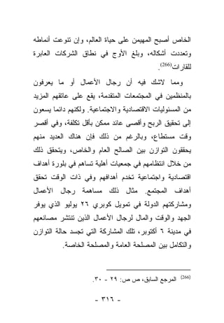 ‫ﺍﻟﺨﺎﺹ ﺃﺼﺒﺢ ﺍﻟﻤﻬﻴﻤﻥ ﻋﻠﻰ ﺤﻴﺎﺓ ﺍﻟﻌﺎﻟﻡ، ﻭﺇﻥ ﺘﻨﻭﻋﺕ ﺃﻨﻤﺎﻁﻪ‬
‫ﻭﺘﻌﺩﺩﺕ ﺃﺸﻜﺎﻟﻪ، ﻭﺒﻠﻎ ﺍﻷﻭﺝ ﻓﻲ ﻨﻁﺎﻕ ﺍﻟﺸﺭﻜﺎﺕ ﺍﻟﻌﺎﺒﺭﺓ‬
                                          ‫ﻟﻠﻘﺎﺭﺍﺕ)662(.‬
‫ﻭﻤﻤﺎ ﻻﺸﻙ ﻓﻴﻪ ﺃﻥ ﺭﺠﺎل ﺍﻷﻋﻤﺎل ﺃﻭ ﻤﺎ ﻴﻌﺭﻓﻭﻥ‬
‫ﺒﺎﻟﻤﻨﻅﻤﻴﻥ ﻓﻲ ﺍﻟﻤﺠﺘﻤﻌﺎﺕ ﺍﻟﻤﺘﻘﺩﻤﺔ، ﻴﻘﻊ ﻋﻠﻰ ﻋﺎﺘﻘﻬﻡ ﺍﻟﻤﺯﻴﺩ‬
‫ﻤﻥ ﺍﻟﻤﺴﺌﻭﻟﻴﺎﺕ ﺍﻻﻗﺘﺼﺎﺩﻴﺔ ﻭﺍﻻﺠﺘﻤﺎﻋﻴﺔ. ﻭﻟﻜﻨﻬﻡ ﺩﺍﺌﻤﺎ ﻴﺴﻌﻭﻥ‬
       ‫‪‬‬
‫ﺇﻟﻰ ﺘﺤﻘﻴﻕ ﺍﻟﺭﺒﺢ ﻭﺃﻗﺼﻰ ﻋﺎﺌﺩ ﻤﻤﻜﻥ ﺒﺄﻗل ﺘﻜﻠﻔﺔ، ﻭﻓﻲ ﺃﻗﺼﺭ‬
‫ﻭﻗﺕ ﻤﺴﺘﻁﺎﻉ، ﻭﺒﺎﻟﺭﻏﻡ ﻤﻥ ﺫﻟﻙ ﻓﺈﻥ ﻫﻨﺎﻙ ﺍﻟﻌﺩﻴﺩ ﻤﻨﻬﻡ‬
‫ﻴﺤﻘﻘﻭﻥ ﺍﻟﺘﻭﺍﺯﻥ ﺒﻴﻥ ﺍﻟﺼﺎﻟﺢ ﺍﻟﻌﺎﻡ ﻭﺍﻟﺨﺎﺹ، ﻭﻴﺘﺤﻘﻕ ﺫﻟﻙ‬
‫ﻤﻥ ﺨﻼل ﺍﻨﺘﻅﺎﻤﻬﻡ ﻓﻲ ﺠﻤﻌﻴﺎﺕ ﺃﻫﻠﻴﺔ ﺘﺴﺎﻫﻡ ﻓﻲ ﺒﻠﻭﺭﺓ ﺃﻫﺩﺍﻑ‬
‫ﺍﻗﺘﺼﺎﺩﻴﺔ ﻭﺍﺠﺘﻤﺎﻋﻴﺔ ﺘﺨﺩﻡ ﺃﻫﺩﺍﻓﻬﻡ ﻭﻓﻲ ﺫﺍﺕ ﺍﻟﻭﻗﺕ ﺘﺤﻘﻕ‬
‫ﺃﻫﺩﺍﻑ ﺍﻟﻤﺠﺘﻤﻊ. ﻤﺜﺎل ﺫﻟﻙ ﻤﺴﺎﻫﻤﺔ ﺭﺠﺎل ﺍﻷﻋﻤﺎل‬
‫ﻭﻤﺸﺎﺭﻜﺘﻬﻡ ﺍﻟﺩﻭﻟﺔ ﻓﻲ ﺘﻤﻭﻴل ﻜﻭﺒﺭﻱ ٦٢ ﻴﻭﻟﻴﻭ ﺍﻟﺫﻱ ﻴﻭﻓﺭ‬
‫ﺍﻟﺠﻬﺩ ﻭﺍﻟﻭﻗﺕ ﻭﺍﻟﻤﺎل ﻟﺭﺠﺎل ﺍﻷﻋﻤﺎل ﺍﻟﺫﻴﻥ ﺘﻨﺘﺸﺭ ﻤﺼﺎﻨﻌﻬﻡ‬
‫ﻓﻲ ﻤﺩﻴﻨﺔ ٦ ﺃﻜﺘﻭﺒﺭ، ﺘﻠﻙ ﺍﻟﻤﺸﺎﺭﻜﺔ ﺍﻟﺘﻲ ﺘﺠﺴﺩ ﺤﺎﻟﺔ ﺍﻟﺘﻭﺍﺯﻥ‬
         ‫ﻭﺍﻟﺘﻜﺎﻤل ﺒﻴﻥ ﺍﻟﻤﺼﻠﺤﺔ ﺍﻟﻌﺎﻤﺔ ﻭﺍﻟﻤﺼﻠﺤﺔ ﺍﻟﺨﺎﺼﺔ.‬


                                                   ‫)662(‬
                    ‫ﺍﻟﻤﺭﺠﻊ ﺍﻟﺴﺎﺒﻕ، ﺹ ﺹ: ٩٢ - ٠٣.‬

                    ‫- ٦١٣ -‬
 