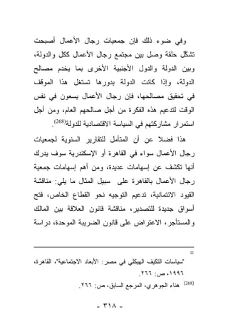 ‫ﻭﻓﻲ ﻀﻭﺀ ﺫﻟﻙ ﻓﺈﻥ ﺠﻤﻌﻴﺎﺕ ﺭﺠﺎل ﺍﻷﻋﻤﺎل ﺃﺼﺒﺤﺕ‬
‫ﺘﺸﻜل ﺤﻠﻘﺔ ﻭﺼل ﺒﻴﻥ ﻤﺠﺘﻤﻊ ﺭﺠﺎل ﺍﻷﻋﻤﺎل ﻜﻜل ﻭﺍﻟﺩﻭﻟﺔ،‬
                                             ‫ﱢ‬
‫ﻭﺒﻴﻥ ﺍﻟﺩﻭﻟﺔ ﻭﺍﻟﺩﻭل ﺍﻷﺠﻨﺒﻴﺔ ﺍﻷﺨﺭﻯ ﺒﻤﺎ ﻴﺨﺩﻡ ﻤﺼﺎﻟﺢ‬
‫ﺍﻟﺩﻭﻟﺔ، ﻭﺇﺫﺍ ﻜﺎﻨﺕ ﺍﻟﺩﻭﻟﺔ ﺒﺩﻭﺭﻫﺎ ﺘﺴﺘﻐل ﻫﺫﺍ ﺍﻟﻤﻭﻗﻑ‬
‫ﻓﻲ ﺘﺤﻘﻴﻕ ﻤﺼﺎﻟﺤﻬﺎ، ﻓﺈﻥ ﺭﺠﺎل ﺍﻷﻋﻤﺎل ﻴﺴﻌﻭﻥ ﻓﻲ ﻨﻔﺱ‬
‫ﺍﻟﻭﻗﺕ ﻟﺘﺩﻋﻴﻡ ﻫﺫﻩ ﺍﻟﻔﻜﺭﺓ ﻤﻥ ﺃﺠل ﺼﺎﻟﺤﻬﻡ ﺍﻟﻌﺎﻡ، ﻭﻤﻥ ﺃﺠل‬
      ‫ﺍﺴﺘﻤﺭﺍﺭ ﻤﺸﺎﺭﻜﺘﻬﻡ ﻓﻲ ﺍﻟﺴﻴﺎﺴﺔ ﺍﻻﻗﺘﺼﺎﺩﻴﺔ ﻟﻠﺩﻭﻟﺔ)862(.‬
‫ﻫﺫﺍ ﻓﻀﻼ ﻋﻥ ﺃﻥ ﺍﻟﻤﺘﺄﻤل ﻟﻠﺘﻘﺎﺭﻴﺭ ﺍﻟﺴﻨﻭﻴﺔ ﻟﺠﻤﻌﻴﺎﺕ‬
                                       ‫ﹰ‬
‫ﺭﺠﺎل ﺍﻷﻋﻤﺎل ﺴﻭﺍﺀ ﻓﻲ ﺍﻟﻘﺎﻫﺭﺓ ﺃﻭ ﺍﻹﺴﻜﻨﺩﺭﻴﺔ ﺴﻭﻑ ﻴﺩﺭﻙ‬
‫ﺃﻨﻬﺎ ﺘﻜﺸﻑ ﻋﻥ ﺇﺴﻬﺎﻤﺎﺕ ﻋﺩﻴﺩﺓ، ﻭﻤﻥ ﺃﻫﻡ ﺇﺴﻬﺎﻤﺎﺕ ﺠﻤﻌﻴﺔ‬
‫ﺭﺠﺎل ﺍﻷﻋﻤﺎل ﺒﺎﻟﻘﺎﻫﺭﺓ ﻋﻠﻰ ﺴﺒﻴل ﺍﻟﻤﺜﺎل ﻤﺎ ﻴﻠﻲ: ﻤﻨﺎﻗﺸﺔ‬
‫ﺍﻟﻘﻴﻭﺩ ﺍﻻﺌﺘﻤﺎﻨﻴﺔ، ﺘﺩﻋﻴﻡ ﺍﻟﺘﻭﺠﻴﻪ ﻨﺤﻭ ﺍﻟﻘﻁﺎﻉ ﺍﻟﺨﺎﺹ، ﻓﺘﺢ‬
‫ﺃﺴﻭﺍﻕ ﺠﺩﻴﺩﺓ ﻟﻠﺘﺼﺩﻴﺭ، ﻤﻨﺎﻗﺸﺔ ﻗﺎﻨﻭﻥ ﺍﻟﻌﻼﻗﺔ ﺒﻴﻥ ﺍﻟﻤﺎﻟﻙ‬
‫ﻭﺍﻟﻤﺴﺘﺄﺠﺭ، ﺍﻻﻋﺘﺭﺍﺽ ﻋﻠﻰ ﻗﺎﻨﻭﻥ ﺍﻟﻀﺭﻴﺒﺔ ﺍﻟﻤﻭﺤﺩﺓ، ﺩﺭﺍﺴﺔ‬


                                                             ‫=‬
‫"ﺴﻴﺎﺴﺎﺕ ﺍﻟﺘﻜﻴﻑ ﺍﻟﻬﻴﻜﻠﻲ ﻓﻲ ﻤﺼﺭ: ﺍﻷﺒﻌﺎﺩ ﺍﻻﺠﺘﻤﺎﻋﻴﺔ"، ﺍﻟﻘﺎﻫﺭﺓ،‬
                                        ‫٦٩٩١، ﺹ: ٦٦٢.‬
                                                         ‫)862(‬
                 ‫ﻫﻨﺎﺀ ﺍﻟﺠﻭﻫﺭﻱ، ﺍﻟﻤﺭﺠﻊ ﺍﻟﺴﺎﺒﻕ، ﺹ: ٦٦٢.‬

                        ‫- ٨١٣ -‬
 