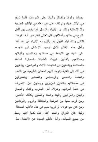 ‫ﺃﺠﺴﺎﻤﺎ ﻭﺃﻟﻭﺍﻨﺎ ﻭﺃﺨﻼﻗﺎ ﻭﺃﺩﻴﺎﻨﺎ ﺤﺘﻰ ﺍﻟﻨﺒﻭﺀﺍﺕ ﻓﺈﻨﻤﺎ ﺘﻭﺠﺩ‬
                         ‫ﹰ‬       ‫ﹰ‬      ‫ﹰ‬       ‫‪‬‬
‫ﻓﻲ ﺍﻷﻜﺜﺭ ﻓﻴﻬﺎ، ﻭﻟﻡ ﺘﻘﻑ ﻋﻠﻰ ﺨﻴﺭ ﺒﻌﺜﻪ ﻓﻲ ﺍﻷﻗﺎﻟﻴﻡ ﺍﻟﺠﻨﻭﺒﻴﺔ‬
‫ﻭﻻ ﺍﻟﺸﻤﺎﻟﻴﺔ ﻭﺫﻟﻙ ﺃﻥ ﺍﻷﻨﺒﻴﺎﺀ ﻭﺍﻟﺭﺴل ﺇﻨﻤﺎ ﻴﺨﺹ ﺒﻬﻡ ﺃﻜﻤل‬
‫ﺍﻟﻨﻭﻉ ﻓﻲ ﺨﻠﻘﻬﻡ ﻭﺃﺨﻼﻗﻬﻡ. ﻗﺎل ﺘﻌﺎﻟﻰ ﻜﻨﺘﻡ ﺨﻴﺭ ﺃﻤﺔ ﺃﺨﺭﺠﺕ‬
‫ﻟﻠﻨﺎﺱ ﻭﺫﻟﻙ ﻟﻴﺘﻡ ﺍﻟﻘﺒﻭل ﺒﻤﺎ ﻴﺄﺘﻴﻬﻡ ﺒﻪ ﺍﻷﻨﺒﻴﺎﺀ ﻤﻥ ﻋﻨﺩ ﺍﷲ،‬
‫ﻭﺃﻫل ﻫﺫﻩ ﺍﻷﻗﺎﻟﻴﻡ ﺃﻜﻤل ﻟﻭﺠﻭﺩ ﺍﻻﻋﺘﺩﺍل ﻟﻬﻡ ﻓﻨﺠﺩﻫﻡ‬
‫ﻋﻠﻰ ﻏﺎﻴﺔ ﻤﻥ ﺍﻟﺘﻭﺴﻁ ﻓﻲ ﻤﺴﺎﻜﻨﻬﻡ ﻭﻤﻼﺒﺴﻬﻡ ﻭﺃﻗﻭﺍﺘﻬﻡ‬
‫ﻭﺼﻨﺎﺌﻌﻬﻡ ﻴﺘﺨﺫﻭﻥ ﺍﻟﺒﻴﻭﺕ ﺍﻟﻤﻨﺠﺩﺓ ﺒﺎﻟﺤﺠﺎﺭﺓ ﺍﻟﻤﻨﻤﻘﺔ‬
‫ﺒﺎﻟﺼﻨﺎﻋﺔ ﻭﻴﺘﻨﺎﻏﻭﻥ ﻓﻲ ﺍﺴﺘﺠﺎﺩﺓ ﺍﻵﻻﺕ ﻭﺍﻟﻤﻭﺍﻋﻴﻥ، ﻭﻴﺫﻫﺒﻭﻥ‬
‫ﻓﻲ ﺫﻟﻙ ﺇﻟﻰ ﺍﻟﻐﺎﻴﺔ ﻭﺘﻭﺠﺩ ﻟﺩﻴﻬﻡ ﺍﻟﻤﻌﺎﺩﻥ ﺍﻟﻁﺒﻴﻌﻴﺔ ﻤﻥ ﺍﻟﺫﻫﺏ‬
‫ﻭﻴﺘﺼﺭﻓﻭﻥ‬    ‫ﻭﺍﻟﻘﺼﺩﻴﺭ‬    ‫ﻭﺍﻟﺭﺼﺎﺹ‬      ‫ﻭﺍﻟﻨﺤﺎﺱ‬    ‫ﻭﺍﻟﻔﻀﺔ‬
‫ﻓﻲ ﻤﻌﺎﻤﻼﺘﻬﻡ ﺒﺎﻟﻨﻘﺩﻴﻥ ﺍﻟﻌﺯﻴﺯﻴﻥ ﻭﻴﺒﻌﺩﻭﻥ ﻋﻥ ﺍﻻﻨﺤﺭﺍﻑ‬
‫ﻓﻲ ﻋﺎﻤﺔ ﺃﺤﻭﺍﻟﻬﻡ، ﻭﻫﺅﻻﺀ ﺃﻫل ﺍﻟﻤﻐﺭﺏ ﻭﺍﻟﺸﺎﻡ ﻭﺍﻟﺤﺠﺎﺯ‬
‫ﻭﺍﻟﻴﻤﻥ ﻭﺍﻟﻌﺭﺍﻗﻴﻴﻥ ﻭﺍﻟﻬﻨﺩ ﻭﺍﻟﺴﻨﺩ ﻭﺍﻟﺼﻴﻥ ﻭﻜﺫﻟﻙ ﺍﻷﻨﺩﻟﺱ،‬
‫ﻭﻤﻥ ﻗﺭﺏ ﻤﻨﻬﺎ ﻤﻥ ﺍﻟﻔﺭﻨﺠﺔ ﻭﺍﻟﺠﻼﻟﻘﺔ ﻭﺍﻟﺭﻭﻡ ﻭﺍﻟﻴﻭﻨﺎﻨﻴﻴﻥ‬
                                                ‫‪‬‬
‫ﻭﻤﻥ ﻜﺎﻥ ﻤﻊ ﻫﺅﻻﺀ ﺃﻭ ﻗﺭﻴﺒﺎ ﻤﻨﻬﻡ ﻓﻲ ﻫﺫﻩ ﺍﻷﻗﺎﻟﻴﻡ ﺍﻟﻤﻌﺘﺩﻟﺔ؛‬
                               ‫‪‬‬                   ‫‪‬‬
‫ﻭﻟﻬﺫﺍ ﻜﺎﻥ ﺍﻟﻌﺭﺍﻕ ﻭﺍﻟﺸﺎﻡ ﺃﻋﺩل ﻫﺫﻩ ﻜﻠﻬﺎ ﻷﻨﻬﺎ ﻭﺴﻁ‬
‫ﻤﻥ ﺠﻤﻴﻊ ﺍﻟﺠﻬﺎﺕ، ﻭﺃﻤﺎ ﺍﻷﻗﺎﻟﻴﻡ ﺍﻟﺒﻌﻴﺩﺓ ﻋﻥ ﺍﻻﻋﺘﺩﺍل ﻤﺜل‬
                                ‫‪‬‬


                       ‫- ١٣ -‬
 