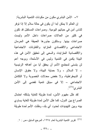 ‫٧- ﺍﻷﻤﻥ ﺍﻟﺒﺸﺭﻱ ﻤﻜﻭﻥ ﻤﻥ ﻤﻜﻭﻨﺎﺕ ﺍﻟﺘﻨﻤﻴﺔ ﺍﻟﺒﺸﺭﻴﺔ:‬
‫ﺇﻥ ﺍﻟﻌﺎﻟﻡ ﻻ ﻴﻤﻜﻥ ﺃﺒﺩﺍ ﺃﻥ ﻴﻜﻭﻥ ﻓﻲ ﺤﺎﻟﺔ ﺴﻼﻡ ﺇﻻ ﺇﺫﺍ ﺘﻭﻓﺭ‬
                                 ‫‪‬‬
‫ﻟﻠﻨﺎﺱ ﺃﻤﻥ ﻓﻲ ﺤﻴﺎﺘﻬﻡ ﺍﻟﻴﻭﻤﻴﺔ. ﻭﺼﺭﺍﻋﺎﺕ ﺍﻟﻤﺴﺘﻘﺒل ﻗﺩ ﺘﻜﻭﻥ‬
‫ﻓﻲ ﻜﺜﻴﺭ ﻤﻥ ﺍﻟﺤﺎﻻﺕ ﺼﺭﺍﻋﺎﺕ ﺩﺍﺨل ﺍﻷﻤﻡ ﻭﻟﻴﺴﺕ‬
‫ﺼﺭﺍﻋﺎﺕ ﺒﻴﻨﻬﺎ. ﻭﺴﺘﻜﻭﻥ ﺠﺫﻭﺭﻫﺎ ﺍﻟﻌﻤﻴﻘﺔ ﻫﻲ ﺍﻟﺤﺭﻤﺎﻥ‬
‫ﺍﻻﺠﺘﻤﺎﻋﻲ ﻭﺍﻻﻗﺘﺼﺎﺩﻱ ﺍﻟﻤﺘﺯﺍﻴﺩ ﻭﺍﻟﺘﻔﺎﻭﺘﺎﺕ ﺍﻻﺠﺘﻤﺎﻋﻴﺔ‬
‫ﻭﺍﻻﻗﺘﺼﺎﺩﻴﺔ ﺍﻟﻤﺘﺯﺍﻴﺩﺓ، ﻭﺍﻟﺴﻌﻲ ﺇﻟﻰ ﺘﺤﻘﻴﻕ ﺍﻷﻤﻥ ﻓﻲ ﻫﺫﻩ‬
‫ﺍﻟﺒﻴﺌﺔ ﻴﻜﻤﻥ ﻓﻲ ﺍﻟﺘﻨﻤﻴﺔ ﻭﻟﻴﺱ ﻓﻲ ﺍﻷﺴﻠﺤﺔ، ﻭﺒﻭﺠﻪ ﺃﻋﻡ‬
‫ﻟﻥ ﻴﺘﺴﻨﻰ ﻟﻤﺠﺘﻤﻊ ﺍﻷﻤﻡ ﺃﻥ ﻴﺤﻘﻕ ﺃﻴﺎ ﻤﻥ ﺃﻫﺩﺍﻓﻪ ﺍﻟﺭﺌﻴﺴﻴﺔ‬
                    ‫‪‬‬
‫– ﻻ ﺍﻟﺴﻼﻡ ، ﻭﻻ ﺤﻤﺎﻴﺔ ﺍﻟﺒﻴﺌﺔ، ﻭﻻ ﺤﻘﻭﻕ ﺍﻹﻨﺴﺎﻥ‬
‫ﺃﻭ ﺍﻟﺩﻴﻤﻘﺭﺍﻁﻴﺔ، ﻭﻻ ﺨﻔﺽ ﻤﻌﺩﻻﺕ ﺍﻟﺨﺼﻭﺒﺔ ﻭﻻ ﺍﻟﺘﻜﺎﻤل‬
‫ﺍﻻﺠﺘﻤﺎﻋﻲ – ﺇﻻ ﻓﻲ ﺴﻴﺎﻕ ﺘﻨﻤﻴﺔ ﺘﻔﻀﻲ ﺇﻟﻰ ﺍﻷﻤﻥ‬
                                                ‫ﺍﻟﺒﺸﺭﻱ)172(.‬
‫ﻟﻘﺩ ﻅل ﻤﻔﻬﻭﻡ ﺍﻷﻤﻥ، ﻟﻤﺩﺓ ﻁﻭﻴﻠﺔ ﻟﻠﻐﺎﻴﺔ ﻴﺸﻜﻠﻪ ﺍﺤﺘﻤﺎل‬
‫ﺍﻟﺼﺭﺍﻉ ﺒﻴﻥ ﺍﻟﺩﻭل، ﻜﻤﺎ ﻅل ﺍﻷﻤﻥ ﻟﻤﺩﺓ ﻁﻭﻴﻠﺔ ﻟﻠﻐﺎﻴﺔ ﻴﺴﺎﻭﻱ‬
‫ﺒﻴﻨﻪ ﻭﺒﻴﻥ ﺍﻟﺘﻬﺩﻴﺩﺍﺕ ﻟﺤﺩﻭﺩ ﺃﻱ ﺒﻠﺩ، ﻭﻅﻠﺕ ﺍﻷﻤﻡ ﻟﻤﺩﺓ ﻁﻭﻴﻠﺔ‬


                                                           ‫)172(‬
  ‫ﺘﻘﺭﻴﺭ ﺍﻟﺘﻨﻤﻴﺔ ﺍﻟﺒﺸﺭﻴﺔ ﻟﻌﺎﻡ ٤٩٩١، ﺍﻟﻤﺭﺠﻊ ﺍﻟﺴﺎﺒﻕ، ﺹ : ١.‬

                       ‫- ٠٢٣ -‬
 