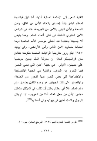 ‫ﻟﻠﻐﺎﻴﺔ ﺘﺴﻌﻰ ﺇﻟﻰ ﺍﻷﺴﻠﺤﺔ ﻟﺤﻤﺎﻴﺔ ﺃﻤﻨﻬﺎ، ﺃﻤﺎ ﺍﻵﻥ ﻓﺒﺎﻟﻨﺴﺒﺔ‬
              ‫‪‬‬
‫ﻟﻤﻌﻅﻡ ﺍﻟﺒﺸﺭ ﻴﻨﺸﺄ ﺇﺤﺴﺎﺱ ﺒﺎﻨﻌﺩﺍﻡ ﺍﻷﻤﻥ ﻤﻥ ﺍﻟﻘﻠﻕ، ﻭﺃﻤﻥ‬
‫ﺍﻟﺼﺤﺔ ﻭﺍﻷﻤﻥ ﺍﻟﺒﻴﺌﻲ ﻭﺍﻷﻤﻥ ﻤﻥ ﺍﻟﺠﺭﻴﻤﺔ، ﻫﺫﻩ ﻫﻲ ﺸﻭﺍﻏل‬
‫ﺍﻷﻤﻥ ﺍﻟﺒﺸﺭﻱ ﺍﻟﻨﺎﺸﺌﺔ ﻓﻲ ﺸﺘﻰ ﺃﻨﺤﺎﺀ ﺍﻟﻌﺎﻟﻡ. ﻭﻫﺫﺍ ﻴﻨﺒﻐﻲ‬
‫ﺃﻻ ﻴﺼﻴﺒﻨﺎ ﺒﺩﻫﺸﺔ؛ ﻓﻘﺩ ﺃﻋﻁﻰ ﻤﺅﺴﺴﻭ ﺍﻷﻤﻡ ﺍﻟﻤﺘﺤﺩﺓ ﺩﻭﻤﺎ‬
 ‫‪‬‬
‫ﺍﻫﺘﻤﺎﻤﺎ ﻤﺘﺴﺎﻭﻴﺎ ﻷﻤﻥ ﺍﻟﻨﺎﺱ ﻭﺃﻤﻥ ﺍﻷﺭﺍﻀﻲ، ﻭﻓﻲ ﻴﻭﻨﻴﻪ‬
                                  ‫‪‬‬       ‫‪‬‬
‫٥٤٩١ ﺃﺒﻠﻎ ﻭﺯﻴﺭ ﺨﺎﺭﺠﻴﺔ ﺍﻟﻭﻻﻴﺎﺕ ﺍﻟﻤﺘﺤﺩﺓ ﺤﻜﻭﻤﺘﻪ ﺒﻨﺘﺎﺌﺞ‬
‫ﺴﺎﻥ ﻓﺭﺍﻨﺴﻴﺴﻜﻭ ﻗﺎﺌﻼ: ﺇﻥ ﻤﻌﺭﻜﺔ ﺍﻟﺴﻠﻡ ﻴﺘﻌﻴﻥ ﺨﻭﻀﻬﺎ‬
                            ‫ﹰ‬
‫ﻫﻲ ﺠﺒﻬﺔ ﺍﻷﻤﻥ ﺍﻟﺘﻲ ﻴﻌﻨﻲ ﺍﻟﻨﺼﺭ‬           ‫ﻋﻠﻰ ﺠﺒﻬﺘﻴﻥ، ﺍﻷﻭﻟﻰ‬
‫ﻓﻴﻬﺎ ﺍﻟﺘﺤﺭﺭ ﻤﻥ ﺍﻟﺨﻭﻑ، ﻭﺍﻟﺜﺎﻨﻴﺔ ﻫﻲ ﺍﻟﺠﺒﻬﺔ ﺍﻻﻗﺘﺼﺎﺩﻴﺔ‬
‫ﻭﺍﻻﺠﺘﻤﺎﻋﻴﺔ ﺍﻟﺘﻲ ﻴﻌﻨﻲ ﺍﻟﻨﺼﺭ ﻓﻴﻬﺎ ﺍﻟﺘﺤﺭﺭ ﻤﻥ ﺍﻟﺤﺎﺠﺔ،‬
‫ﻭﺍﻻﻨﺘﺼﺎﺭ ﻋﻠﻰ ﻜﻠﺘﺎ ﺍﻟﺠﺒﻬﺘﻴﻥ ﻫﻭ ﻭﺤﺩﻩ ﺍﻟﻜﻔﻴل ﺒﻀﻤﺎﻥ ﺴﻠﻡ‬
‫ﺩﺍﺌﻡ ﻟﻠﻌﺎﻟﻡ. ﻓﻼ ﺃﻱ ﺃﺤﻜﺎﻡ ﻴﻤﻜﻥ ﺃﻥ ﺘﻜﺘﺏ ﻓﻲ ﺍﻟﻤﻴﺜﺎﻕ ﺴﺘﻤﻜﻥ‬
‫ﻤﺠﻠﺱ ﺍﻷﻤﻥ ﻤﻥ ﺠﻌل ﺍﻟﻌﺎﻟﻡ ﺁﻤﻨﺎ ﻤﻥ ﺍﻟﺤﺭﻭﺏ، ﺇﺫﺍ ﻟﻡ ﻴﻜﻥ‬
                       ‫ﹰ‬
         ‫ﺍﻟﺭﺠﺎل ﻭﺍﻟﻨﺴﺎﺀ ﺁﻤﻨﻴﻥ ﻓﻲ ﺒﻴﻭﺘﻬﻡ ﻭﻓﻲ ﺃﻋﻤﺎﻟﻬﻡ)272(.‬




                                                           ‫)272(‬
  ‫ﺘﻘﺭﻴﺭ ﺍﻟﺘﻨﻤﻴﺔ ﺍﻟﺒﺸﺭﻴﺔ ﻟﻌﺎﻡ ٤٩٩١، ﺍﻟﻤﺭﺠﻊ ﺍﻟﺴﺎﺒﻕ، ﺹ : ٣.‬

                       ‫- ١٢٣ -‬
 