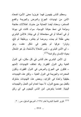 ‫ﻭﻤﻌﻅﻡ ﺍﻟﻨﺎﺱ ﻴﻔﻬﻤﻭﻥ ﻓﻬﻤﺎ ﻏﺭﻴﺯﻴﺎ ﻤﻌﻨﻰ ﺍﻷﻤﻥ؛ ﻓﻤﻌﻨﺎﻩ‬
                   ‫‪‬‬      ‫‪‬‬
‫ﺍﻷﻤﻥ ﻤﻥ ﺘﻬﺩﻴﺩﺍﺕ ﺍﻟﺠﻭﻉ ﻭﺍﻟﻤﺭﺽ ﻭﺍﻟﺠﺭﻴﻤﺔ ﻭﺍﻟﻘﻤﻊ‬
‫ﺍﻟﻤﺴﺘﻤﺭ، ﻭﻤﻌﻨﺎﻩ ﺃﻴﻀﺎ ﺍﻟﺤﻤﺎﻴﺔ ﻤﻥ ﺤﺩﻭﺙ ﺍﺨﺘﻼﻻﺕ ﻤﻔﺎﺠﺌﺔ‬
                               ‫‪‬‬
‫ﻭﻤﺅﻟﻤﺔ ﻓﻲ ﻨﻤﻁ ﺤﻴﺎﺘﻨﺎ ﺍﻟﻴﻭﻤﻴﺔ، ﺴﻭﺍﺀ ﻜﺎﻨﺕ ﻓﻲ ﺒﻴﻭﺘﻨﺎ‬
‫ﺃﻭ ﻓﻲ ﺃﻋﻤﺎﻟﻨﺎ ﺃﻭ ﻓﻲ ﻤﺠﺘﻤﻌﺎﺘﻨﺎ ﺃﻭ ﻓﻲ ﺒﻴﺌﺘﻨﺎ. ﻓﺎﻷﻤﻥ ﺍﻟﺒﺸﺭﻱ‬
‫ﻴﻌﻨﻲ ﻁﻔﻼ ﻟﻡ ﻴﻤﺕ، ﻭﻤﺭﻀﺎ ﻟﻡ ﻴﻨﺘﺸﺭ، ﻭﻭﻅﻴﻔﺔ ﻟﻡ ﺘﻠﻎ،‬
                          ‫‪‬‬            ‫ﹰ‬
‫ﻭﻫﻭ‬    ‫ﻋﻨﻑ،‬     ‫ﺸﻜل‬     ‫ﻓﻲ‬     ‫ﻴﺘﻔﺠﺭ‬    ‫ﻟﻡ‬   ‫ﻋﺭﻗﻴﺎ‬
                                              ‫‪‬‬        ‫ﻭﺘﻭﺘﺭﺍ‬
                                                        ‫‪‬‬
‫– ﺃﻱ ﺍﻷﻤﻥ ﺍﻟﺒﺸﺭﻱ – ﻟﻴﺱ ﺍﻨﺸﻐﺎﻻ ﺒﺎﻷﺴﻠﺤﺔ، ﺒل ﻫﻭ ﺍﻨﺸﻐﺎل‬
                      ‫ﹰ‬
                                 ‫ﺒﺤﻴﺎﺓ ﺍﻹﻨﺴﺎﻥ ﻭﻜﺭﺍﻤﺘﻪ)372(.‬
‫ﺇﻥ ﺍﻷﻤﻥ ﺍﻟﺒﺸﺭﻱ ﻫﺎﻡ ﻟﻠﻨﺎﺱ ﻓﻲ ﻜل ﻤﻜﺎﻥ، ﻓﻲ ﺍﻟﺩﻭل‬
‫ﺍﻟﻐﻨﻴﺔ ﻭﻓﻲ ﺍﻟﺩﻭل ﺍﻟﻔﻘﻴﺭﺓ. ﻭﻗﺩ ﺘﺨﺘﻠﻑ ﺍﻟﺘﻬﺩﻴﺩﺍﺕ ﻷﻤﻨﻬﻡ‬
‫– ﻓﺘﻜﻭﻥ ﻫﻲ ﺍﻟﺠﻭﻉ ﻭﺍﻟﻤﺭﺽ ﻓﻲ ﺍﻟﺩﻭل ﺍﻟﻔﻘﻴﺭﺓ، ﻭﺘﻜﻭﻥ‬
‫ﺍﻟﻤﺨﺩﺭﺍﺕ ﻭﺍﻟﺠﺭﻴﻤﺔ ﻓﻲ ﺍﻟﺩﻭل ﺍﻟﻐﻨﻴﺔ – ﻭﻟﻜﻥ ﻫﺫﻩ ﺍﻟﺘﻬﺩﻴﺩﺍﺕ‬
‫ﺤﻘﻴﻘﻴﺔ ﻭﺁﺨﺫﺓ ﻓﻲ ﺍﻟﺘﺯﺍﻴﺩ، ﻭﺒﻌﺽ ﻫﺫﻩ ﺍﻟﺘﻬﺩﻴﺩﺍﺕ ﻤﺸﺘﺭﻙ‬
‫ﺒﺎﻟﻔﻌل ﺒﻴﻥ ﺠﻤﻴﻊ ﺍﻟﺩﻭل، ﻻ ﺴﻴﻤﺎ ﺍﻨﻌﺩﺍﻡ ﺃﻤﻥ ﺍﻟﻌﻤل ﻭﺍﻟﺘﻬﺩﻴﺩﺍﺕ‬
‫ﺍﻟﺒﻴﺌﻴﺔ. ﻓﻌﻨﺩﻤﺎ ﻴﺘﻌﺭﺽ ﺃﻤﻥ ﺍﻟﻨﺎﺱ ﻟﻠﻬﺠﻭﻡ ﻓﻲ ﺃﻱ ﺭﻜﻥ‬


                                                           ‫)372(‬
  ‫ﺘﻘﺭﻴﺭ ﺍﻟﺘﻨﻤﻴﺔ ﺍﻟﺒﺸﺭﻴﺔ ﻟﻌﺎﻡ ٤٩٩١، ﺍﻟﻤﺭﺠﻊ ﺍﻟﺴﺎﺒﻕ، ﺹ : ٣.‬

                       ‫- ٢٢٣ -‬
 