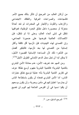 ‫ﻤﻥ ﺃﺭﻜﺎﻥ ﺍﻟﻌﺎﻟﻡ، ﻤﻥ ﺍﻟﻤﺭﺠﺢ ﺃﻥ ﺘﺘﺄﺜﺭ ﺒﺫﻟﻙ ﺠﻤﻴﻊ ﺍﻷﻤﻡ.‬
‫ﺍﻻﺠﺘﻤﺎﻋﻲ‬    ‫ﻭﺍﻟﺘﻔﻜﻙ‬   ‫ﺍﻟﻌﺭﻗﻴﺔ‬   ‫ﻭﺍﻟﺼﺭﺍﻋﺎﺕ‬      ‫ﻓﺎﻟﻤﺠﺎﻋﺎﺕ‬
‫ﻭﺍﻹﺭﻫﺎﺏ ﻭﺍﻟﺘﻠﻭﺙ ﻭﺍﻹﺘﺠﺎﺭ ﻓﻲ ﺍﻟﻤﺨﺩﺭﺍﺕ ﻟﻡ ﺘﻌﺩ ﺃﺤﺩﺍﺜﺎ‬
 ‫ﹰ‬
‫ﻤﻨﻌﺯﻟﺔ ﺃﻭ ﻤﺤﺼﻭﺭﺓ ﺩﺍﺨل ﻨﻁﺎﻕ ﺍﻟﺤﺩﻭﺩ ﺍﻟﻭﻁﻨﻴﺔ، ﻓﻌﻭﺍﻗﺒﻬﺎ‬
‫ﺘﻨﺘﻘل ﻓﻲ ﺸﺘﻰ ﺃﻨﺤﺎﺀ ﺍﻟﻌﺎﻟﻡ، ﻭﺤﺘﻰ ﺇﺫﺍ ﻟﻡ ﺘﻨﺘﻘل، ﻓﺈﻥ‬
‫ﺍﻻﺘﺼﺎﻻﺕ ﺍﻟﻌﺎﻟﻤﻴﺔ ﺘﻔﺭﻀﻬﺎ ﻋﻠﻰ ﻀﻤﻴﺭﻨﺎ ﺍﻟﺠﻤﺎﻋﻲ،‬
‫ﻭﺇﻥ ﺍﻟﺘﺼﺩﻱ ﻟﻬﺫﻩ ﺍﻟﺘﻬﺩﻴﺩﺍﺕ ﻗﺒل ﺘﺄﺯﻤﻬﺎ ﺃﻗل ﺘﻜﻠﻔﺔ ﻭﺃﻜﺜﺭ‬
‫ﺇﻨﺴﺎﻨﻴﺔ ﻤﻥ ﺍﻟﺘﺼﺩﻱ ﻟﻬﺎ ﺒﻌﺩ ﺘﺄﺯﻤﻬﺎ، ﻓﺎﻟﺘﺒﻜﻴﺭ ﺃﻓﻀل‬
‫ﻤﻥ ﺍﻟﺘﺄﺨﺭ؛ ﺫﻟﻙ ﻷﻥ ﺍﻟﻤﺴﺎﻋﺩﺓ ﺍﻹﻨﺴﺎﻨﻴﺔ ﺍﻟﻘﺼﻴﺭﺓ ﺍﻷﺠل،‬
‫ﻻ ﻴﻤﻜﻥ ﺃﺒﺩﺍ ﺃﻥ ﺘﺤل ﻤﺤل ﺍﻟﺩﻋﻡ ﺍﻹﻨﻤﺎﺌﻲ ﺍﻟﻁﻭﻴل ﺍﻷﺠل)472(.‬
                                            ‫‪‬‬
‫ﻭﻤﻥ ﺍﻟﻤﻬﻡ ﻋﻨﺩ ﺘﻌﺭﻴﻑ ﺍﻷﻤﻥ، ﻋﺩﻡ ﻤﻌﺎﺩﻟﺔ ﺍﻷﻤﻥ ﺍﻟﺒﺸﺭﻱ‬
‫ﺒﺎﻟﺘﻨﻤﻴﺔ ﺍﻟﺒﺸﺭﻴﺔ؛ ﻓﺎﻟﺘﻨﻤﻴﺔ ﺍﻟﺒﺸﺭﻴﺔ ﻤﻔﻬﻭﻡ ﺃﻭﺴﻊ ﻨﻁﺎﻗﺎ ﻋﺭﻑ‬
 ‫ﹰ ‪‬‬
‫ﻓﻲ ﺘﻘﺎﺭﻴﺭ ﺍﻟﺘﻨﻤﻴﺔ ﺍﻟﺒﺸﺭﻴﺔ ﺒﺄﻨﻪ ﻋﻤﻠﻴﺔ ﺘﻭﺴﻴﻊ ﻨﻁﺎﻕ ﺨﻴﺎﺭﺍﺕ‬
‫ﺍﻟﻨﺎﺱ، ﺃﻤﺎ ﺍﻷﻤﻥ ﺍﻟﺒﺸﺭﻱ ﻓﻤﻌﻨﺎﻩ ﺃﻥ ﻴﻜﻭﻥ ﺒﺎﺴﺘﻁﺎﻋﺔ ﺍﻟﻨﺎﺱ‬
                                           ‫‪‬‬
‫ﺃﻥ ﻴﻤﺎﺭﺴﻭﺍ ﺍﺨﺘﻴﺎﺭﺍﺘﻬﻡ ﻓﻲ ﻤﺄﻤﻥ ﻭﺒﺤﺭﻴﺔ، ﻭﺃﻥ ﻴﻜﻭﻥ ﺒﻭﺴﻌﻬﻡ‬
‫ﺃﻥ ﻴﺜﻘﻭﺍ ﻨﺴﺒﻴﺎ ﻓﻲ ﺃﻥ ﺍﻟﻔﺭﺹ ﺍﻟﻤﺘﺎﺤﺔ ﻟﻬﻡ ﺍﻟﻴﻭﻡ ﻟﻥ ﺘﻀﻴﻊ‬
                                       ‫‪‬‬


                                                       ‫)472(‬
                                ‫ﺍﻟﻤﺭﺠﻊ ﺍﻟﺴﺎﺒﻕ، ﺹ: ٣.‬

                      ‫- ٣٢٣ -‬
 