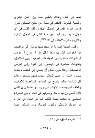 ‫ﺘﻤﺎﻤﺎ ﻓﻲ ﺍﻟﻐﺩ، ﻭﻫﻨﺎﻙ ﺒﺎﻟﻁﺒﻊ ﺼﻠﺔ ﺒﻴﻥ ﺍﻷﻤﻥ ﺍﻟﺒﺸﺭﻱ‬
                                           ‫‪‬‬
‫ﻭﺍﻟﺘﻨﻤﻴﺔ ﺍﻟﺒﺸﺭﻴﺔ، ﻓﺎﻟﺘﻘﺩﻡ ﻓﻲ ﻤﺠﺎل ﻤﻥ ﻫﺫﻴﻥ ﺍﻟﻤﺠﺎﻟﻴﻥ ﻴﻌﺯﺯ‬
‫ﻓﺭﺹ ﺇﺤﺭﺍﺯ ﺘﻘﺩﻡ ﻓﻲ ﺍﻟﻤﺠﺎل ﺍﻵﺨﺭ، ﻭﻟﻜﻥ ﺍﻟﻔﺸل ﻓﻲ ﺃﻱ‬
‫ﻤﺠﺎل ﻤﻨﻬﻤﺎ ﻴﺯﻴﺩ ﺃﻴﻀﺎ ﻤﻥ ﺤﺩﺓ ﺍﻟﻔﺸل ﻓﻲ ﺍﻟﻤﺠﺎل ﺍﻵﺨﺭ،‬
                              ‫‪‬‬
                     ‫ﻭﺍﻟﺘﺎﺭﻴﺦ ﺤﺎﻓل ﺒﺎﻷﻤﺜﻠﺔ ﻋﻠﻰ ﺫﻟﻙ)572(.‬
‫ﻭﻓﺸل ﺍﻟﺘﻨﻤﻴﺔ ﺍﻟﺒﺸﺭﻴﺔ ﺃﻭ ﻤﺤﺩﻭﺩﻴﺘﻬﺎ ﻴﺅﺩﻴﺎﻥ ﺇﻟﻰ ﺘﺭﺍﻜﻤﺎﺕ‬
‫ﻤﻥ ﺍﻟﺤﺭﻤﺎﻥ ﺍﻟﺒﺸﺭﻱ، ﺘﺄﺨﺫ ﺸﻜل ﻓﻘﺭ ﺃﻭ ﺠﻭﻉ ﺃﻭ ﻤﺭﺽ‬
‫ﺃﻭ ﺘﻔﺎﻭﺘﺎﺕ ﻤﺴﺘﻤﺭﺓ ﺒﻴﻥ ﺍﻟﻤﺠﺘﻤﻌﺎﺕ ﺍﻟﻌﺭﻗﻴﺔ، ﻭﺒﻴﻥ ﺍﻟﻤﻨﺎﻁﻕ،‬
‫ﻭﺘﻔﺎﻭﺘﺎﺕ ﻤﺴﺘﻤﺭﺓ ﻓﻲ ﺍﻟﻭﺼﻭل ﺇﻟﻰ ﺍﻟﻘﻭﺓ ﻭﺇﻟﻰ ﺍﻟﻔﺭﺹ‬
‫ﺍﻻﻗﺘﺼﺎﺩﻴﺔ؛ ﻭﻫﺫﺍ ﺒﺩﻭﺭﻩ ﻴﻤﻜﻥ ﺃﻥ ﻴﻔﻀﻲ ﺇﻟﻰ ﺍﻟﻌﻨﻑ، ﻭﻋﻨﺩﻤﺎ‬
‫ﻴﺘﺼﻭﺭ ﺍﻟﻨﺎﺱ ﺃﻥ ﺃﻤﻨﻬﻡ ﺍﻟﻤﺒﺎﺸﺭ ﻤﻬﺩﺩ، ﻓﺈﻨﻬﻡ ﻴﺼﺒﺤﻭﻥ ﻋﺎﺩﺓ‬
‫ﺃﻗل ﺘﺴﺎﻤﺤﺎ، ﻤﺜﻠﻤﺎ ﻴﺘﻀﺢ ﻤﻥ ﺍﻟﻤﺸﺎﻋﺭ ﺍﻟﻤﻨﺎﻫﻀﺔ ﻟﻸﺠﺎﻨﺏ،‬
                                         ‫‪‬‬
‫ﻭﺍﻟﻌﻨﻑ ﺍﻟﻤﻭﺠﻪ ﻀﺩ ﺍﻷﺠﺎﻨﺏ ﻓﻲ ﺃﻭﺭﺒﺎ. ﺃﻭ ﻋﻨﺩﻤﺎ ﻴﺭﻯ ﺍﻟﻨﺎﺱ‬
‫ﺘﺂﻜل ﺃﺴﺎﺱ ﺭﺯﻗﻬﻡ – ﻤﺜل ﻭﺼﻭﻟﻬﻡ ﺇﻟﻰ ﺍﻟﻤﺎﺀ - ﻓﺈﻥ ﺍﻟﺼﺭﺍﻉ‬
‫ﺍﻟﺴﻴﺎﺴﻲ ﻗﺩ ﻴﺤﺩﺙ ﻨﺘﻴﺠﺔ ﻟﺫﻟﻙ، ﻜﻤﺎ ﻫﻭ ﺍﻟﺤﺎل ﻓﻲ ﺃﺠﺯﺍﺀ‬
‫ﻤﻥ ﺃﻤﺭﻴﻜﺎ ﺍﻟﻭﺴﻁﻰ ﻭﺍﻟﺩﻭل ﺍﻟﻌﺭﺒﻴﺔ، ﻭﻤﻥ ﺍﻟﻤﻤﻜﻥ ﺃﻴﻀﺎ‬
 ‫‪‬‬


                                                     ‫)572(‬
                            ‫ﺍﻟﻤﺭﺠﻊ ﺍﻟﺴﺎﺒﻕ، ﺹ : ٣٢.‬

                     ‫- ٤٢٣ -‬
 