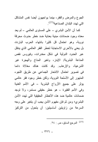 ‫ﺍﻟﺠﻭﻉ ﻭﺍﻟﻤﺭﺽ ﻭﺍﻟﻔﻘﺭ، ﺒﻴﻨﻤﺎ ﻴﻭﺍﺠﻬﻭﻥ ﺃﻴﻀﺎ ﻨﻔﺱ ﺍﻟﻤﺸﺎﻜل‬
             ‫‪‬‬
                         ‫ﺍﻟﺘﻲ ﺘﻬﺩﺩ ﺍﻟﺒﻠﺩﺍﻥ ﺍﻟﺼﻨﺎﻋﻴﺔ)772(.‬
‫ﻜﻤﺎ ﺃﻥ ﺍﻷﻤﻥ ﺍﻟﺒﺸﺭﻱ – ﻋﻠﻰ ﺍﻟﻤﺴﺘﻭﻯ ﺍﻟﻌﺎﻟﻤﻲ – ﻟﻡ ﻴﻌﺩ‬
‫ﻤﻌﻨﺎﻩ ﻭﺠﻭﺩ ﻀﻤﺎﻨﺎﺕ ﻤﺒﻨﻴﺔ ﺒﻌﻨﺎﻴﺔ ﻀﺩ ﺨﻁﺭ ﺤﺩﻭﺙ ﻤﺤﺭﻗﺔ‬
‫ﻨﻭﻭﻴﺔ، ﻭﻫﻭ ﺍﺤﺘﻤﺎل ﻗل ﻜﺜﻴﺭﺍ ﺒﺎﻨﺘﻬﺎﺀ ﺍﻟﺤﺭﺏ ﺍﻟﺒﺎﺭﺩﺓ،‬
                        ‫‪‬‬
‫ﺒل ﻴﻌﻨﻲ ﺒﺎﻷﺤﺭﻯ ﺍﻻﺴﺘﺠﺎﺒﺔ ﻟﺨﻁﺭ ﺍﻟﻔﻘﺭ ﺍﻟﻌﺎﻟﻤﻲ ﺍﻟﺫﻱ ﻴﻨﺘﻘل‬
‫ﻋﺒﺭ ﺍﻟﺤﺩﻭﺩ ﺍﻟﺩﻭﻟﻴﺔ ﻓﻲ ﺸﻜل ﻤﺨﺩﺭﺍﺕ، ﻭﻓﻴﺭﻭﺱ ﻨﻘﺹ‬
‫ﺍﻟﻤﻨﺎﻋﺔ ﺍﻟﺒﺸﺭﻴﺔ/ ﺍﻹﻴﺩﺯ، ﻭﺘﻐﻴﺭ ﺍﻟﻤﻨﺎﺥ ﻭﺍﻟﻬﺠﺭﺓ ﻏﻴﺭ‬
‫ﺍﻟﺸﺭﻋﻴﺔ، ﻭﺍﻹﺭﻫﺎﺏ. ﻭﻗﺩ ﻜﺎﻨﺕ ﻫﻨﺎﻙ ﻤﻐﺎﻻﺓ ﺩﺍﺌﻤﺎ‬
 ‫‪‬‬
‫ﻓﻲ ﺘﺼﻭﻴﺭ ﺍﺤﺘﻤﺎل ﺍﻻﻨﺘﺤﺎﺭ ﺍﻟﺠﻤﺎﻋﻲ ﻋﻥ ﻁﺭﻴﻕ ﺍﻟﻠﺠﻭﺀ‬
‫ﺍﻟﻤﺘﻬﻭﺭ ﺇﻟﻰ ﺍﻷﺴﻠﺤﺔ ﺍﻟﻨﻭﻭﻴﺔ، ﻭﻟﻜﻥ ﺨﻁﺭ ﻭﺠﻭﺩ ﻓﻘﺭ ﻋﺎﻟﻤﻲ‬
‫ﻴﺅﺜﺭ ﻋﻠﻰ ﺠﻤﻴﻊ ﺍﻷﺭﻭﺍﺡ ﺍﻟﺒﺸﺭﻴﺔ – ﻓﻲ ﺍﻷﻤﻡ ﺍﻟﻐﻨﻴﺔ‬
‫ﻭﻓﻲ ﺍﻷﻤﻡ ﺍﻟﻔﻘﻴﺭﺓ – ﻫﻭ ﺨﻁﺭ ﺤﻘﻴﻘﻲ ﻤﺴﺘﻤﺭ، ﻭﻻ ﺘﻭﺠﺩ‬
‫ﻀﻤﺎﻨﺎﺕ ﻋﺎﻟﻤﻴﺔ ﻀﺩ ﻫﺫﻩ ﺍﻷﺨﻁﺎﺭ ﺍﻟﺤﻘﻴﻘﻴﺔ ﺍﻟﺘﻲ ﺘﻬﺩﺩ ﺍﻷﻤﻥ‬
‫ﺍﻟﺒﺸﺭﻱ؛ ﻭﻤﻥ ﺜﻡ ﻓﺈﻥ ﻤﻔﻬﻭﻡ ﺍﻷﻤﻥ ﻴﺠﺏ ﺃﻥ ﻴﺘﻐﻴﺭ ﻋﻠﻰ ﻭﺠﻪ‬
                                    ‫‪‬‬
‫ﺍﻟﺴﺭﻋﺔ ﻤﻥ ﺯﺍﻭﻴﺘﻴﻥ ﺃﺴﺎﺴﻴﺘﻴﻥ: ﺃﻥ ﻴﺘﺤﻭل ﻤﻥ ﺍﻟﺘﺭﻜﻴﺯ‬


                                                     ‫)772(‬
                           ‫ﺍﻟﻤﺭﺠﻊ ﺍﻟﺴﺎﺒﻕ، ﺹ : ٤٢.‬

                    ‫- ٦٢٣ -‬
 