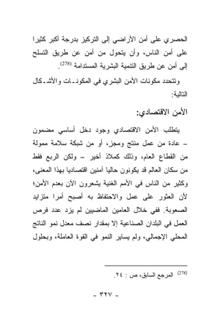 ‫ﺍﻟﺤﺼﺭﻱ ﻋﻠﻰ ﺃﻤﻥ ﺍﻷﺭﺍﻀﻲ ﺇﻟﻰ ﺍﻟﺘﺭﻜﻴﺯ ﺒﺩﺭﺠﺔ ﺃﻜﺒﺭ ﻜﺜﻴﺭﺍ‬
 ‫‪‬‬
‫ﻋﻠﻰ ﺃﻤﻥ ﺍﻟﻨﺎﺱ، ﻭﺃﻥ ﻴﺘﺤﻭل ﻤﻥ ﺃﻤﻥ ﻋﻥ ﻁﺭﻴﻕ ﺍﻟﺘﺴﻠﺢ‬
         ‫ﺇﻟﻰ ﺃﻤﻥ ﻋﻥ ﻁﺭﻴﻕ ﺍﻟﺘﻨﻤﻴﺔ ﺍﻟﺒﺸﺭﻴﺔ ﺍﻟﻤﺴﺘﺩﺍﻤﺔ )872(.‬
‫ﻭﺘﺘﺤﺩﺩ ﻤﻜﻭﻨﺎﺕ ﺍﻷﻤﻥ ﺍﻟﺒﺸﺭﻱ ﻓﻲ ﺍﻟﻤﻜﻭﻨـﺎﺕ ﻭﺍﻷﺸـﻜﺎل‬
                                                   ‫ﺍﻟﺘﺎﻟﻴﺔ:‬

                                      ‫ﺍﻷﻤﻥ ﺍﻻﻗﺘﺼﺎﺩﻱ:‬
‫ﻴﺘﻁﻠﺏ ﺍﻷﻤﻥ ﺍﻻﻗﺘﺼﺎﺩﻱ ﻭﺠﻭﺩ ﺩﺨل ﺃﺴﺎﺴﻲ ﻤﻀﻤﻭﻥ‬
‫– ﻋﺎﺩﺓ ﻤﻥ ﻋﻤل ﻤﻨﺘﺞ ﻭﻤﺠﺯ، ﺃﻭ ﻤﻥ ﺸﺒﻜﺔ ﺴﻼﻤﺔ ﻤﻤﻭﻟﺔ‬
                       ‫ٍ‬
‫ﻤﻥ ﺍﻟﻘﻁﺎﻉ ﺍﻟﻌﺎﻡ، ﻭﺫﻟﻙ ﻜﻤﻼﺫ ﺃﺨﻴﺭ – ﻭﻟﻜﻥ ﺍﻟﺭﺒﻊ ﻓﻘﻁ‬
‫ﻤﻥ ﺴﻜﺎﻥ ﺍﻟﻌﺎﻟﻡ ﻗﺩ ﻴﻜﻭﻨﻭﻥ ﺤﺎﻟﻴﺎ ﺁﻤﻨﻴﻥ ﺍﻗﺘﺼﺎﺩﻴﺎ ﺒﻬﺫﺍ ﺍﻟﻤﻌﻨﻰ،‬
              ‫‪‬‬              ‫‪‬‬
‫ﻭﻜﺜﻴﺭ ﻤﻥ ﺍﻟﻨﺎﺱ ﻓﻲ ﺍﻷﻤﻡ ﺍﻟﻐﻨﻴﺔ ﻴﺸﻌﺭﻭﻥ ﺍﻵﻥ ﺒﻌﺩﻡ ﺍﻷﻤﻥ؛‬
‫ﻷﻥ ﺍﻟﻌﺜﻭﺭ ﻋﻠﻰ ﻋﻤل ﻭﺍﻻﺤﺘﻔﺎﻅ ﺒﻪ ﺃﺼﺒﺢ ﺃﻤﺭﺍ ﻤﺘﺯﺍﻴﺩ‬
        ‫‪‬‬
‫ﺍﻟﺼﻌﻭﺒﺔ. ﻓﻔﻲ ﺨﻼل ﺍﻟﻌﺎﻤﻴﻥ ﺍﻟﻤﺎﻀﻴﻴﻥ ﻟﻡ ﻴﺯﺩ ﻋﺩﺩ ﻓﺭﺹ‬
‫ﺍﻟﻌﻤل ﻓﻲ ﺍﻟﺒﻠﺩﺍﻥ ﺍﻟﺼﻨﺎﻋﻴﺔ ﺇﻻ ﺒﻤﻘﺩﺍﺭ ﻨﺼﻑ ﻤﻌﺩل ﻨﻤﻭ ﺍﻟﻨﺎﺘﺞ‬
‫ﺍﻟﻤﺤﻠﻲ ﺍﻹﺠﻤﺎﻟﻲ، ﻭﻟﻡ ﻴﺴﺎﻴﺭ ﺍﻟﻨﻤﻭ ﻓﻲ ﺍﻟﻘﻭﺓ ﺍﻟﻌﺎﻤﻠﺔ، ﻭﺒﺤﻠﻭل‬



                                                       ‫)872(‬
                              ‫ﺍﻟﻤﺭﺠﻊ ﺍﻟﺴﺎﺒﻕ، ﺹ : ٤٢.‬

                      ‫- ٧٢٣ -‬
 