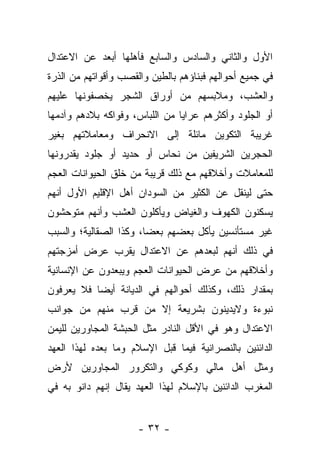 ‫ﺍﻷﻭل ﻭﺍﻟﺜﺎﻨﻲ ﻭﺍﻟﺴﺎﺩﺱ ﻭﺍﻟﺴﺎﺒﻊ ﻓﺄﻫﻠﻬﺎ ﺃﺒﻌﺩ ﻋﻥ ﺍﻻﻋﺘﺩﺍل‬
‫ﻓﻲ ﺠﻤﻴﻊ ﺃﺤﻭﺍﻟﻬﻡ ﻓﺒﻨﺎﺅﻫﻡ ﺒﺎﻟﻁﻴﻥ ﻭﺍﻟﻘﺼﺏ ﻭﺃﻗﻭﺍﺘﻬﻡ ﻤﻥ ﺍﻟﺫﺭﺓ‬
‫ﻭﺍﻟﻌﺸﺏ، ﻭﻤﻼﺒﺴﻬﻡ ﻤﻥ ﺃﻭﺭﺍﻕ ﺍﻟﺸﺠﺭ ﻴﺨﺼﻔﻭﻨﻬﺎ ﻋﻠﻴﻬﻡ‬
‫ﺃﻭ ﺍﻟﺠﻠﻭﺩ ﻭﺃﻜﺜﺭﻫﻡ ﻋﺭﺍﻴﺎ ﻤﻥ ﺍﻟﻠﺒﺎﺱ، ﻭﻓﻭﺍﻜﻪ ﺒﻼﺩﻫﻡ ﻭﺁﺩﻤﻬﺎ‬
‫ﻏﺭﻴﺒﺔ ﺍﻟﺘﻜﻭﻴﻥ ﻤﺎﺌﻠﺔ ﺇﻟﻰ ﺍﻻﻨﺤﺭﺍﻑ ﻭﻤﻌﺎﻤﻼﺘﻬﻡ ﺒﻐﻴﺭ‬
‫ﺍﻟﺤﺠﺭﻴﻥ ﺍﻟﺸﺭﻴﻔﻴﻥ ﻤﻥ ﻨﺤﺎﺱ ﺃﻭ ﺤﺩﻴﺩ ﺃﻭ ﺠﻠﻭﺩ ﻴﻘﺩﺭﻭﻨﻬﺎ‬
‫ﻟﻠﻤﻌﺎﻤﻼﺕ ﻭﺃﺨﻼﻗﻬﻡ ﻤﻊ ﺫﻟﻙ ﻗﺭﻴﺒﺔ ﻤﻥ ﺨﻠﻕ ﺍﻟﺤﻴﻭﺍﻨﺎﺕ ﺍﻟﻌﺠﻡ‬
‫ﺤﺘﻰ ﻟﻴﻨﻘل ﻋﻥ ﺍﻟﻜﺜﻴﺭ ﻤﻥ ﺍﻟﺴﻭﺩﺍﻥ ﺃﻫل ﺍﻹﻗﻠﻴﻡ ﺍﻷﻭل ﺃﻨﻬﻡ‬
‫ﻴﺴﻜﻨﻭﻥ ﺍﻟﻜﻬﻭﻑ ﻭﺍﻟﻐﻴﺎﺽ ﻭﻴﺄﻜﻠﻭﻥ ﺍﻟﻌﺸﺏ ﻭﺃﻨﻬﻡ ﻤﺘﻭﺤﺸﻭﻥ‬
‫ﻏﻴﺭ ﻤﺴﺘﺄﻨﺴﻴﻥ ﻴﺄﻜل ﺒﻌﻀﻬﻡ ﺒﻌﻀﺎ، ﻭﻜﺫﺍ ﺍﻟﺼﻘﺎﻟﻴﺔ؛ ﻭﺍﻟﺴﺒﺏ‬
                        ‫‪‬‬
‫ﻓﻲ ﺫﻟﻙ ﺃﻨﻬﻡ ﻟﺒﻌﺩﻫﻡ ﻋﻥ ﺍﻻﻋﺘﺩﺍل ﻴﻘﺭﺏ ﻋﺭﺽ ﺃﻤﺯﺠﺘﻬﻡ‬
‫ﻭﺃﺨﻼﻗﻬﻡ ﻤﻥ ﻋﺭﺽ ﺍﻟﺤﻴﻭﺍﻨﺎﺕ ﺍﻟﻌﺠﻡ ﻭﻴﺒﻌﺩﻭﻥ ﻋﻥ ﺍﻹﻨﺴﺎﻨﻴﺔ‬
‫ﺒﻤﻘﺩﺍﺭ ﺫﻟﻙ، ﻭﻜﺫﻟﻙ ﺃﺤﻭﺍﻟﻬﻡ ﻓﻲ ﺍﻟﺩﻴﺎﻨﺔ ﺃﻴﻀﺎ ﻓﻼ ﻴﻌﺭﻓﻭﻥ‬
           ‫‪‬‬
‫ﻨﺒﻭﺀﺓ ﻭﻻﻴﺩﻴﻨﻭﻥ ﺒﺸﺭﻴﻌﺔ ﺇﻻ ﻤﻥ ﻗﺭﺏ ﻤﻨﻬﻡ ﻤﻥ ﺠﻭﺍﻨﺏ‬
‫ﺍﻻﻋﺘﺩﺍل ﻭﻫﻭ ﻓﻲ ﺍﻷﻗل ﺍﻟﻨﺎﺩﺭ ﻤﺜل ﺍﻟﺤﺒﺸﺔ ﺍﻟﻤﺠﺎﻭﺭﻴﻥ ﻟﻠﻴﻤﻥ‬
‫ﺍﻟﺩﺍﺌﻨﻴﻥ ﺒﺎﻟﻨﺼﺭﺍﻨﻴﺔ ﻓﻴﻤﺎ ﻗﺒل ﺍﻹﺴﻼﻡ ﻭﻤﺎ ﺒﻌﺩﻩ ﻟﻬﺫﺍ ﺍﻟﻌﻬﺩ‬
‫ﻭﻤﺜل ﺃﻫل ﻤﺎﻟﻲ ﻭﻜﻭﻜﻲ ﻭﺍﻟﺘﻜﺭﻭﺭ ﺍﻟﻤﺠﺎﻭﺭﻴﻥ ﻷﺭﺽ‬
‫ﺍﻟﻤﻐﺭﺏ ﺍﻟﺩﺍﺌﻨﻴﻥ ﺒﺎﻹﺴﻼﻡ ﻟﻬﺫﺍ ﺍﻟﻌﻬﺩ ﻴﻘﺎل ﺇﻨﻬﻡ ﺩﺍﻨﻭ ﺒﻪ ﻓﻲ‬


                      ‫- ٢٣ -‬
 