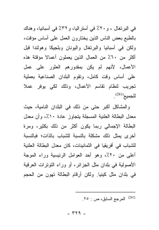 ‫ﻓﻲ ﺍﻟﺒﺭﺘﻐﺎل ، ﻭ٠٢٪ ﻓﻲ ﺃﺴﺘﺭﺍﻟﻴﺎ، ﻭ٢٣٪ ﻓﻲ ﺃﺴﺒﺎﻨﻴﺎ، ﻭﻫﻨﺎﻙ‬
‫ﺒﺎﻟﻁﺒﻊ ﺒﻌﺽ ﺍﻟﻨﺎﺱ ﺍﻟﺫﻴﻥ ﻴﺨﺘﺎﺭﻭﻥ ﺍﻟﻌﻤل ﻋﻠﻰ ﺃﺴﺎﺱ ﻤﺅﻗﺕ،‬
‫ﻭﻟﻜﻥ ﻓﻲ ﺃﺴﺒﺎﻨﻴﺎ ﻭﺍﻟﺒﺭﺘﻐﺎل ﻭﺍﻟﻴﻭﻨﺎﻥ ﻭﺒﻠﺠﻴﻜﺎ ﻭﻫﻭﻟﻨﺩﺍ ﻗﺒل‬
‫ﺃﻜﺜﺭ ﻤﻥ ٠٦٪ ﻤﻥ ﺍﻟﻌﻤﺎل ﺍﻟﺫﻴﻥ ﻴﻌﻤﻠﻭﻥ ﺃﻋﻤﺎﻻ ﻤﺅﻗﺘﺔ ﻫﺫﻩ‬
          ‫ﹰ‬
‫ﺍﻷﻋﻤﺎل، ﻷﻨﻬﻡ ﻟﻡ ﻴﻜﻥ ﺒﻤﻘﺩﻭﺭﻫﻡ ﺍﻟﻌﺜﻭﺭ ﻋﻠﻰ ﻋﻤل‬
‫ﻋﻠﻰ ﺃﺴﺎﺱ ﻭﻗﺕ ﻜﺎﻤل، ﻭﺘﻘﻭﻡ ﺍﻟﺒﻠﺩﺍﻥ ﺍﻟﺼﻨﺎﻋﻴﺔ ﺒﻌﻤﻠﻴﺔ‬
‫ﺘﺠﺭﻴﺏ ﻟﻨﻅﺎﻡ ﺘﻘﺎﺴﻡ ﺍﻷﻋﻤﺎل، ﻭﺫﻟﻙ ﻟﻜﻲ ﻴﻭﻓﺭ ﻋﻤﻼ‬
‫ﹰ‬
                                             ‫ﻟﻠﺠﻤﻴﻊ)182(.‬
‫ﻭﺍﻟﻤﺸﺎﻜل ﺃﻜﺒﺭ ﺤﺘﻰ ﻤﻥ ﺫﻟﻙ ﻓﻲ ﺍﻟﺒﻠﺩﺍﻥ ﺍﻟﻨﺎﻤﻴﺔ، ﺤﻴﺙ‬
‫ﻤﻌﺩل ﺍﻟﺒﻁﺎﻟﺔ ﺍﻟﻌﻠﻨﻴﺔ ﺍﻟﻤﺴﺠﻠﺔ ﻴﺘﺠﺎﻭﺯ ﻋﺎﺩﺓ ٠١٪، ﻭﺃﻥ ﻤﻌﺩل‬
‫ﺍﻟﺒﻁﺎﻟﺔ ﺍﻹﺠﻤﺎﻟﻲ ﺭﺒﻤﺎ ﻴﻜﻭﻥ ﺃﻜﺜﺭ ﻤﻥ ﺫﻟﻙ ﺒﻜﺜﻴﺭ، ﻭﻤﺭﺓ‬
‫ﺃﺨﺭﻯ ﻴﻤﺜل ﺫﻟﻙ ﻤﺸﻜﻠﺔ ﺒﺎﻟﻨﺴﺒﺔ ﻟﻠﺸﺒﺎﺏ ﺒﺎﻟﺫﺍﺕ؛ ﻓﺒﺎﻟﻨﺴﺒﺔ‬
‫ﻟﻠﺸﺒﺎﺏ ﻓﻲ ﺃﻓﺭﻴﻘﻴﺎ ﻓﻲ ﺍﻟﺜﻤﺎﻨﻴﻨﺎﺕ، ﻜﺎﻥ ﻤﻌﺩل ﺍﻟﺒﻁﺎﻟﺔ ﺍﻟﻌﻠﻨﻴﺔ‬
‫ﺃﻋﻠﻰ ﻤﻥ ٠٢٪، ﻭﻫﻭ ﺃﺤﺩ ﺍﻟﻌﻭﺍﻤل ﺍﻟﺭﺌﻴﺴﻴﺔ ﻭﺭﺍﺀ ﺍﻟﻤﻭﺠﺔ‬
‫ﺍﻷﺼﻭﻟﻴﺔ ﻓﻲ ﺒﻠﺩﺍﻥ ﻤﺜل ﺍﻟﺠﺯﺍﺌﺭ، ﺃﻭ ﻭﺭﺍﺀ ﺍﻟﺘﻭﺘﺭﺍﺕ ﺍﻟﻌﺭﻗﻴﺔ‬
‫ﻓﻲ ﺒﻠﺩﺍﻥ ﻤﺜل ﻜﻴﻨﻴﺎ. ﻭﻟﻜﻥ ﺃﺭﻗﺎﻡ ﺍﻟﺒﻁﺎﻟﺔ ﺘﻬﻭﻥ ﻤﻥ ﺍﻟﺤﺠﻡ‬


                                                      ‫)182(‬
                             ‫ﺍﻟﻤﺭﺠﻊ ﺍﻟﺴﺎﺒﻕ، ﺹ : ٥٢.‬

                      ‫- ٩٢٣ -‬
 