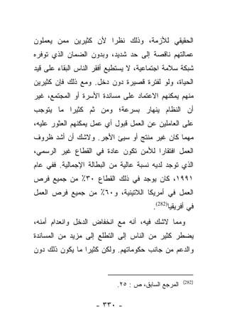 ‫ﺍﻟﺤﻘﻴﻘﻲ ﻟﻸﺯﻤﺔ، ﻭﺫﻟﻙ ﻨﻅﺭﺍ ﻷﻥ ﻜﺜﻴﺭﻴﻥ ﻤﻤﻥ ﻴﻌﻤﻠﻭﻥ‬
                      ‫‪‬‬
‫ﻋﻤﺎﻟﺘﻬﻡ ﻨﺎﻗﺼﺔ ﺇﻟﻰ ﺤﺩ ﺸﺩﻴﺩ، ﻭﺒﺩﻭﻥ ﺍﻟﻀﻤﺎﻥ ﺍﻟﺫﻱ ﺘﻭﻓﺭﻩ‬
‫ﺸﺒﻜﺔ ﺴﻼﻤﺔ ﺍﺠﺘﻤﺎﻋﻴﺔ، ﻻ ﻴﺴﺘﻁﻴﻊ ﺃﻓﻘﺭ ﺍﻟﻨﺎﺱ ﺍﻟﺒﻘﺎﺀ ﻋﻠﻰ ﻗﻴﺩ‬
‫ﺍﻟﺤﻴﺎﺓ، ﻭﻟﻭ ﻟﻔﺘﺭﺓ ﻗﺼﻴﺭﺓ ﺩﻭﻥ ﺩﺨل. ﻭﻤﻊ ﺫﻟﻙ ﻓﺈﻥ ﻜﺜﻴﺭﻴﻥ‬
‫ﻤﻨﻬﻡ ﻴﻤﻜﻨﻬﻡ ﺍﻻﻋﺘﻤﺎﺩ ﻋﻠﻰ ﻤﺴﺎﻨﺩﺓ ﺍﻷﺴﺭﺓ ﺃﻭ ﺍﻟﻤﺠﺘﻤﻊ، ﻏﻴﺭ‬
‫ﺃﻥ ﺍﻟﻨﻅﺎﻡ ﻴﻨﻬﺎﺭ ﺒﺴﺭﻋﺔ؛ ﻭﻤﻥ ﺜﻡ ﻜﺜﻴﺭﺍ ﻤﺎ ﻴﺘﻭﺠﺏ‬
          ‫‪‬‬    ‫‪‬‬
‫ﻋﻠﻰ ﺍﻟﻌﺎﻤﻠﻴﻥ ﻋﻥ ﺍﻟﻌﻤل ﻗﺒﻭل ﺃﻱ ﻋﻤل ﻴﻤﻜﻨﻬﻡ ﺍﻟﻌﺜﻭﺭ ﻋﻠﻴﻪ،‬
‫ﻤﻬﻤﺎ ﻜﺎﻥ ﻏﻴﺭ ﻤﻨﺘﺞ ﺃﻭ ﺴﻴﺊ ﺍﻷﺠﺭ. ﻭﻻﺸﻙ ﺃﻥ ﺃﺸﺩ ﻅﺭﻭﻑ‬
‫ﺍﻟﻌﻤل ﺍﻓﺘﻘﺎﺭﺍ ﻟﻸﻤﻥ ﺘﻜﻭﻥ ﻋﺎﺩﺓ ﻓﻲ ﺍﻟﻘﻁﺎﻉ ﻏﻴﺭ ﺍﻟﺭﺴﻤﻲ،‬
                                      ‫‪‬‬
‫ﺍﻟﺫﻱ ﺘﻭﺠﺩ ﻟﺩﻴﻪ ﻨﺴﺒﺔ ﻋﺎﻟﻴﺔ ﻤﻥ ﺍﻟﺒﻁﺎﻟﺔ ﺍﻹﺠﻤﺎﻟﻴﺔ. ﻓﻔﻲ ﻋﺎﻡ‬
‫١٩٩١، ﻜﺎﻥ ﻴﻭﺠﺩ ﻓﻲ ﺫﻟﻙ ﺍﻟﻘﻁﺎﻉ ٠٣٪ ﻤﻥ ﺠﻤﻴﻊ ﻓﺭﺹ‬
‫ﺍﻟﻌﻤل ﻓﻲ ﺃﻤﺭﻴﻜﺎ ﺍﻟﻼﺘﻴﻨﻴﺔ، ﻭ٠٦٪ ﻤﻥ ﺠﻤﻴﻊ ﻓﺭﺹ ﺍﻟﻌﻤل‬
                                        ‫ﻓﻲ ﺃﻓﺭﻴﻘﻴﺎ)282(.‬
‫ﻭﻤﻤﺎ ﻻﺸﻙ ﻓﻴﻪ، ﺃﻨﻪ ﻤﻊ ﺍﻨﺨﻔﺎﺽ ﺍﻟﺩﺨل ﻭﺍﻨﻌﺩﺍﻡ ﺃﻤﻨﻪ،‬
‫ﻴﻀﻁﺭ ﻜﺜﻴﺭ ﻤﻥ ﺍﻟﻨﺎﺱ ﺇﻟﻰ ﺍﻟﺘﻁﻠﻊ ﺇﻟﻰ ﻤﺯﻴﺩ ﻤﻥ ﺍﻟﻤﺴﺎﻨﺩﺓ‬
‫ﻭﺍﻟﺩﻋﻡ ﻤﻥ ﺠﺎﻨﺏ ﺤﻜﻭﻤﺎﺘﻬﻡ. ﻭﻟﻜﻥ ﻜﺜﻴﺭﺍ ﻤﺎ ﻴﻜﻭﻥ ﺫﻟﻙ ﺩﻭﻥ‬
                 ‫‪‬‬


                                                     ‫)282(‬
                            ‫ﺍﻟﻤﺭﺠﻊ ﺍﻟﺴﺎﺒﻕ، ﺹ : ٥٢.‬

                    ‫- ٠٣٣ -‬
 