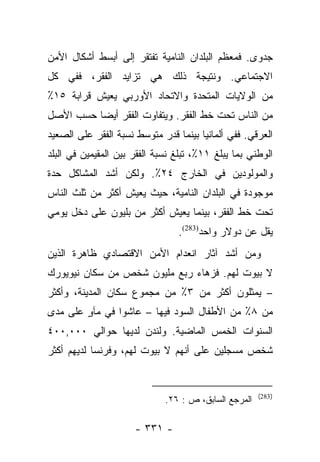 ‫ﺠﺩﻭﻯ. ﻓﻤﻌﻅﻡ ﺍﻟﺒﻠﺩﺍﻥ ﺍﻟﻨﺎﻤﻴﺔ ﺘﻔﺘﻘﺭ ﺇﻟﻰ ﺃﺒﺴﻁ ﺃﺸﻜﺎل ﺍﻷﻤﻥ‬
‫ﺍﻻﺠﺘﻤﺎﻋﻲ. ﻭﻨﺘﻴﺠﺔ ﺫﻟﻙ ﻫﻲ ﺘﺯﺍﻴﺩ ﺍﻟﻔﻘﺭ، ﻓﻔﻲ ﻜل‬
‫ﻤﻥ ﺍﻟﻭﻻﻴﺎﺕ ﺍﻟﻤﺘﺤﺩﺓ ﻭﺍﻻﺘﺤﺎﺩ ﺍﻷﻭﺭﺒﻲ ﻴﻌﻴﺵ ﻗﺭﺍﺒﺔ ٥١٪‬
‫ﻤﻥ ﺍﻟﻨﺎﺱ ﺘﺤﺕ ﺨﻁ ﺍﻟﻔﻘﺭ. ﻭﻴﺘﻔﺎﻭﺕ ﺍﻟﻔﻘﺭ ﺃﻴﻀﺎ ﺤﺴﺏ ﺍﻷﺼل‬
          ‫‪‬‬
‫ﺍﻟﻌﺭﻗﻲ. ﻓﻔﻲ ﺃﻟﻤﺎﻨﻴﺎ ﺒﻴﻨﻤﺎ ﻗﺩﺭ ﻤﺘﻭﺴﻁ ﻨﺴﺒﺔ ﺍﻟﻔﻘﺭ ﻋﻠﻰ ﺍﻟﺼﻌﻴﺩ‬
‫ﺍﻟﻭﻁﻨﻲ ﺒﻤﺎ ﻴﺒﻠﻎ ١١٪، ﺘﺒﻠﻎ ﻨﺴﺒﺔ ﺍﻟﻔﻘﺭ ﺒﻴﻥ ﺍﻟﻤﻘﻴﻤﻴﻥ ﻓﻲ ﺍﻟﺒﻠﺩ‬
‫ﻭﺍﻟﻤﻭﻟﻭﺩﻴﻥ ﻓﻲ ﺍﻟﺨﺎﺭﺝ ٤٢٪. ﻭﻟﻜﻥ ﺃﺸﺩ ﺍﻟﻤﺸﺎﻜل ﺤﺩﺓ‬
‫ﻤﻭﺠﻭﺩﺓ ﻓﻲ ﺍﻟﺒﻠﺩﺍﻥ ﺍﻟﻨﺎﻤﻴﺔ، ﺤﻴﺙ ﻴﻌﻴﺵ ﺃﻜﺜﺭ ﻤﻥ ﺜﻠﺙ ﺍﻟﻨﺎﺱ‬
‫ﺘﺤﺕ ﺨﻁ ﺍﻟﻔﻘﺭ، ﺒﻴﻨﻤﺎ ﻴﻌﻴﺵ ﺃﻜﺜﺭ ﻤﻥ ﺒﻠﻴﻭﻥ ﻋﻠﻰ ﺩﺨل ﻴﻭﻤﻲ‬
                                 ‫ﻴﻘل ﻋﻥ ﺩﻭﻻﺭ ﻭﺍﺤﺩ)382(.‬
‫ﻭﻤﻥ ﺃﺸﺩ ﺁﺜﺎﺭ ﺍﻨﻌﺩﺍﻡ ﺍﻷﻤﻥ ﺍﻻﻗﺘﺼﺎﺩﻱ ﻅﺎﻫﺭﺓ ﺍﻟﺫﻴﻥ‬
‫ﻻ ﺒﻴﻭﺕ ﻟﻬﻡ. ﻓﺯﻫﺎﺀ ﺭﺒﻊ ﻤﻠﻴﻭﻥ ﺸﺨﺹ ﻤﻥ ﺴﻜﺎﻥ ﻨﻴﻭﻴﻭﺭﻙ‬
‫– ﻴﻤﺜﻠﻭﻥ ﺃﻜﺜﺭ ﻤﻥ ٣٪ ﻤﻥ ﻤﺠﻤﻭﻉ ﺴﻜﺎﻥ ﺍﻟﻤﺩﻴﻨﺔ، ﻭﺃﻜﺜﺭ‬
‫ﻤﻥ ٨٪ ﻤﻥ ﺍﻷﻁﻔﺎل ﺍﻟﺴﻭﺩ ﻓﻴﻬﺎ – ﻋﺎﺸﻭﺍ ﻓﻲ ﻤﺂﻭ ﻋﻠﻰ ﻤﺩﻯ‬
        ‫ٍ‬
‫ﺍﻟﺴﻨﻭﺍﺕ ﺍﻟﺨﻤﺱ ﺍﻟﻤﺎﻀﻴﺔ. ﻭﻟﻨﺩﻥ ﻟﺩﻴﻬﺎ ﺤﻭﺍﻟﻲ ٠٠٠,٠٠٤‬
‫ﺸﺨﺹ ﻤﺴﺠﻠﻴﻥ ﻋﻠﻰ ﺃﻨﻬﻡ ﻻ ﺒﻴﻭﺕ ﻟﻬﻡ، ﻭﻓﺭﻨﺴﺎ ﻟﺩﻴﻬﻡ ﺃﻜﺜﺭ‬


                                                       ‫)382(‬
                              ‫ﺍﻟﻤﺭﺠﻊ ﺍﻟﺴﺎﺒﻕ، ﺹ : ٦٢.‬

                      ‫- ١٣٣ -‬
 